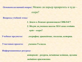 Основополагающий вопрос: Можно ли карьер превратить в чудо –
озеро?
Вопросы учебной темы:
1. Зачем в Ложках организовали СИБЛАГ?
2. Могут ли ученики школы №14 сами создать
чудо – озеро?
Учебные предметы: география, краеведение, экология, история.
Участники проекта: ученики 9 класса.
Информационные ресурсы:
интернет – ресурсы, печатные издания, мульти
медийное приложение.
 