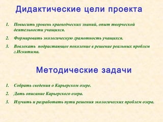 1. Повысить уровень краеведческих знаний, опыт творческой
деятельности учащихся.
2. Формировать экологическую грамотность учащихся.
3. Вовлекать подрастающее поколение в решение реальных проблем
г.Искитима.
1. Собрать сведения о Карьерском озере.
2. Дать описание Карьерского озера.
3. Изучить и разработать пути решения экологических проблем озера.
Дидактические цели проекта
Методические задачи
 