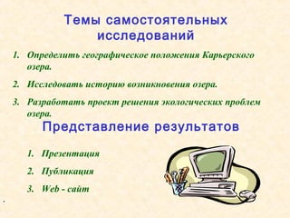 1. Определить географическое положения Карьерского
озера.
2. Исследовать историю возникновения озера.
3. Разработать проект решения экологических проблем
озера.
.
1. Презентация
2. Публикация
3. Web - сайт
Темы самостоятельных
исследований
Представление результатов
 