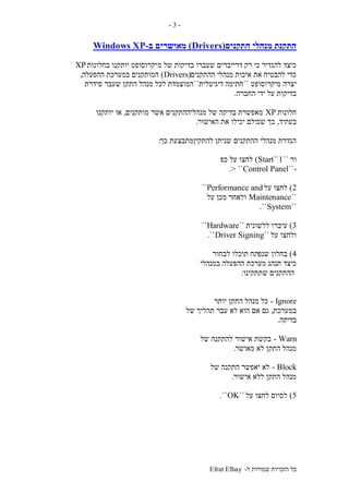 ‫ל‬ ‫שמורות‬ ‫הזכויות‬ ‫כל‬-Efrat Elhay
-3-
‫התקנים‬ ‫מנהלי‬ ‫התקנת‬(Drivers)‫מאושרים‬‫ב‬-Windows XP
‫מ‬ ‫של‬ ‫בדיקות‬ ‫שעברו‬ ‫דרייברים‬ ‫רק‬ ‫כי‬ ‫להגדיר‬ ‫כיצד‬‫בחלונות‬ ‫יותקנו‬ ‫יקרוסופט‬XP
‫ההתקנים‬ ‫מנהלי‬ ‫איכות‬ ‫את‬ ‫להבטיח‬ ‫כדי‬(Drivers)‫ההפעלה‬ ‫במערכת‬ ‫המותקנים‬,
‫מיקרוסופט‬ ‫יצרה‬``‫דיגיטלית‬ ‫חתימה‬``‫סידרת‬ ‫שעבר‬ ‫התקן‬ ‫מנהל‬ ‫לכל‬ ‫המוצמדת‬
‫החברה‬ ‫ידי‬ ‫על‬ ‫בדיקות‬.
‫חלונות‬XP‫מותקנים‬ ‫אשר‬ ‫מנהליההתקנים‬ ‫של‬ ‫בדיקה‬ ‫מאפשרת‬,‫יותקנו‬ ‫או‬
‫בעתיד‬,‫שכ‬ ‫כך‬‫האישור‬ ‫את‬ ‫יכילו‬ ‫ולם‬.
‫כך‬ ‫להתקיןמתבצעת‬ ‫שניתן‬ ‫ההתקנים‬ ‫מנהלי‬ ‫הגדרת‬:
‫ור‬``Start``1)‫כפ‬ ‫על‬ ‫לחצו‬
-``Control Panel> ``.
2)‫על‬ ‫לחצו‬Performance and``
``Maintenance‫על‬ ‫מכן‬ ‫ולאחר‬
``System``.
3)‫ללשונית‬ ‫עיברו‬``Hardware``
‫על‬ ‫ולחצו‬``Driver Signing``.
4)‫שנפ‬ ‫בחלון‬‫לבחור‬ ‫תוכלו‬ ‫תח‬
‫במנהלי‬ ‫ההפעלה‬ ‫מערכת‬ ‫תנהג‬ ‫כיצד‬
‫שתתקינו‬ ‫ההתקנים‬:
Ignore-‫יותר‬ ‫התקן‬ ‫מנהל‬ ‫כל‬
‫במערכת‬,‫של‬ ‫תהליך‬ ‫עבר‬ ‫לא‬ ‫הוא‬ ‫אם‬ ‫גם‬
‫בדיקה‬.
Warn-‫של‬ ‫להתקנה‬ ‫אישור‬ ‫בקשת‬
‫מאושר‬ ‫לא‬ ‫התקן‬ ‫מנהל‬.
Block-‫של‬ ‫התקנה‬ ‫יאפשר‬ ‫לא‬
‫אישור‬ ‫ללא‬ ‫התקן‬ ‫מנהל‬.
5)‫על‬ ‫לחצו‬ ‫לסיום‬``OK``.
 