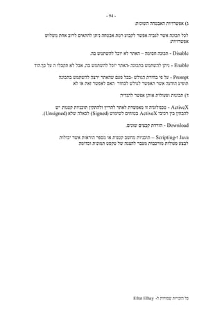 ‫ל‬ ‫שמורות‬ ‫הזכויות‬ ‫כל‬-Efrat Elhay
-94-
‫ג‬)‫השונות‬ ‫האבטחה‬ ‫אפשרויות‬:
‫משלוש‬ ‫אחת‬ ‫לרוב‬ ‫להתאים‬ ‫ניתן‬ ‫אבטחה‬ ‫רמת‬ ‫לקבוע‬ ‫אפשר‬ ‫לגביה‬ ‫אשר‬ ‫תכונה‬ ‫לכל‬
‫אפשרויות‬:
Disable-‫חסומה‬ ‫תכונה‬–‫בה‬ ‫להשתמש‬ ‫יוכל‬ ‫לא‬ ‫האתר‬.
Enable-‫בתכונה‬ ‫להשתמש‬ ‫ניתן‬-‫בה‬ ‫להשתמש‬ ‫יוכל‬ ‫האתר‬,‫כך‬ ‫על‬ ‫ה‬ ‫תקבלו‬ ‫לא‬ ‫אבל‬.‫הוד‬
Prompt-‫הגולש‬ ‫בחירת‬ ‫פי‬ ‫על‬-‫בתכונה‬ ‫להשתמש‬ ‫ירצה‬ ‫שהאתר‬ ‫פעם‬ ‫בכל‬
‫לא‬ ‫או‬ ‫זאת‬ ‫לאפשר‬ ‫האם‬ ‫לבחור‬ ‫לגולש‬ ‫תאפשר‬ ‫אשר‬ ‫הודעה‬ ‫תופיע‬.
‫ד‬)‫להגדיר‬ ‫אפשר‬ ‫אותן‬ ‫ופעולות‬ ‫תכונות‬:
ActiveX-‫קטנות‬ ‫תוכניות‬ ‫ולהתקין‬ ‫להריץ‬ ‫לאתר‬ ‫מאפשרת‬ ‫זו‬ ‫טכנולוגיה‬.‫יש‬
‫רכיבי‬ ‫בין‬ ‫להבחין‬ActiveX‫לשימוש‬ ‫בטוחים‬(Signed)‫שלא‬ ‫לכאלה‬(Unsigned.)
Download-‫שונים‬ ‫קבצים‬ ‫הורדת‬.
Java‫ו‬-Scripting–‫יכולות‬ ‫אשר‬ ‫הוראות‬ ‫מספר‬ ‫או‬ ‫קטנות‬ ‫מחשב‬ ‫תוכניות‬
‫וכדומה‬ ‫תמונות‬ ‫טקסט‬ ‫של‬ ‫להצגה‬ ‫מעבר‬ ‫מורכבות‬ ‫פעולות‬ ‫לבצע‬.
 