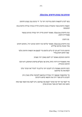 ‫ל‬ ‫שמורות‬ ‫הזכויות‬ ‫כל‬-Efrat Elhay
-95-
‫החיפוש‬ ‫במנוע‬ ‫נכון‬ ‫שימוש‬Altavista
‫להגי‬ ‫כיצד‬‫החיפוש‬ ‫במנוע‬ ‫נכון‬ ‫שימוש‬ ‫ידי‬ ‫על‬ ‫יותר‬ ‫מדויקות‬ ‫חיפוש‬ ‫לתוצאות‬ ‫ע‬
‫בהן‬ ‫החיפוש‬ ‫במילות‬ ‫בעיקר‬ ‫תלויות‬ ‫החיפוש‬ ‫ממנוע‬ ‫מתקבלות‬ ‫אשר‬ ‫החיפוש‬ ‫תוצאות‬
‫השתמשת‬
‫החיפוש‬ ‫מנוע‬Altavista‫במספר‬ ‫שימוש‬ ‫בעזרת‬ ‫יותר‬ ‫מדויק‬ ‫חיפוש‬ ‫מאפשר‬
‫חיפוש‬ ‫אפשרויות‬.
‫חיפוש‬ ‫סוג‬
‫החיפוש‬ ‫מנוע‬Altavista‫מא‬‫שונים‬ ‫חיפוש‬ ‫סוגי‬ ‫שלושה‬ ‫פשר‬:‫רגיל‬,‫וחיפוש‬ ‫מתקדם‬
‫וצלילים‬ ‫סרטים‬ ‫תמונות‬ ‫אחר‬.
‫מלבד‬ ‫החיפוש‬ ‫תוצאות‬ ‫את‬ ‫לצמצם‬ ‫כדי‬ ‫כלשהם‬ ‫כלים‬ ‫לנו‬ ‫נותן‬ ‫לא‬ ‫הרגיל‬ ‫החיפוש‬
‫חיפוש‬ ‫ותחום‬ ‫שפה‬.‫בחיר‬
‫ספציפי‬ ‫יותר‬ ‫באופן‬ ‫לחפש‬ ‫לנו‬ ‫מאפשר‬ ‫המתקדם‬ ‫החיפוש‬.
‫נוחות‬ ‫היותר‬ ‫מהאפשרויות‬ ‫אחד‬,‫מקבלי‬ ‫אנו‬ ‫אותן‬‫המתקדם‬ ‫בחיפוש‬ ‫ם‬,‫תיבת‬ ‫היא‬
‫המוגדלת‬ ‫החיפוש‬.
‫שלנו‬ ‫הסיכוי‬ ‫את‬ ‫להגדיל‬ ‫כדי‬ ‫מילים‬ ‫יותר‬ ‫להכניס‬ ‫לנו‬ ‫מאפשרת‬ ‫החיפוש‬ ‫תיבת‬
‫שחיפשנו‬ ‫מה‬ ‫את‬ ‫למצוא‬.
‫בעניך‬ ‫שלהן‬ ‫לחשיבות‬ ‫בהתאם‬ ‫מסודרות‬ ‫יהיו‬ ‫שנמצאו‬ ‫שהתוצאות‬ ‫כדי‬,‫ניתן‬
‫הרשימה‬ ‫בראש‬ ‫התוצאו‬ ‫את‬ ‫ידרגו‬ ‫אשר‬ ‫מילים‬ ‫להכניס‬.
‫י‬ ‫אף‬ ‫לשפר‬ ‫כדי‬‫מבוקשך‬ ‫את‬ ‫למצוא‬ ‫הסיכוי‬ ‫את‬ ‫ותר‬,‫אתה‬ ‫שבה‬ ‫השפה‬ ‫את‬ ‫לקבוע‬ ‫ניתן‬
‫אותך‬ ‫מענינים‬ ‫אשר‬ ‫התאריכים‬ ‫ואת‬ ‫מחפש‬.
 