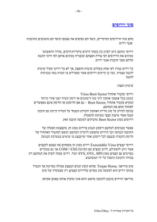 ‫ל‬ ‫שמורות‬ ‫הזכויות‬ ‫כל‬-Efrat Elhay
-96-
‫וירוסים‬ ‫סוגי‬
‫העיקריים‬ ‫הוירוסים‬ ‫סוגי‬ ‫מהם‬,‫מתוכנות‬ ‫מתגוננים‬ ‫הם‬ ‫וכיצד‬ ‫עצמם‬ ‫את‬ ‫מפיצים‬ ‫הם‬ ‫כיצד‬
‫וירוס‬ ‫אנטי‬
‫עיקריות‬ ‫דרכים‬ ‫בשתי‬ ‫בין‬ ‫לסווג‬ ‫ניתן‬ ‫מחשב‬ ‫וירוסי‬‫דרכים‬,‫הראשונה‬ ‫בדרך‬
‫ההגנה‬ ‫דרכי‬ ‫לפי‬ ‫אותם‬ ‫ממינים‬ ‫ובשנייה‬ ‫הפצתם‬ ‫צורת‬ ‫לפי‬ ‫הוירוסים‬ ‫את‬ ‫ממינים‬
‫וירוס‬ ‫אנטי‬ ‫תוכנות‬ ‫מפני‬ ‫שלהם‬.
‫ההפצה‬ ‫שיטות‬ ‫משלוש‬ ‫אחת‬ ‫לפי‬ ‫ממוין‬ ‫וירוס‬ ‫כל‬,‫שיטות‬ ‫יפעיל‬ ‫וירוס‬ ‫כל‬ ‫לא‬ ‫אך‬
‫עצמית‬ ‫להגנה‬.‫טכניקות‬ ‫כמה‬ ‫זמנית‬ ‫בו‬ ‫מפעילים‬ ‫אשר‬ ‫וירוסים‬ ‫קיימים‬ ‫כן‬ ‫כמו‬
‫להגנה‬
‫הפצה‬ ‫שיטות‬:
‫אתחול‬ ‫סקטור‬ ‫וירוסי‬Boot SectorVirus
‫מיוחד‬ ‫אזור‬ ‫ישנו‬ ‫קשיח‬ ‫דיסק‬ ‫או‬ ‫דיסקטים‬ ‫כמו‬ ‫לוגי‬ ‫אחסון‬ ‫אמצעי‬ ‫בכל‬ ‫כמעט‬
‫אתחול‬ ‫סקטור‬ ‫הנקרא‬,Boot Sector–‫מאפשרים‬ ‫אינם‬ ‫הדיסק‬ ‫או‬ ‫הדיסקט‬ ‫אם‬ ‫גם‬
‫המחשב‬ ‫את‬ ‫מהם‬ ‫לאתחל‬.
‫השמו‬ ‫והמידע‬ ‫האחסון‬ ‫מדיית‬ ‫סוג‬ ‫על‬ ‫למידע‬ ‫בנוסף‬‫תוכנה‬ ‫גם‬ ‫קיימת‬ ‫המדיה‬ ‫על‬ ‫ר‬
‫ההפעלה‬ ‫מערכת‬ ‫קבצי‬ ‫טוענת‬ ‫אשר‬ ‫קטנה‬.
‫מסוג‬ ‫וירוסים‬Boot Sector‫זאת‬ ‫תוכנה‬ ‫למעשה‬ ‫מדביקים‬.
‫זה‬ ‫מסוג‬ ‫בוירוס‬ ‫הנגוע‬ ‫דיסקט‬ ‫למחשב‬ ‫מכניסים‬ ‫כאשר‬,‫של‬ ‫הפעלה‬ ‫מתבצעת‬
‫של‬ ‫האתחול‬ ‫לסקטור‬ ‫ומשם‬ ‫המחשב‬ ‫לזיכרון‬ ‫מתפשט‬ ‫הוירוס‬ ‫וכך‬ ‫הנגועה‬ ‫התוכנה‬
‫ובע‬ ‫הקשיח‬ ‫הדיסק‬‫הנגועה‬ ‫במערכת‬ ‫שימוש‬ ‫בו‬ ‫שיתבצע‬ ‫אחר‬ ‫דיסקט‬ ‫לכל‬ ‫צם‬.
‫קבצים‬ ‫וירוסי‬Executable Virus‫לקבצים‬ ‫עצמם‬ ‫את‬ ‫מספחים‬ ‫זה‬ ‫מסוג‬ ‫וירוס‬
‫להפעילם‬ ‫ניתן‬ ‫אשר‬,‫הסיומת‬ ‫עם‬ ‫קבצים‬ ‫לרוב‬EXE‫ו‬COM‫במקרים‬ ‫גם‬ ‫אך‬
‫מסוג‬ ‫קבצים‬ ‫גם‬ ‫מסוימים‬SYS, OVL, BIN‫ועוד‬.‫רק‬ ‫המחשב‬ ‫את‬ ‫ידביק‬ ‫שכזה‬ ‫וירוס‬
‫וה‬ ‫במידה‬‫המשתמש‬ ‫ידי‬ ‫על‬ ‫הופעל‬ ‫קובץ‬.
‫טרויאני‬ ‫סוס‬,Trojan Horse‫המכיל‬ ‫אך‬ ‫מסוימת‬ ‫פעולה‬ ‫המבצע‬ ‫תמים‬ ‫קובץ‬ ‫שהוא‬
‫קבצים‬ ‫שלוירוס‬ ‫מסוים‬ ‫סוג‬ ‫למעשה‬ ‫הוא‬ ‫וירוס‬ ‫בתוכו‬,‫סוס‬ ‫של‬ ‫שבמקרה‬ ‫רק‬
‫אקראי‬ ‫באופן‬ ‫אותה‬ ‫מדביק‬ ‫אינו‬ ‫והוא‬ ‫מראש‬ ‫לתוכנה‬ ‫מוכנס‬ ‫הוירוס‬ ‫טרויאני‬.
 