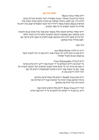 ‫ל‬ ‫שמורות‬ ‫הזכויות‬ ‫כל‬-Efrat Elhay
-97-
‫הבא‬ ‫בדף‬ ‫המשך‬
‫מאק‬ ‫וירוס‬‫רו‬Macro Virus
‫כמו‬ ‫תוכנות‬Word, Excel‫ו‬Lotus‫בנוסף‬ ‫המכילים‬ ‫מסמכים‬ ‫ליצור‬ ‫מאפשרות‬
‫רגיל‬ ‫למידע‬,‫טקסט‬ ‫כמו‬,‫קטנות‬ ‫מחשב‬ ‫תוכניות‬ ‫גם‬ ‫וטבלאות‬ ‫גרפיקה‬.‫אלה‬ ‫תוכנות‬
‫הנקראות‬Macro‫של‬ ‫רחב‬ ‫מגוון‬ ‫לבצע‬ ‫ומאפשרים‬ ‫תוכנה‬ ‫לכל‬ ‫הייחודית‬ ‫בשפה‬ ‫נכתבות‬
‫מס‬ ‫על‬ ‫או‬ ‫הספציפי‬ ‫המסמך‬ ‫על‬ ‫פעולות‬‫מסמכים‬ ‫פר‬.
‫התוכנית‬ ‫את‬ ‫גם‬ ‫בתוכו‬ ‫מכיל‬ ‫אשר‬ ‫תמים‬ ‫ממסמך‬ ‫כחלק‬ ‫למעשה‬ ‫נשלחים‬ ‫מאקרו‬ ‫וירוסי‬.
‫והלאה‬ ‫ומעתה‬ ‫הוירוס‬ ‫מופעל‬ ‫המתאימה‬ ‫התוכנה‬ ‫באמצעות‬ ‫מוצג‬ ‫שהמסמך‬ ‫ברגע‬
‫ואף‬ ‫שיווצר‬ ‫חדש‬ ‫מסמך‬ ‫כל‬ ‫להדביק‬ ‫עצמה‬ ‫מהתוכנה‬ ‫חלק‬ ‫להיות‬ ‫שהפך‬ ‫הוירוס‬ ‫יוכל‬
‫במחשב‬ ‫שונות‬ ‫פעולות‬ ‫לבצע‬.
‫הגנה‬ ‫דרכי‬:
‫חלקיקי‬ ‫רב‬ ‫וירוס‬Multi-Partiteirus
‫אחת‬ ‫ממטרה‬ ‫יותר‬ ‫לרוב‬ ‫תוקף‬ ‫זה‬ ‫מסוג‬ ‫וירוס‬.‫למשל‬ ‫להדביק‬ ‫יכול‬ ‫זה‬ ‫מסוג‬ ‫וירוס‬
‫האתחול‬ ‫סקטור‬ ‫את‬ ‫וגם‬ ‫קבצים‬ ‫גם‬.
‫צורתי‬ ‫רב‬ ‫וירוס‬PolymorphicVirus
‫וירוס‬ ‫אנטי‬ ‫תוכנות‬ ‫ידי‬ ‫על‬ ‫והשמדתם‬ ‫גילוים‬ ‫את‬ ‫למנוע‬ ‫כדי‬,‫בשיטה‬ ‫הנוקט‬ ‫וירוס‬
‫צ‬ ‫את‬ ‫משנה‬ ‫זו‬‫של‬ ‫מוטציות‬ ‫למעשה‬ ‫ויוצר‬ ‫ומחשבים‬ ‫קבצים‬ ‫מדביק‬ ‫שהוא‬ ‫כדי‬ ‫תוך‬ ‫ורתו‬
‫עצמו‬.‫תבני‬ ‫לפי‬ ‫וירוסים‬ ‫לאהמחפשות‬ ‫קבועות‬ ‫ת‬ ‫וירוס‬ ‫אנטי‬ ‫תוכנות‬ ‫כך‬ ‫עקב‬
‫זה‬ ‫מסוג‬ ‫וירוסים‬ ‫לזהות‬ ‫יוכלו‬.
‫חמקן‬ ‫וירוס‬Stealth Virus‫נוכחותם‬ ‫את‬ ‫מסתירים‬ ‫אלה‬ ‫וירוסים‬
‫אנט‬ ‫שתוכנות‬ ‫כדי‬ ‫שיטות‬ ‫במגוון‬ ‫המחשב‬ ‫בזיכרון‬‫את‬ ‫הסורקות‬ ‫וירוס‬ ‫י‬
‫נוכחותם‬ ‫את‬ ‫לגלות‬ ‫יוכלו‬ ‫לא‬ ‫הזיכרון‬.
‫וירוס‬ ‫רטרו‬Retro Virus‫אנטי‬ ‫תוכנות‬ ‫תוקפים‬ ‫אלה‬ ‫וירוסים‬
‫וירוס‬,‫המידע‬ ‫קבצי‬ ‫הרס‬ ‫ידי‬ ‫על‬ ‫או‬ ‫התוכנה‬ ‫של‬ ‫השחתה‬ ‫ידי‬ ‫על‬ ‫אם‬ ‫בין‬.
 
