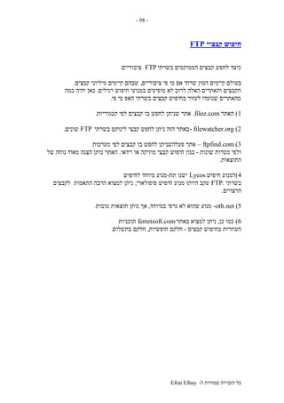‫ל‬ ‫שמורות‬ ‫הזכויות‬ ‫כל‬-Efrat Elhay
-98-
‫קבציי‬ ‫חיפוש‬FTP
‫בשרתי‬ ‫הממוקמים‬ ‫קבצים‬ ‫לחפש‬ ‫כיצד‬FTP‫ציבוריים‬
‫בעו‬‫ציבוריים‬ ‫פי‬ ‫טי‬ ‫אפ‬ ‫שרתי‬ ‫המון‬ ‫קיימים‬ ‫לם‬,‫קבצים‬ ‫מיליוני‬ ‫קיימים‬ ‫שבהם‬.
‫רגילים‬ ‫חיפוש‬ ‫במנועי‬ ‫מופיעים‬ ‫לא‬ ‫לרוב‬ ‫האלה‬ ‫והאתרים‬ ‫הקבצים‬.‫כמה‬ ‫יהיה‬ ‫כאן‬
‫פי‬ ‫טי‬ ‫האפ‬ ‫בשרתי‬ ‫קבצים‬ ‫בחיפוש‬ ‫לעזור‬ ‫שנועדו‬ ‫מהאתרים‬.
1)‫האתר‬filez.com.‫קטגוריות‬ ‫לפי‬ ‫קבצים‬ ‫בו‬ ‫לחפש‬ ‫שניתן‬ ‫אתר‬.
filewatcher.org (2-‫בשרתי‬ ‫לינוקס‬ ‫קבצי‬ ‫לחפש‬ ‫ניתן‬ ‫הזה‬ ‫באתר‬FTP‫שונים‬.
ftpfind.com (3–‫מערכות‬ ‫לפי‬ ‫קבצים‬ ‫בו‬ ‫לחפש‬ ‫פעלהשניתן‬ ‫אתר‬
‫שונות‬ ‫מטרות‬ ‫ולפי‬-‫וידאו‬ ‫או‬ ‫מוזיקה‬ ‫קבצי‬ ‫חיפוש‬ ‫כגון‬.‫של‬ ‫נוחה‬ ‫מאוד‬ ‫הצגה‬ ‫נותן‬ ‫האתר‬
‫התוצאות‬.
4)‫חיפוש‬ ‫למנוע‬Lycos‫תת‬ ‫ישנו‬-‫לחיפוש‬ ‫מיוחד‬ ‫מנוע‬
‫בשר‬‫תי‬.FTP‫פופולארי‬ ‫חיפוש‬ ‫מנוע‬ ‫היותו‬ ‫עקב‬,‫לקבצים‬ ‫התאמות‬ ‫הרבה‬ ‫למצוא‬ ‫ניתן‬
‫הרצויים‬.
oth.net (5-‫במיוחד‬ ‫גרפי‬ ‫לא‬ ‫שהוא‬ ‫מנוע‬,‫טובות‬ ‫תוצאות‬ ‫נותן‬ ‫אך‬.
6)‫כן‬ ‫כמו‬,‫באתר‬ ‫למצוא‬ ‫ניתן‬ferretsoft.com‫תוכניות‬
‫קבצים‬ ‫בחיפוש‬ ‫העוזרות‬-‫חופשיות‬ ‫חלקם‬,‫בתשלום‬ ‫חלקם‬.
 