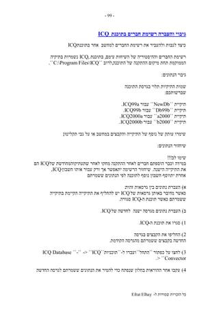 ‫ל‬ ‫שמורות‬ ‫הזכויות‬ ‫כל‬-Efrat Elhay
-99-
‫בתוכנת‬ ‫חברים‬ ‫רשימת‬ ‫והעברה‬ ‫גיבוי‬ICQ
‫בתוכנת‬ ‫אחר‬ ‫למחשב‬ ‫החברים‬ ‫רשימת‬ ‫את‬ ‫ולהעביר‬ ‫לגבות‬ ‫כיצד‬ICQ
‫עימם‬ ‫השיחות‬ ‫של‬ ‫וההיסטוריה‬ ‫החברים‬ ‫רשימת‬,‫בתוכנת‬,ICQ‫בתיקיה‬ ‫נשמרות‬
‫התוכנה‬ ‫של‬ ‫ההתקנה‬ ‫מיקום‬ ‫תחת‬ ‫הממוקמת‬,‫לרוב‬``C:Program FilesICQ``.
‫הנתונים‬ ‫גיבוי‬:
‫ה‬ ‫שמות‬‫התוכנה‬ ‫בגרסת‬ ‫תלוי‬ ‫תיקיות‬
‫שברשותכם‬:
‫תיקיית‬``NewDb``‫עבור‬ICQ99a.
‫תיקיית‬``Db99b``‫עבור‬ICQ99b.
‫תיקיית‬``2000a``‫עבור‬ICQ2000a.
‫תיקיית‬``2000b``‫עבור‬ICQ2000b.
‫תקליטון‬ ‫גבי‬ ‫על‬ ‫או‬ ‫במחשב‬ ‫והקבצים‬ ‫התיקייה‬ ‫של‬ ‫נוסף‬ ‫של‬ ‫עותק‬ ‫שימרו‬.
‫הנתונים‬ ‫שיחזור‬:
‫לב‬ ‫שימו‬!!!
‫במי‬‫של‬ ‫שתעתיקוהמחודשת‬ ‫לאחר‬ ‫מחקו‬ ‫ההתקנה‬ ‫לאחר‬ ‫חברים‬ ‫הוספתם‬ ‫וכבר‬ ‫דה‬ICQ‫הם‬
‫הישנה‬ ‫התיקייה‬ ‫את‬.‫חשבון‬ ‫אותו‬ ‫עבור‬ ‫ורק‬ ‫אך‬ ‫יתאפשר‬ ‫הרשימה‬ ‫שיחזור‬ICQ,
‫ששמרתם‬ ‫הנתונים‬ ‫לפי‬ ‫לתוכנה‬ ‫נוסף‬ ‫חשבון‬ ‫יתווסף‬ ‫אחרת‬.
‫א‬)‫זהות‬ ‫גרסאות‬ ‫בין‬ ‫נתונים‬ ‫העברת‬:
‫של‬ ‫גרסאות‬ ‫באותן‬ ‫מדובר‬ ‫כאשר‬ICQ‫לה‬ ‫יש‬‫בתיקייה‬ ‫הקיימת‬ ‫התיקייה‬ ‫את‬ ‫חליף‬
‫ה‬ ‫תוכנת‬ ‫כאשר‬ ‫ששמרתם‬-ICQ‫סגורה‬.
‫ב‬)‫של‬ ‫לחדשה‬ ‫ישנה‬ ‫מגרסה‬ ‫נתונים‬ ‫העברת‬ICQ.
1)‫ה‬ ‫תוכנת‬ ‫את‬ ‫סגרו‬-ICQ.
2)‫בגרסה‬ ‫הקבצים‬ ‫את‬ ‫החליפו‬
‫הקודמת‬ ‫מהגרסה‬ ‫ששמרתם‬ ‫בקבצים‬ ‫החדשה‬.
3)‫כפתור‬ ‫על‬ ‫לחצו‬``‫התחל‬``‫ל‬ ‫ועברו‬-``‫תוכניות‬``ICQ-> ``-````ICQ Database
Convector> ``.
4)‫החדשה‬ ‫לגרסה‬ ‫ששמרתם‬ ‫הנתונים‬ ‫את‬ ‫להמיר‬ ‫כדי‬ ‫שנפתח‬ ‫בחלון‬ ‫ההוראות‬ ‫אחר‬ ‫עקבו‬.
 