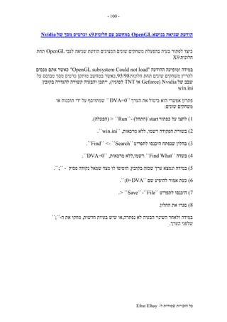 ‫ל‬ ‫שמורות‬ ‫הזכויות‬ ‫כל‬-Efrat Elhay
-100-
‫בנושא‬ ‫שגיאה‬ ‫הודעת‬OpenGL‫חלונות‬ ‫עם‬ ‫במחשב‬9x‫של‬ ‫מסך‬ ‫וכרטיס‬Nvidia
‫לגבי‬ ‫שגיאה‬ ‫הודעת‬ ‫המציגים‬ ‫שונים‬ ‫משחקים‬ ‫בהפעלת‬ ‫בעיה‬ ‫לפתור‬ ‫כיצד‬OpenGL‫תחת‬
‫חלונות‬9X
‫במידה‬‫ההודעה‬ ‫ומופיעה‬"Could not loadOpenGL subsystem"‫מנסים‬ ‫אתם‬ ‫כאשר‬
‫חלונות‬ ‫תחת‬ ‫שונים‬ ‫משחקים‬ ‫להריץ‬95/98,‫על‬ ‫מבוסס‬ ‫מסך‬ ‫כרטיס‬ ‫מותקן‬ ‫במחשב‬ ‫כאשר‬
‫של‬ ‫שבב‬Geforce) Nvidia‫או‬TNT‫לסוגיו‬),‫בקובץ‬ ‫להגדרה‬ ‫קשורה‬ ‫והבעיה‬ ‫ייתכן‬
win.ini
‫הערך‬ ‫את‬ ‫ביטול‬ ‫הוא‬ ‫אפשרי‬ ‫פתרון‬``DVA=0``‫או‬ ‫תוכנות‬ ‫ידי‬ ‫על‬ ‫שמתווסף‬
‫שונים‬ ‫משחקים‬:
1)‫כפתור‬ ‫על‬ ‫לחצו‬start`(‫התחל‬- )``Run> ``(‫הפעלה‬.)
2)‫רשמו‬ ‫הפקודה‬ ‫בשורת‬,‫מרכאות‬ ‫ללא‬`` ,win.ini``.
3)‫לתפריט‬ ‫היכנסו‬ ‫שנפתח‬ ‫בחלון‬``Find`` <- ``Search``.
4)‫בשדה‬``Find What``‫רשמו‬,‫מרכאות‬ ‫ללא‬`` ,DVA=0``.
5)‫ונ‬ ‫במידה‬‫בקובץ‬ ‫שכזה‬ ‫ערך‬ ‫מצא‬,‫פסיק‬ ‫נקודה‬ ‫שמאל‬ ‫מצד‬ ‫לו‬ ‫הוסיפו‬-``;``.
6)‫שם‬ ‫להופיע‬ ‫אמור‬ ‫כעת‬``DVA=0``;.
7)‫לתפריט‬ ‫היכנסו‬``File-````Save> ``.
8)‫החלון‬ ‫את‬ ‫סגרו‬.
‫נפתרה‬ ‫לא‬ ‫הבעיה‬ ‫השינוי‬ ‫ולאחר‬ ‫במידה‬,‫חדשות‬ ‫בעיות‬ ‫שיש‬ ‫או‬,‫ה‬ ‫את‬ ‫מחקו‬-``;``
‫הערך‬ ‫שלפני‬.
 