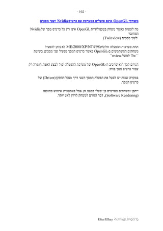 ‫ל‬ ‫שמורות‬ ‫הזכויות‬ ‫כל‬-Efrat Elhay
-102-
‫משחקי‬OpenGL‫כרטיס‬ ‫עם‬ ‫במערכת‬ ‫פועלים‬ ‫אינם‬Nvidia‫מסכים‬ ‫ושני‬
‫בטכנולוגיית‬ ‫משחק‬ ‫כאשר‬ ‫לעשות‬ ‫מה‬OpenGL‫של‬ ‫מסך‬ ‫כרטיס‬ ‫על‬ ‫רץ‬ ‫אינו‬Nvidia
‫המחובר‬
‫מסכים‬ ‫לשני‬(Twinview)
‫חלונות‬ ‫ההפעלה‬ ‫מערכות‬ ‫תחת‬98/ME/2000/XP/NT4‫להפעיל‬ ‫ניתן‬ ‫לא‬
‫ב‬ ‫המשתמשים‬ ‫משחקים‬-OpenGL‫כרטי‬ ‫כאשר‬‫מסכים‬ ‫שני‬ ‫מפעיל‬ ‫המסך‬ ‫ס‬,‫בשיטת‬
``Tw‫למשל‬.nview``
‫ה‬ ‫שרכיב‬ ‫הוא‬ ‫לכך‬ ‫הגורם‬-OpenGL‫רק‬ ‫חומרה‬ ‫האצת‬ ‫לבצע‬ ‫יכול‬ ‫ההפעלה‬ ‫מערכת‬ ‫של‬
‫בודד‬ ‫מסך‬ ‫כרטיס‬ ‫עבור‬.
‫ההתקן‬ ‫מנהל‬ ‫דרך‬ ‫השני‬ ‫המסך‬ ‫הפעלת‬ ‫את‬ ‫לבטל‬ ‫יש‬ ‫שכזה‬ ‫במקרה‬(Driver)‫של‬
‫המסך‬ ‫כרטיס‬.
‫זה‬ ‫במצב‬ ‫יפעלו‬ ‫כן‬ ‫מסוימים‬ ‫ומשחקים‬ ‫ייתכן‬,‫בתוכנה‬ ‫שימוש‬ ‫באמצעות‬ ‫אבל‬
(Software Rendering),‫יותר‬ ‫לאט‬ ‫לרוץ‬ ‫למשחק‬ ‫הגורם‬ ‫דבר‬.
 