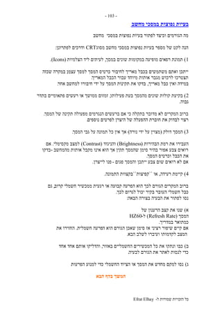 ‫ל‬ ‫שמורות‬ ‫הזכויות‬ ‫כל‬-Efrat Elhay
-103-
‫מחשב‬ ‫במסכי‬ ‫נפוצות‬ ‫בעיות‬
‫מחשב‬ ‫במסכי‬ ‫נפוצות‬ ‫בעיות‬ ‫לפתור‬ ‫וכיצד‬ ‫הגורמים‬ ‫מה‬
‫מסוג‬ ‫מחשב‬ ‫במסכי‬ ‫נפוצות‬ ‫בעיות‬ ‫מספר‬ ‫של‬ ‫לקט‬ ‫הנה‬CRT‫לפתרונן‬ ‫ודרכים‬:
1)‫רפ‬ ‫תמונת‬‫במסך‬ ‫שונים‬ ‫במקומות‬ ‫מופיעה‬ ‫אים‬,‫הצלמיות‬ ‫ליד‬ ‫לעיתים‬(Icons.)
‫עצמו‬ ‫למסך‬ ‫המסך‬ ‫כרטיס‬ ‫לחיבור‬ ‫מאריך‬ ‫בכבל‬ ‫משתמשים‬ ‫ואתם‬ ‫ייתכן‬,‫שכזה‬ ‫במקרה‬
‫המאריך‬ ‫הכבל‬ ‫עבור‬ ‫מיוחד‬ ‫אותות‬ ‫מגבר‬ ‫לרכוש‬ ‫תצטרכו‬.
‫מאריך‬ ‫כבל‬ ‫ואין‬ ‫במידה‬,‫אחר‬ ‫למחשב‬ ‫חיבורו‬ ‫ידי‬ ‫על‬ ‫המסך‬ ‫תקינות‬ ‫את‬ ‫בדקו‬.
2)‫ק‬ ‫בקיעת‬‫פעילותו‬ ‫בעת‬ ‫מהמסך‬ ‫שונים‬ ‫ולות‬,‫בתדר‬ ‫פתאומיים‬ ‫רעשים‬ ‫או‬ ‫ממושך‬ ‫זמזום‬
‫גבוה‬.
‫המסך‬ ‫של‬ ‫תקינה‬ ‫מפעולה‬ ‫הנגרמים‬ ‫ברעשים‬ ‫אם‬ ‫כי‬ ‫בתקלה‬ ‫מדובר‬ ‫לא‬ ‫המקרים‬ ‫ברוב‬.
‫נוספים‬ ‫לפרטים‬ ‫היצרן‬ ‫של‬ ‫ההפעלה‬ ‫חוברת‬ ‫את‬ ‫לבדוק‬ ‫רצוי‬.
3)‫דולק‬ ‫המסך‬(‫נורה‬ ‫ידי‬ ‫על‬ ‫מצוין‬)‫המסך‬ ‫גבי‬ ‫על‬ ‫תמונה‬ ‫כל‬ ‫אין‬ ‫אך‬.
‫הבהירות‬ ‫רמת‬ ‫את‬ ‫העבירו‬(Brightness)‫והניגוד‬(Contrast)‫מקסימלי‬ ‫למצב‬.‫אם‬
‫מהמחשב‬ ‫אותות‬ ‫מקבל‬ ‫אינו‬ ‫הוא‬ ‫אך‬ ‫תקין‬ ‫שהמסך‬ ‫סימן‬ ‫בהיר‬ ‫אפור‬ ‫צבע‬ ‫רואים‬-‫בדקו‬
‫המסך‬ ‫וכרטיס‬ ‫הכבל‬ ‫את‬.
‫פגום‬ ‫והמסך‬ ‫ייתכן‬ ‫צבע‬ ‫שום‬ ‫רואים‬ ‫לא‬ ‫אם‬-‫לייצרן‬ ‫פנו‬.
4)‫רעידה‬ ‫קיימת‬,‫או‬``‫קפיצות‬``‫הת‬ ‫בקצוות‬‫מונה‬.
‫קרוב‬ ‫חשמלי‬ ‫ממכשיר‬ ‫רגעית‬ ‫או‬ ‫קבועה‬ ‫הפרעה‬ ‫הוא‬ ‫לכך‬ ‫הגורם‬ ‫המקרים‬ ‫ברוב‬,‫גם‬
‫לכך‬ ‫לגרום‬ ‫יכול‬ ‫בקיר‬ ‫העובר‬ ‫חשמלי‬ ‫כבל‬.
‫הבאה‬ ‫בצורה‬ ‫הבעיה‬ ‫את‬ ‫לפתור‬ ‫נסו‬:
‫א‬)‫של‬ ‫הרענון‬ ‫קצב‬ ‫את‬ ‫שנו‬
‫המסך‬(Refresh Rate)‫ל‬-60HZ
‫במדריך‬ ‫כמתואר‬.
‫ה‬ ‫הוא‬ ‫הגורם‬ ‫שאכן‬ ‫סימן‬ ‫אז‬ ‫רציני‬ ‫שיפור‬ ‫קיים‬ ‫אם‬‫חשמלית‬ ‫פרעה‬.‫את‬ ‫החזירו‬
‫הבא‬ ‫לשלב‬ ‫ועיברו‬ ‫לקדמותו‬ ‫המצב‬.
‫ב‬)‫באזור‬ ‫החשמליים‬ ‫המכשירים‬ ‫כל‬ ‫את‬ ‫ונתקו‬ ‫כבו‬,‫אחד‬ ‫אחד‬ ‫אותם‬ ‫והדליקו‬
‫לבעיה‬ ‫הגורם‬ ‫את‬ ‫לאתר‬ ‫לנסות‬ ‫כדי‬.
‫ג‬)‫הפרעות‬ ‫למנוע‬ ‫כדי‬ ‫החשמלי‬ ‫הציוד‬ ‫או‬ ‫המסך‬ ‫את‬ ‫מחדש‬ ‫למקם‬ ‫נסו‬.
‫הבא‬ ‫בדף‬ ‫המשך‬
 