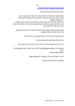 ‫ל‬ ‫שמורות‬ ‫הזכויות‬ ‫כל‬-Efrat Elhay
-105-
‫תקליטורים‬ ‫צריבת‬ ‫בעת‬ ‫תקלות‬ ‫מניעת‬
‫דיסקים‬ ‫צריבת‬ ‫בעת‬ ‫תקלות‬ ‫למנוע‬ ‫כיצד‬
‫הגורמת‬ ‫תקליטורים‬ ‫צריבת‬ ‫בעת‬ ‫הנפוצה‬ ‫הבעיה‬‫כה‬ ‫עד‬ ‫שנצרב‬ ‫המידע‬ ‫להפסד‬,
‫הטוב‬ ‫במקרה‬,‫הרע‬ ‫במקרה‬ ‫לחלוטין‬ ‫שמיש‬ ‫ללא‬ ‫התקליטור‬ ‫הפיכת‬ ‫ועד‬,‫נקראת‬
``Buffer Underrun``.
‫בצורב‬ ‫המצוי‬ ‫הזיכרון‬ ‫שרכיב‬ ‫הדבר‬ ‫פרוש‬,‫חוצץ‬ ‫זיכרון‬ ‫גם‬ ‫הנקרא‬,‫מהמידע‬ ‫מתרוקן‬
‫לצריבה‬ ‫המיועד‬,‫הדיסק‬ ‫גבי‬ ‫על‬ ‫המידע‬ ‫בכתיבת‬ ‫הפסקה‬ ‫מתרחשת‬ ‫כך‬ ‫ועקב‬,‫שהופך‬ ‫דבר‬
‫אותו‬,‫המקרים‬ ‫ברוב‬,‫שמיש‬ ‫לבלתי‬.
‫שכזאת‬ ‫בעיה‬ ‫למנוע‬ ‫האמורות‬ ‫טכנולוגיותחדשות‬ ‫מספר‬ ‫נוצרו‬ ‫האחרונות‬ ‫בשנים‬,‫אך‬
‫הבאים‬ ‫הכללים‬ ‫על‬ ‫להקפיד‬ ‫כדאי‬ ‫עדיין‬:
1)‫הצורב‬ ‫זיכרון‬ ‫של‬ ‫התרוקנות‬ ‫מונעת‬ ‫יותר‬ ‫איטית‬ ‫במהירות‬ ‫צריבה‬.
2)‫הצריבה‬ ‫בעת‬ ‫אחרת‬ ‫תוכנה‬ ‫שום‬ ‫תפעילו‬ ‫על‬.
3)‫לכבות‬ ‫מומלץ‬‫אנטי‬ ‫כמו‬ ‫ברקע‬ ‫לעבוד‬ ‫העלולות‬ ‫תוכנות‬-‫מסך‬ ‫שומר‬ ‫או‬ ‫וירוס‬.
4)‫איחוי‬ ‫בצעו‬(Defragmentation)‫הקשיח‬ ‫הדיסק‬ ‫של‬,‫צריבה‬ ‫מבצעים‬ ‫כאשר‬ ‫בעיקר‬
‫ישירות‬
‫מקבצים‬(On-the-fly.)
5)‫מ‬ ‫הצריבה‬ ‫את‬ ‫לבצע‬ ‫רצוי‬-Image‫עצמם‬ ‫מהקבצים‬ ‫ולא‬.
6)‫בדיקה‬ ‫בצעו‬(Test)‫הצריבה‬ ‫לפני‬.
 