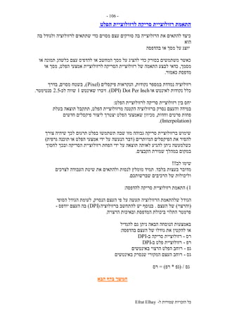 ‫ל‬ ‫שמורות‬ ‫הזכויות‬ ‫כל‬-Efrat Elhay
-106-
‫הפלט‬ ‫לרזולוציית‬ ‫סריקה‬ ‫רזולוציית‬ ‫התאמת‬
‫בה‬ ‫ולגודל‬ ‫לרזולוציה‬ ‫שתתאים‬ ‫כדי‬ ‫מסוים‬ ‫עצם‬ ‫סורקים‬ ‫בה‬ ‫הרזלוצייה‬ ‫את‬ ‫להתאים‬ ‫כיצד‬
‫הוא‬
‫בהדפסה‬ ‫או‬ ‫מסך‬ ‫על‬ ‫יוצג‬
‫כלשהו‬ ‫עצם‬ ‫להדפיס‬ ‫או‬ ‫המחשב‬ ‫מסך‬ ‫על‬ ‫להציג‬ ‫כדי‬ ‫בסורק‬ ‫משתמשים‬ ‫כאשר‬,‫או‬ ‫תמונה‬
‫מסמך‬,‫הסריקה‬ ‫רזולוציית‬ ‫של‬ ‫התאמה‬ ‫לבצע‬ ‫כדאי‬‫הפלט‬ ‫אמצעי‬ ‫לרזולוציית‬,‫או‬ ‫מסך‬
‫כאמור‬ ‫מדפסת‬.
‫נקודות‬ ‫במספר‬ ‫נמדדת‬ ‫רזולוציה‬,‫פיקסלים‬ ‫הנקראות‬(Pixel),‫מסוים‬ ‫בשטח‬,‫בדרך‬
‫או‬ ‫לאינטש‬ ‫נקודות‬ ‫כלל‬Dot Per Inch(DPI.)‫שאינטש‬ ‫זיכרו‬1‫לכ‬ ‫שווה‬-2.5‫סנטימטר‬.
‫הפלט‬ ‫לרזולוציית‬ ‫סריקה‬ ‫רזולוציית‬ ‫בין‬ ‫יחס‬:
‫ברזו‬ ‫נסרק‬ ‫והעצם‬ ‫במידה‬‫הפלט‬ ‫מרזולוציית‬ ‫הקטנה‬ ‫לוציה‬,‫בעלת‬ ‫תוצאה‬ ‫תתקבל‬
‫וחדות‬ ‫פרטים‬ ‫פחות‬,‫חדשים‬ ‫פיקסלים‬ ‫ליצור‬ ‫יצטרך‬ ‫הפלט‬ ‫שאמצעי‬ ‫מכיוון‬
(Interpolation.)
‫צורך‬ ‫שיהיה‬ ‫לכך‬ ‫תרגום‬ ‫בפלט‬ ‫תשתמשו‬ ‫שבה‬ ‫מזו‬ ‫גבוהה‬ ‫סריקה‬ ‫ברזולוציית‬ ‫שימוש‬
‫המיותרים‬ ‫הפיקסלים‬ ‫את‬ ‫להסיר‬(‫או‬ ‫הפלט‬ ‫אמצעי‬ ‫ידי‬ ‫על‬ ‫הנעשה‬ ‫דבר‬‫גרפית‬ ‫תוכנה‬)
‫לחסוך‬ ‫ובכך‬ ‫הסריקה‬ ‫רזולוציית‬ ‫הפחת‬ ‫ידי‬ ‫על‬ ‫תוצאה‬ ‫לאותה‬ ‫להגיע‬ ‫ניתן‬ ‫כשלמעשה‬
‫הקבצים‬ ‫שמירת‬ ‫במהלך‬ ‫במקום‬.
‫לב‬ ‫שימו‬!!!
‫בלבד‬ ‫בעצות‬ ‫מדובר‬.‫לצרכים‬ ‫העבודה‬ ‫שיטת‬ ‫את‬ ‫ולהתאים‬ ‫לנסות‬ ‫מומלץ‬ ‫תמיד‬
‫שברשותכם‬ ‫הרכיבים‬ ‫של‬ ‫וליכולות‬.
1)‫להדפסה‬ ‫סריקה‬ ‫רזולוציית‬ ‫התאמת‬:
‫הגוד‬‫הנסרק‬ ‫העצם‬ ‫פי‬ ‫על‬ ‫תעשה‬ ‫הרזולוציה‬ ‫שלהתאמת‬ ‫ל‬,‫הסופי‬ ‫הגודל‬ ‫לעומת‬
(‫והרצוי‬)‫העצם‬ ‫של‬.‫ברזולוציה‬ ‫להתחשב‬ ‫יש‬ ‫בנוסף‬(DPI)‫יודפס‬ ‫העצם‬ ‫בה‬-
‫הרצויה‬ ‫ובאיכות‬ ‫המדפסת‬ ‫ביכולת‬ ‫התלוי‬ ‫פרמטר‬.
‫להגדיל‬ ‫גם‬ ‫ניתן‬ ‫הבאה‬ ‫הנוסחה‬ ‫באמצעות‬
‫בהדפסה‬ ‫העצם‬ ‫של‬ ‫גודלו‬ ‫את‬ ‫להקטין‬ ‫או‬:
‫רס‬-‫רזולוציית‬‫ב‬ ‫סריקה‬-DPI
‫רפ‬-‫ב‬ ‫פלט‬ ‫רזולוציית‬-DPI
‫גפ‬-‫באינטשים‬ ‫הרצוי‬ ‫הפלט‬ ‫רוחב‬
‫גס‬-‫באינטשים‬ ‫שנסרק‬ ‫המקורי‬ ‫העצם‬ ‫רוחב‬
‫גס‬( /‫גפ‬*‫רפ‬= )‫רס‬
‫הבא‬ ‫בדף‬ ‫המשך‬
 