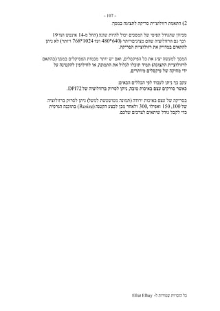 ‫ל‬ ‫שמורות‬ ‫הזכויות‬ ‫כל‬-Efrat Elhay
-107-
2)‫במסך‬ ‫לתצוגה‬ ‫סריקה‬ ‫רזולוציית‬ ‫התאמת‬:
‫שונה‬ ‫להיות‬ ‫יכול‬ ‫המסכים‬ ‫של‬ ‫הפיסי‬ ‫שהגודל‬ ‫מכיוון‬(‫מ‬ ‫החל‬-14‫ועד‬ ‫אינטש‬19
‫גם‬ ‫וכך‬‫מציגיםויותר‬ ‫שהם‬ ‫הרזולוציה‬(640*480‫ועד‬1024*768‫ויותר‬)‫ניתן‬ ‫לא‬
‫הסריקה‬ ‫רזולוציית‬ ‫את‬ ‫במדויק‬ ‫להתאים‬.
‫הפיקסלים‬ ‫כל‬ ‫את‬ ‫יציג‬ ‫למעשה‬ ‫המסך‬,‫במסך‬ ‫הפסיקלים‬ ‫מכמות‬ ‫יותר‬ ‫יש‬ ‫ואם‬(‫בהתאם‬
‫התצוגה‬ ‫לרזולוציית‬)‫התמונה‬ ‫את‬ ‫לגלול‬ ‫תוכלו‬ ‫תמיד‬,‫על‬ ‫להקטינה‬ ‫לחילופין‬ ‫או‬
‫פי‬ ‫של‬ ‫מחיקה‬ ‫ידי‬‫מיותרים‬ ‫קסלים‬.
‫הבאים‬ ‫הכללים‬ ‫לפי‬ ‫לעבוד‬ ‫ניתן‬ ‫כך‬ ‫עקב‬:
‫טובה‬ ‫באיכות‬ ‫עצם‬ ‫סורקים‬ ‫כאשר‬,‫של‬ ‫ברזולוציה‬ ‫לסרוק‬ ‫ניתן‬72DPI.
‫ירודה‬ ‫באיכות‬ ‫עצם‬ ‫של‬ ‫בסריקה‬(‫למשל‬ ‫מטושטשת‬ ‫תמונה‬)‫ברזולוציה‬ ‫לסרוק‬ ‫ניתן‬
‫של‬100,150‫ואפילו‬,300‫הקטנה‬ ‫לבצע‬ ‫מכן‬ ‫ולאחר‬(Resize)‫הגרפית‬ ‫בתוכנה‬
‫לק‬ ‫כדי‬‫שלכם‬ ‫לצרכים‬ ‫שיתאים‬ ‫גודל‬ ‫בל‬.
 