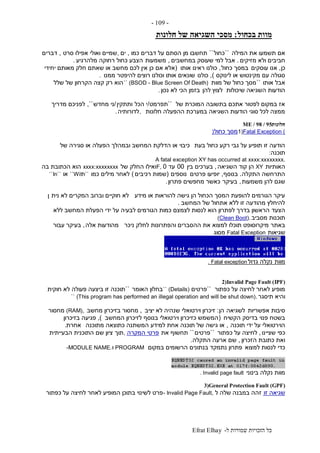 ‫ל‬ ‫שמורות‬ ‫הזכויות‬ ‫כל‬-Efrat Elhay
-109-
‫בכחול‬ ‫מוות‬:‫חלונות‬ ‫של‬ ‫השגיאה‬ ‫מסכי‬
‫המילה‬ ‫את‬ ‫תשמעו‬ ‫אם‬``‫כחול‬``‫כמו‬ ‫דברים‬ ‫על‬ ‫הסתם‬ ‫מן‬ ‫תחשבו‬,‫ים‬,‫סרט‬ ‫אפילו‬ ‫ואולי‬ ‫שמיים‬,‫דברים‬
‫מזיקים‬ ‫ולא‬ ‫חביבים‬.‫במחשבים‬ ‫שעוסק‬ ‫למי‬ ‫אבל‬,‫משמעות‬‫מלהרגיע‬ ‫רחוקה‬ ‫כחול‬ ‫הצבע‬.
‫כן‬,‫עוסקים‬ ‫אנו‬‫כחול‬ ‫במסך‬,‫אותו‬ ‫ראינו‬ ‫כולנו‬(‫אם‬ ‫אלא‬‫יחידי‬ ‫מאותם‬ ‫חלק‬ ‫שאתם‬ ‫או‬ ‫מחשב‬ ‫לכם‬ ‫אין‬ ‫כן‬
‫לינוקס‬ ‫או‬ ‫מקינטוש‬ ‫עם‬ ‫סגולה‬),‫כולנו‬‫ממנו‬ ‫להיפטר‬ ‫רוצים‬ ‫וכולנו‬ ‫אותו‬ ‫שונאים‬.
‫אותו‬ ‫אבל‬``‫מוות‬ ‫של‬ ‫כחול‬ ‫מסך‬`` (BSOD - Blue Screen Of Death)‫שלל‬ ‫של‬ ‫הקרחון‬ ‫קצה‬ ‫רק‬ ‫הוא‬
‫שיכולות‬ ‫השגיאה‬ ‫הודעות‬‫להן‬ ‫לצוץ‬‫נכון‬ ‫לא‬ ‫הכי‬ ‫בזמן‬.
‫של‬ ‫המוכרת‬ ‫בתשובה‬ ‫אתכם‬ ‫לפטור‬ ‫במקום‬ ‫אז‬``‫תפרמט‬/‫הכל‬ ‫י‬‫ותתקין‬/‫מחדש‬ ‫ני‬,``‫מדריך‬ ‫לפניכם‬
‫חלונות‬ ‫ההפעלה‬ ‫במערכת‬ ‫השגיאה‬ ‫הודעות‬ ‫סוגי‬ ‫לכל‬ ‫ממצה‬,‫לדורותיה‬.
‫חלונות‬ME / 98 / 95
1)Fatal Exception (‫כחול‬ ‫מסך‬)
‫בעת‬ ‫כחול‬ ‫רקע‬ ‫גבי‬ ‫על‬ ‫תופיע‬ ‫זו‬ ‫הודעה‬‫של‬ ‫סגירה‬ ‫או‬ ‫הפעלה‬ ‫ובמהלך‬ ‫המחשב‬ ‫הדלקת‬ ‫או‬ ‫כיבוי‬
‫תוכנה‬:
A fatal exception XY has occurred at xxxx:xxxxxxxx.
‫האותיות‬XY‫השגיאה‬ ‫קוד‬ ‫הן‬,‫בין‬ ‫בערכים‬00‫עד‬0F,‫ו‬‫של‬ ‫החלק‬ ‫אילו‬xxxx:xxxxxxxx‫בה‬ ‫הכתובת‬ ‫הוא‬
‫התקלה‬ ‫התרחשה‬.‫בנוסף‬,‫פרטים‬ ‫יופיעו‬‫נוספים‬(‫רכיבים‬ ‫שמות‬)‫כמו‬ ‫מילים‬ ‫לאחר‬``With``‫או‬``In``
‫משמעות‬ ‫להן‬ ‫שגם‬,‫בעיקר‬‫פתרון‬ ‫מחפשים‬ ‫כאשר‬.
‫מידע‬ ‫או‬ ‫להוראות‬ ‫גישה‬ ‫הן‬ ‫הכחול‬ ‫המסך‬ ‫להופעת‬ ‫הגורמים‬ ‫עיקר‬‫נית‬ ‫לא‬ ‫המקרים‬ ‫וברוב‬ ‫חוקיים‬ ‫לא‬‫ן‬
‫המחשב‬ ‫של‬ ‫אתחול‬ ‫ללא‬ ‫זו‬ ‫מהודעה‬ ‫להיחלץ‬.
‫הצעד‬‫ללא‬ ‫המחשב‬ ‫הפעלת‬ ‫ידי‬ ‫על‬ ‫לבעיה‬ ‫הגורמים‬ ‫כמות‬ ‫לצמצם‬ ‫לנסות‬ ‫הוא‬ ‫לפתרון‬ ‫בדרך‬ ‫הראשון‬
‫מסביב‬ ‫תוכנות‬(Clean Boot).
‫באתר‬‫ניכר‬ ‫לחלק‬ ‫והפתרונות‬ ‫ההסברים‬ ‫את‬ ‫למצוא‬ ‫תוכלו‬ ‫מיקרוסופט‬‫אלה‬ ‫מהודעות‬,‫עבור‬ ‫בעיקר‬
‫שגיאות‬Fatal Exception‫מסוג‬
‫מוות‬‫גדול‬ ‫נקלה‬. Fatal exception
2)Invalid Page Fault (IPF)
‫כפתור‬ ‫על‬ ‫לחיצה‬ ‫לאחר‬ ‫מופיע‬``‫פרטים‬`` (Details)‫האומר‬ ‫בחלון‬``‫חוקית‬ ‫לא‬ ‫פעולה‬ ‫ביצעה‬ ‫זו‬ ‫תוכנה‬
‫תיסגר‬ ‫והיא‬`` (This program has performed an illegal operation and will be shut down).
‫אפשריות‬ ‫סיבות‬‫לשגיאה‬‫הן‬:‫יציב‬ ‫לא‬ ‫שנהיה‬ ‫וירטואלי‬ ‫זיכרון‬,‫מחשב‬ ‫בזיכרון‬ ‫מחסור‬(RAM),‫מחסור‬
‫בשטח‬‫הקשיח‬ ‫בדיסק‬ ‫פנוי‬(‫המחשב‬ ‫לזיכרון‬ ‫בנוסף‬ ‫וירטואלי‬ ‫כזיכרון‬ ‫המשמש‬),‫בזיכרון‬ ‫פגיעה‬
‫תוכנה‬ ‫ידי‬ ‫על‬ ‫הוירטואלי‬,‫מתוכנה‬ ‫כתוצאה‬ ‫המשתנה‬ ‫למידע‬ ‫אחת‬ ‫תוכנה‬ ‫של‬ ‫גישה‬ ‫או‬‫אחרת‬.
‫שציינו‬ ‫כפי‬,‫כפתור‬ ‫על‬ ‫לחיצה‬``‫פרטים‬``‫את‬ ‫תחשוף‬‫המקרה‬ ‫פרטי‬,‫תוך‬‫הבעייתית‬ ‫התוכנית‬ ‫שם‬ ‫ציון‬
‫הזכרון‬ ‫כתובת‬ ‫ואת‬,‫התקלה‬ ‫ארעה‬ ‫שם‬.
‫למצוא‬ ‫לנסות‬ ‫כדי‬‫במקום‬ ‫הרשומים‬ ‫בנתונים‬ ‫נתמקד‬ ‫פתרון‬PROGRAM‫ו‬-MODULE NAME.
‫בינוני‬ ‫נקלה‬ ‫מוות‬. Invalid page fault
3)General Protection Fault (GPF)
‫זו‬ ‫שגיאה‬‫במבנה‬ ‫זהה‬‫ל‬ ‫שלה‬- Invalid Page Fault,‫כפתור‬ ‫על‬ ‫לחיצה‬ ‫לאחר‬ ‫המופיע‬ ‫בתוכן‬ ‫לשינוי‬ ‫פרט‬
 