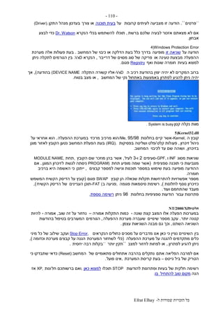 ‫ל‬ ‫שמורות‬ ‫הזכויות‬ ‫כל‬-Efrat Elhay
-110-
``‫פרטים‬``.‫קרובות‬ ‫לעיתים‬ ‫מצביעה‬ ‫זו‬ ‫הודעה‬‫על‬‫תוכנה‬ ‫בעית‬‫צורך‬ ‫או‬‫התקן‬ ‫מנהל‬ ‫בעדכון‬(Driver).
‫ברשת‬ ‫שלכם‬ ‫לבעיה‬ ‫אזכור‬ ‫מצאתם‬ ‫לא‬ ‫אם‬,‫תוכלו‬‫הנקרא‬ ‫בכלי‬ ‫להשתמש‬Dr. Watson‫לבצע‬ ‫כדי‬
‫אבחון‬.
4)Windows Protection Error
‫על‬ ‫הודעה‬‫זו‬ ‫שגיאה‬‫מופיעה‬‫המחשב‬ ‫של‬ ‫כיבוי‬ ‫או‬ ‫הדלקה‬ ‫בעת‬ ‫כלל‬ ‫בדרך‬.‫מערכת‬ ‫אלה‬ ‫פעולות‬ ‫בעת‬
‫או‬ ‫טעינה‬ ‫מבצעת‬ ‫ההפעלה‬‫דרייבר‬ ‫של‬ ‫מסוים‬ ‫סוג‬ ‫של‬ ‫פריקה‬,‫הנקרא‬.VxD‫ניתן‬ ‫לתקלה‬ ‫הגורמים‬ ‫בין‬
‫בעיות‬ ‫למצוא‬‫ואף‬ ‫שונות‬ ‫חומרה‬Registry‫פגום‬.
‫ה‬ ‫רכיב‬ ‫בהודעת‬ ‫יצוין‬ ‫יהיה‬ ‫לא‬ ‫המקרים‬ ‫ברוב‬-VxD‫התקלה‬ ‫קשורה‬ ‫אליו‬(DEVICE NAME‫בהודעה‬),‫אך‬
‫המחשב‬ ‫של‬ ‫נקי‬ ‫באתחול‬ ‫באמצעות‬ ‫לפתרון‬ ‫להגיע‬ ‫ניתן‬ ‫יהיה‬,‫או‬‫בטוח‬ ‫מצב‬.
‫קטן‬ ‫נקלה‬ ‫מוות‬. System is busy
5)Kernel32.dll
‫ה‬ ‫קובץ‬-Kernel,‫בחלונות‬ ‫קיים‬ ‫אשר‬95/98/Me,‫מרכזי‬ ‫מרכיב‬ ‫הוא‬‫ההפעלה‬ ‫במערכת‬.‫על‬ ‫אחראי‬ ‫הוא‬
‫זיכרון‬ ‫ניהול‬,‫פעו‬‫קלט‬ ‫לות‬/‫בפסיקות‬ ‫ושליטה‬ ‫פלט‬(IRQ).‫מוגן‬ ‫לאזור‬ ‫הקובץ‬ ‫נטען‬ ‫המחשב‬ ‫הפעלת‬ ‫בעת‬
‫בזיכרון‬,‫לכיבוי‬ ‫עד‬ ‫שם‬ ‫ושוהה‬‫המחשב‬.
‫מסוג‬ ‫שגיאות‬INF‫ו‬-GPF,‫סעיפים‬2‫ו‬-3‫לעיל‬,‫הקובץ‬ ‫שם‬ ‫מוזכר‬ ‫בהן‬ ‫אשר‬,‫תחת‬MODULE NAME,
‫ספציפית‬ ‫תוכנה‬ ‫כי‬ ‫מצביעות‬(‫תחת‬ ‫מופיע‬ ‫שמה‬ ‫אשר‬PROGRAM)‫לגשת‬ ‫ניסתה‬‫ל‬‫המוגן‬ ‫זיכרון‬.‫אם‬
‫קבצים‬ ‫למספר‬ ‫וגישה‬ ‫תוכנות‬ ‫במספר‬ ‫שימוש‬ ‫בעת‬ ‫מופיעה‬ ‫ההודעה‬,‫ייתכן‬‫ברכיב‬ ‫היא‬ ‫האשמה‬ ‫כי‬
‫חומרה‬.
‫קובץ‬ ‫הן‬ ‫שכאלה‬ ‫תקלות‬ ‫להתרחשות‬ ‫אפשרויות‬ ‫מספר‬SWAP‫פגום‬(‫המשמש‬ ‫הקשיח‬ ‫הדיסק‬ ‫על‬ ‫קובץ‬
‫לחלונות‬ ‫נוסף‬ ‫כזיכרון‬),‫פגומה‬ ‫סיסמאות‬ ‫רשימת‬,‫ב‬ ‫פגיעה‬-FAT (‫העניינים‬ ‫תוכן‬‫הקשיח‬ ‫הדיסק‬ ‫של‬),
‫ועוד‬ ‫שהתחמם‬ ‫מעבד‬.
‫עבור‬ ‫פתרונות‬‫בחלונות‬ ‫ספציפיות‬ ‫הודעות‬98‫ניתן‬‫נוספת‬ ‫רשימה‬.
‫חלונות‬NT/2000/XP
‫שונה‬ ‫קצת‬ ‫המצב‬ ‫אלו‬ ‫הפעלה‬ ‫במערכות‬-‫אמורה‬ ‫התקלות‬ ‫כמות‬–‫נחזור‬‫שוב‬ ‫זה‬ ‫על‬,‫אמורה‬-‫להיות‬
‫יותר‬ ‫קטנה‬.‫שינויים‬ ‫מספר‬ ‫עקב‬‫ההפעלה‬ ‫מערכת‬ ‫שעברה‬,‫הגורמים‬‫בהודעות‬ ‫בטיפול‬ ‫המעורבים‬
‫השתנו‬ ‫השגיאה‬,‫עצמן‬ ‫השגיאות‬ ‫מבנה‬ ‫גם‬ ‫וכך‬.
‫בין‬‫הנקראים‬ ‫כחולים‬ ‫מסכים‬ ‫על‬ ‫מדברים‬ ‫אנו‬ ‫כאן‬ ‫כי‬ ‫נציין‬ ‫השינויים‬Stop Error,‫ועקב‬‫מיני‬ ‫כל‬ ‫של‬ ‫שילוב‬
‫ההפעלה‬ ‫מערכת‬ ‫על‬ ‫להגנה‬ ‫מתקדמים‬ ‫כלים‬(‫כלי‬‫המערכת‬ ‫לשחזור‬‫הגנה‬‫וכדומה‬ ‫מערכת‬ ‫קבצים‬ ‫על‬),
‫לפתרון‬ ‫להגיע‬ ‫ניתן‬,‫למצב‬ ‫לחזור‬ ‫לפחות‬ ‫או‬``‫יותר‬ ‫תקין‬``‫יחסית‬ ‫רבה‬ ‫בקלות‬.
‫אתם‬ ‫הפליאה‬ ‫למרבה‬ ‫אם‬‫של‬ ‫פתאומיים‬ ‫אתחולים‬ ‫בהרבה‬ ‫נתקלים‬‫המחשב‬(Reset)‫כי‬ ‫שתבדקו‬ ‫כדאי‬
‫גייטס‬ ‫ביל‬ ‫של‬ ‫הטריק‬–‫המערכת‬ ‫קריסת‬ ‫בעת‬,‫פועל‬ ‫אינו‬.
‫להודעות‬ ‫ופתרונות‬ ‫בעיות‬ ‫של‬ ‫חלקית‬ ‫רשימה‬STOP‫תוכלו‬‫כאן‬ ‫למצוא‬,‫חל‬ ‫ברשותכם‬ ‫ואם‬‫ונות‬XP,‫אז‬
‫הנה‬‫להתחיל‬ ‫טוב‬ ‫מקום‬‫בו‬.
 