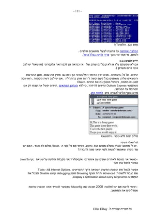 ‫ל‬ ‫שמורות‬ ‫הזכויות‬ ‫כל‬-Efrat Elhay
-111-
‫קטן‬ ‫מוות‬.‫חלונות‬NT
‫אחרונה‬ ‫המלצה‬‫על‬‫חולניים‬ ‫מחשבים‬ ‫לבעלי‬ ‫כתובת‬.
‫ולסיום‬,‫שהמסך‬ ‫אמר‬ ‫מי‬‫כחול‬ ‫בכלל‬ ‫להיות‬ ‫צריך‬.
‫וירוס‬‫השבוע‬Klez:
‫שלו‬ ‫עותק‬ ‫קיבלתם‬ ‫לא‬ ‫או‬ ‫עליו‬ ‫שמעתם‬ ‫לא‬ ‫אם‬‫אלקטרוני‬ ‫דואר‬ ‫לכם‬ ‫אין‬ ‫כנראה‬ ‫אז‬(‫לכם‬ ‫יש‬ ‫שאולי‬ ‫או‬
‫מעודכן‬ ‫וירוס‬ ‫אנטי‬.)
‫הוירוס‬,‫גרסאותיו‬ ‫כל‬ ‫על‬,‫גם‬ ‫הוא‬ ‫וכך‬ ‫האלקטרוני‬ ‫הדואר‬ ‫דרך‬ ‫מגיע‬‫עצמו‬ ‫את‬ ‫מפיץ‬.‫ההודעות‬ ‫תוכן‬
‫שלהן‬ ‫והנושאים‬‫בהתחלה‬ ‫אותן‬ ‫לזהות‬ ‫וקשה‬ ‫פעם‬ ‫בכל‬ ‫משתנים‬.‫מקומית‬ ‫רשת‬ ‫לכם‬ ‫יש‬ ‫אם‬,‫ינסה‬ ‫הוא‬
‫בתוכה‬ ‫גם‬ ‫לנוע‬,‫הוירוס‬ ‫את‬ ‫גם‬ ‫בנוסף‬ ‫וישתול‬Elkern.
‫משתמשי‬Outlook Express‫להיזהר‬ ‫צריכים‬,‫ללא‬ ‫כי‬‫המתאים‬ ‫העדכון‬,‫אם‬ ‫רק‬ ‫עצמו‬ ‫את‬ ‫יפעיל‬ ‫הוירוס‬
‫המכתב‬ ‫על‬ ‫תסתכלו‬.
‫ניתן‬ ‫להסרה‬ ‫וכלים‬ ‫נוסף‬ ‫מידע‬‫למצוא‬‫כאן‬.
‫כיסוי‬ ‫ללא‬ ‫יפות‬ ‫מילים‬.‫וירוס‬Klez
‫לכל‬‫תשובה‬ ‫שאלה‬
-‫מחשב‬ ‫לי‬ ‫יש‬Visor‫הוא‬ ‫מסוים‬ ‫ובשלב‬‫נתקע‬.‫ה‬ ‫סוגי‬ ‫כל‬ ‫את‬ ‫ניסיתי‬-Reset,‫עובד‬ ‫לא‬ ‫וכלום‬.‫יש‬ ‫האם‬
‫משהו‬ ‫עוד‬‫לפני‬ ‫לעשות‬ ‫שאפשר‬‫לחברה‬ ‫פונה‬ ‫שאני‬?
-‫אינטרנט‬ ‫עם‬ ‫שונים‬ ‫לאתרים‬ ‫נכנסת‬ ‫אני‬ ‫כאשר‬‫שגיאת‬ ‫על‬ ‫הודעה‬ ‫מקבלת‬ ‫אני‬ ‫אקספלורר‬Java Script,
‫זה‬ ‫את‬ ‫לבטל‬ ‫אפשר‬?
‫לבטל‬ ‫אפשר‬‫התפריטים‬ ‫דרך‬ ‫השגיאה‬ ‫הודעות‬ ‫הופעת‬ ‫את‬Tools -;lt& Internet Options.
‫שם‬‫ללשונית‬ ‫נעבור‬Advanced‫סעיף‬ ‫ותחת‬Browsing‫נסמן‬Disable script debugging‫את‬ ‫ונבטל‬
‫ב‬ ‫הסימון‬-Display a notification about every script error.
-‫רציתי‬‫לחלונות‬ ‫יש‬ ‫אם‬ ‫לדעת‬2000‫כמו‬ ‫תוכנה‬Msconfig‫שרצות‬ ‫תוכנות‬ ‫אתה‬ ‫להוריד‬ ‫שאפשר‬
‫המחשב‬ ‫את‬ ‫שמדליקים‬.
 