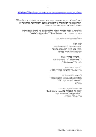 ‫ל‬ ‫שמורות‬ ‫הזכויות‬ ‫כל‬-Efrat Elhay
-5-
‫המחשב‬ ‫של‬ ‫הפעלה‬‫באמצעות‬‫הקונפיגורציה‬‫שפעלה‬ ‫האחרונה‬‫ב‬-Windows XP
‫בחל‬ ‫כראוי‬ ‫שפעלה‬ ‫האחרונה‬ ‫הקונפיגורציה‬ ‫באמצעות‬ ‫המחשב‬ ‫את‬ ‫להפעיל‬ ‫כיצד‬‫ונות‬XP
‫לא‬ ‫אשר‬ ‫תקלה‬ ‫ותיווצר‬ ‫ייתכן‬ ‫במחשב‬ ‫תוכנהחדש‬ ‫או‬ ‫חומרה‬ ‫רכיב‬ ‫של‬ ‫התקנה‬ ‫לאחר‬
‫מערכתההפעלה‬ ‫ואת‬ ‫המחשב‬ ‫את‬ ‫להפעיל‬ ‫תאפשר‬.
‫בחלונות‬XP‫בקונפיגורציה‬ ‫שימוש‬ ‫כדי‬ ‫תוך‬ ‫אתהמחשב‬ ‫להפעיל‬ ‫אפשרות‬ ‫נוספה‬
‫כראוי‬ ‫שפעלה‬ ‫האחרונה‬-Last Known````Good Configuration.
‫מחדש‬ ‫המחשב‬ ‫הפעלת‬‫כך‬ ‫נעשית‬:
‫לב‬ ‫שימו‬!!!
‫לרשום‬ ‫או‬ ‫להדפיס‬ ‫ההוראותרצוי‬ ‫את‬
‫אשר‬ ‫עד‬ ‫בהם‬ ‫לצפות‬ ‫תוכלו‬ ‫שלא‬ ‫מכיוון‬
‫במלואה‬ ‫תפעל‬ ‫ההפעלה‬ ‫מערכת‬.
1)‫כפתור‬ ‫על‬ ‫לחצו‬``Start``
-``Shut down> ``.‫שנפתח‬ ‫בתפריט‬
‫על‬ ‫לחצו‬``Shut down``.
2)‫בחרו‬ ‫החדש‬ ‫בחלון‬
‫ב‬-``Restart``‫כפתור‬ ‫על‬ ‫ולחצו‬``OK``.
3)‫ההודעה‬ ‫מופיעה‬ ‫כאשר‬
Please select the operating system``
``to start‫מקש‬ ‫על‬ ‫לחצו‬``F8``
‫במקלדת‬.
4)‫כדי‬ ‫החצים‬ ‫במקשי‬ ‫השתמשו‬
‫של‬ ‫האפשרות‬ ‫את‬ ‫לבחור‬Last Know Good``
``Configuration‫מקש‬ ‫על‬ ‫ולחצו‬
‫ה‬-``Enter``‫במקלדת‬.
 
