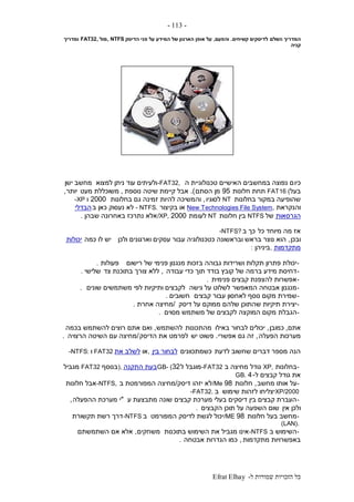 ‫ל‬ ‫שמורות‬ ‫הזכויות‬ ‫כל‬-Efrat Elhay
-113-
‫השלם‬ ‫המדריך‬‫קשיחים‬ ‫לדיסקים‬.‫והפעם‬,‫הדיסק‬ ‫פני‬ ‫על‬ ‫המידע‬ ‫של‬ ‫הארגון‬ ‫אופן‬ ‫על‬, NTFS‫מול‬FAT32,‫ומדריך‬
‫קניה‬
‫כיו‬‫ה‬ ‫טכנולוגיית‬ ‫האישיים‬ ‫במחשבים‬ ‫נפוצה‬ ‫ם‬-FAT32,‫למצוא‬ ‫ניתן‬ ‫עוד‬ ‫ולעיתים‬‫ישן‬ ‫מחשב‬
‫בעל‬FAT16 (‫חלונות‬ ‫תחת‬95‫הסתם‬ ‫מן‬.)‫נוספת‬ ‫שיטה‬ ‫קיימת‬ ‫אבל‬,‫מעט‬ ‫משוכללת‬‫יותר‬,
‫בחלונות‬ ‫במקור‬ ‫שהופיעה‬NT‫לסוגיו‬,‫בחלונות‬ ‫גם‬ ‫זמינה‬ ‫להיות‬ ‫והמשיכה‬2000‫ו‬-XP
‫והנקראת‬New Technologies File System,‫בקיצור‬ ‫או‬- NTFS.‫ב‬ ‫כאן‬ ‫נעסוק‬ ‫לא‬‫הבדלי‬
‫הגרסאות‬‫של‬NTFS‫חלונות‬ ‫בין‬NT‫לעו‬‫מת‬2000/XP,‫שבהן‬ ‫באחרונה‬ ‫נתרכז‬ ‫אלא‬.
‫כל‬ ‫מיוחד‬ ‫מה‬ ‫אז‬‫ב‬ ‫כך‬-NTFS?
‫ובכן‬,‫ולכן‬ ‫וארגונים‬ ‫עסקים‬ ‫עבור‬ ‫כטכנולוגיה‬ ‫ובראשונה‬ ‫בראש‬ ‫נוצר‬ ‫הוא‬‫כמה‬ ‫לו‬ ‫יש‬‫יכולות‬
‫מתקדמות‬,‫ביניהן‬:
-‫רישום‬ ‫של‬ ‫פנימי‬ ‫מנגנון‬ ‫בזכות‬ ‫גבוהה‬ ‫ושרידות‬ ‫תקלות‬ ‫פתרון‬ ‫יכולת‬‫פעולות‬.
-‫עבודה‬ ‫כדי‬ ‫תוך‬ ‫בודד‬ ‫קובץ‬ ‫של‬ ‫ברמה‬ ‫מידע‬ ‫דחיסת‬,‫צד‬ ‫בתוכנת‬ ‫צורך‬ ‫ללא‬‫שלישי‬.
-‫פנימית‬ ‫קבצים‬ ‫להצפנת‬ ‫אפשרות‬.
-‫גישה‬ ‫על‬ ‫לשלוט‬ ‫המאפשר‬ ‫אבטחה‬ ‫מנגנון‬‫שונים‬ ‫משתמשים‬ ‫לפי‬ ‫ותיקיות‬ ‫לקבצים‬.
-‫קבצים‬ ‫עבור‬ ‫לאחסון‬ ‫נוסף‬ ‫מקום‬ ‫שמירת‬‫חשובים‬.
-‫דיסק‬ ‫על‬ ‫ממוקם‬ ‫שלהם‬ ‫שהתוכן‬ ‫תיקיות‬ ‫יצירת‬/‫אחרת‬ ‫מחיצה‬.
-‫הגבלת‬‫מסוים‬ ‫משתמש‬ ‫של‬ ‫לקבצים‬ ‫המוקצה‬ ‫מקום‬.
‫אתם‬,‫כמובן‬,‫באילו‬ ‫לבחור‬ ‫יכולים‬‫מהתכונות‬‫להשתמש‬,‫בכמה‬ ‫להשתמש‬ ‫רוצים‬ ‫אתם‬ ‫ואם‬
‫הפעלה‬ ‫מערכות‬,‫אפשרי‬ ‫גם‬ ‫זה‬.‫יש‬ ‫פשוט‬‫הדיסק‬ ‫את‬ ‫לפרמט‬/‫הרצויה‬ ‫השיטה‬ ‫עם‬ ‫מחיצה‬.
‫לדעת‬ ‫שחשוב‬ ‫דברים‬ ‫מספר‬ ‫הנה‬‫כשמתכוונים‬‫בין‬ ‫לבחור‬,‫או‬‫את‬ ‫לשלב‬FAT32‫ו‬-NTFS:
-‫בחלונות‬XP,‫ב‬ ‫מחיצה‬ ‫גודל‬-FAT32‫ל‬ ‫מוגבל‬32GB- (‫התקנה‬ ‫בעת‬),‫בנוסף‬FAT32‫מגביל‬
‫ל‬ ‫קבצים‬ ‫גודל‬ ‫את‬-4GB.
-‫מחשב‬ ‫אותו‬ ‫על‬,‫חלונות‬98/Me‫יזהו‬ ‫לא‬‫דיסק‬/‫ב‬ ‫המפורמטת‬ ‫מחיצה‬-NTFS,‫חלונות‬ ‫אבל‬
XP/2000‫שימוש‬ ‫לזהות‬ ‫יצליחו‬‫ב‬-FAT32.
-‫ע‬ ‫מתבצעת‬ ‫שונה‬ ‫קבצים‬ ‫מערכת‬ ‫בעלי‬ ‫דיסקים‬ ‫בין‬ ‫קבצים‬ ‫העברת‬"‫ההפעלה‬ ‫מערכת‬ ‫י‬,
‫אין‬ ‫ולכן‬‫הקבצים‬ ‫תוכן‬ ‫על‬ ‫השפעה‬ ‫שום‬.
-‫חלונות‬ ‫בעל‬ ‫מחשב‬98/ME‫המפורמט‬ ‫לדיסק‬ ‫לגשת‬ ‫יכול‬‫ב‬-NTFS‫תקשורת‬ ‫רשת‬ ‫דרך‬
(LAN).
-‫ב‬ ‫השימוש‬-NTFS‫בתוכנות‬ ‫השימוש‬ ‫את‬ ‫מגביל‬ ‫אינו‬‫משחקים‬,‫אם‬ ‫אלא‬‫השתמשתם‬
‫מתקדמות‬ ‫באפשרויות‬,‫אבטחה‬ ‫הגדרות‬ ‫כמו‬.
 