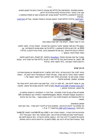 ‫ל‬ ‫שמורות‬ ‫הזכויות‬ ‫כל‬-Efrat Elhay
-114-
-‫באופציות‬ ‫שימוש‬‫של‬ ‫המתקדמות‬NTFS (‫ודחיסה‬ ‫אבטחה‬ ‫כמו‬)‫ביצועים‬ ‫חשבון‬ ‫על‬ ‫יבואו‬,
‫בעיבוד‬ ‫צורך‬ ‫עקב‬‫הדיסק‬ ‫על‬ ‫מיוחדים‬ ‫קבצים‬ ‫וכתיבת‬ ‫המידע‬.
-‫ב‬ ‫להשתמש‬ ‫כדאי‬ ‫לא‬-NTFS‫קטנים‬ ‫דיסקים‬ ‫על‬‫ו‬/‫מיושנים‬ ‫או‬(‫ב‬ ‫בשימוש‬ ‫תועלת‬ ‫יש‬ ‫שם‬-
FAT32).
-‫להמיר‬ ‫ניתן‬FAT32‫ל‬-NTFS‫ותוכנות‬ ‫ההפעלה‬ ‫מערכת‬ ‫התקנת‬ ‫לאחר‬,‫לא‬ ‫אבל‬‫להמיר‬ ‫ניתן‬
‫בחזרה‬.
‫באמת‬ ‫עובד‬ ‫זה‬ ‫ככה‬.‫בוחן‬ ‫במבט‬ ‫קשיח‬ ‫דיסק‬ ‫של‬ ‫ראשים‬
‫מערכת‬ ‫של‬ ‫בהתקנה‬ ‫מדובר‬ ‫שכאשר‬ ‫לומר‬ ‫ניתן‬ ‫כללי‬ ‫באופן‬‫בודדת‬ ‫הפעלה‬,‫חלונות‬ ‫כלומר‬
2000‫או‬XP,‫ב‬ ‫להשתמש‬ ‫בהחלט‬ ‫ניתן‬-NTFS,‫להתמודדות‬ ‫מוכנים‬ ‫אתם‬ ‫עוד‬ ‫כל‬‫עם‬
‫והחידושים‬ ‫הרבות‬ ‫היכולות‬(‫בהם‬ ‫תשתמשו‬ ‫לא‬ ‫אם‬ ‫גם‬.)‫ב‬ ‫לדבוק‬ ‫עדיף‬ ‫אחרת‬-FAT32
(‫תמיד‬‫בהמשך‬ ‫להמיר‬ ‫תוכלו‬).
‫הפעלה‬ ‫מערכות‬ ‫כמה‬ ‫של‬ ‫במקרה‬(Dual Boot‫בחלונות‬XP,‫למשל‬),‫חלונות‬ ‫להתקין‬ ‫ניתן‬
98,‫למשל‬,‫מחיצה‬ ‫על‬/‫בעל‬ ‫דיסק‬FAT32‫ה‬ ‫ואת‬-XP‫על‬NTFS.‫ציינו‬ ‫שכבר‬ ‫כפי‬ ‫אבל‬,‫קבצים‬
‫המערכות‬ ‫לשתי‬ ‫הדרושים‬,‫תחת‬ ‫לשמור‬ ‫כדאי‬FAT32.
‫קונים‬ ‫איך‬ ‫אז‬
‫בניגוד‬‫אחרים‬ ‫רכיבים‬ ‫של‬ ‫לקניה‬,‫ממדרגה‬ ‫חשיבות‬ ‫יש‬ ‫ולאמינות‬ ‫החיים‬ ‫שלאורך‬ ‫לזכור‬ ‫כדאי‬
‫ראשונה‬‫קשיח‬ ‫בדיסק‬ ‫מדובר‬ ‫כאשר‬,‫לב‬ ‫לכאב‬ ‫הרסני‬ ‫פוטנציאל‬ ‫יש‬ ‫תקלה‬ ‫לכל‬ ‫שכן‬,‫הוצאה‬
‫כספית‬,‫יקר‬ ‫זמן‬ ‫אובדן‬‫ונזק‬ ‫אובדן‬(‫לעיתים‬ ‫הפיך‬ ‫בלתי‬)‫עליו‬ ‫השמור‬ ‫החומר‬ ‫לכל‬–
‫מסמכים‬,‫תמונות‬,‫משחקים‬‫וכ‬‫דומה‬.
‫נכון‬,‫מתי‬ ‫לדעת‬ ‫אפשר‬ ‫אי‬,‫יקרה‬ ‫זה‬ ‫ולמה‬ ‫למי‬,‫רוצים‬ ‫הייתם‬ ‫אם‬ ‫ספק‬ ‫אבל‬‫של‬ ‫בעליו‬ ‫להיות‬
‫מתוצרת‬ ‫קשיח‬ ‫דיסק‬IBM‫מדגם‬75GXP‫שימוש‬ ‫של‬ ‫מעטים‬ ‫חודשים‬ ‫לאחר‬ ‫שקורס‬(‫ולצערו‬
‫הכ‬ ‫של‬‫ותב‬,‫מדבר‬ ‫הוא‬‫מניסיון‬).
‫ספציפית‬ ‫חברה‬ ‫על‬ ‫כאן‬ ‫נמליץ‬ ‫לא‬ ‫אומנם‬,‫השחקניות‬ ‫כי‬ ‫נזכיר‬ ‫אבל‬‫הן‬ ‫בתחום‬ ‫הראשיות‬,
Seagate, Maxtor, Western Digital, Quantum (‫עם‬ ‫התאחדה‬ ‫שלמעשה‬Maxtor)‫וגם‬IBM.
‫שעבר‬ ‫בשבוע‬ ‫דיברנו‬ ‫כבר‬ ‫לקניה‬ ‫החשובים‬ ‫מהמאפיינים‬ ‫חלק‬ ‫על‬,‫הנה‬ ‫אבל‬‫פרטים‬ ‫עוד‬
‫בנוש‬‫א‬:
‫ממשק‬(Interface)
‫ארבעה‬ ‫יש‬ ‫יודעים‬ ‫כבר‬ ‫שאתם‬ ‫כפי‬‫קשיח‬ ‫דיסק‬ ‫לחיבור‬ ‫עיקריים‬ ‫ממשקים‬.‫חיצוני‬ ‫כונן‬ ‫עבור‬
‫לבחור‬ ‫ניתן‬‫בין‬Firewire‫לבין‬USB (‫בגרסאות‬1.1‫או‬2).
‫מ‬‫העברה‬ ‫מהירות‬ ‫בחינת‬,‫הוא‬ ‫הנוכחי‬ ‫המנצח‬‫ה‬-USB2‫עם‬60MB‫לעומת‬ ‫לשניה‬50MB‫של‬
Firewire.‫כמו‬ ‫אחרים‬ ‫מאפיינים‬ ‫גם‬ ‫ישנם‬ ‫אבל‬‫השני‬ ‫בצד‬ ‫המחובר‬ ‫הכונן‬(‫בגודל‬ ‫כונן‬2.5
‫יותר‬ ‫איטי‬ ‫לרוב‬ ‫נייד‬ ‫מחשב‬ ‫של‬ ‫אינטש‬)‫וכמובן‬‫החיבורים‬ ‫זמינות‬.‫אם‬ ‫לוחות‬ ‫מעט‬ ‫יש‬ ‫כיום‬
‫בעלי‬Firewire,‫לא‬ ‫גם‬ ‫אבל‬‫עם‬ ‫הרבה‬USB2.‫מתאים‬ ‫הרחבה‬ ‫כרטיס‬ ‫לרכוש‬ ‫יש‬ ‫כך‬ ‫ולשם‬.
 
