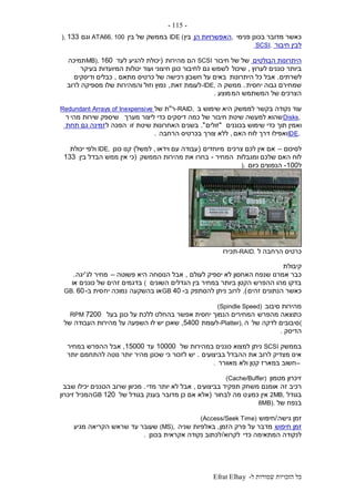 ‫ל‬ ‫שמורות‬ ‫הזכויות‬ ‫כל‬-Efrat Elhay
-115-
‫פנימי‬ ‫בכונן‬ ‫מדובר‬ ‫כאשר‬,‫הן‬ ‫האפשרויות‬‫בין‬IDE (‫בין‬ ‫של‬ ‫בממשק‬ATA66, 100‫וגם‬133),
‫חיבור‬ ‫לבין‬SCSI.
‫הבולטים‬ ‫היתרונות‬‫של‬‫חיבור‬ ‫של‬SCSI‫מהירות‬ ‫הם‬(‫לעד‬ ‫להגיע‬ ‫יכולת‬160MB),‫תמיכה‬
‫לערוץ‬ ‫כוננים‬ ‫ביותר‬,‫שיכול‬‫בעיקר‬ ‫המיועדות‬ ‫יכולות‬ ‫ועוד‬ ‫חיצוני‬ ‫כונן‬ ‫לחיבור‬ ‫גם‬ ‫לשמש‬
‫לשרתים‬.‫היתרונות‬ ‫כל‬ ‫אבל‬‫מתאם‬ ‫כרטיס‬ ‫של‬ ‫רכישה‬ ‫חשבון‬ ‫על‬ ‫באים‬,‫ודיסקים‬ ‫כבלים‬
‫יחסית‬ ‫גבוה‬ ‫שמחירם‬.‫ה‬ ‫ממשק‬-IDE,‫זאת‬ ‫לעומת‬,‫לרוב‬ ‫מספיקה‬ ‫שלו‬ ‫והמהירות‬ ‫וזול‬ ‫נפוץ‬
‫המ‬ ‫המשתמש‬ ‫של‬ ‫הצרכים‬‫מוצע‬.
‫ב‬ ‫שימוש‬ ‫היא‬ ‫לממשק‬ ‫בקשר‬ ‫נקודה‬ ‫עוד‬-RAID,‫ר‬"‫של‬ ‫ת‬Redundant Arrays of Inexpensive
Disks,‫מערך‬ ‫ליצור‬ ‫כדי‬ ‫דיסקים‬ ‫כמה‬ ‫של‬ ‫חיבור‬ ‫שיטת‬ ‫למעשה‬ ‫שהוא‬‫מהי‬ ‫שירות‬ ‫שיספק‬‫ר‬
‫בכוננים‬ ‫שימוש‬ ‫כדי‬ ‫תוך‬ ‫ואמין‬"‫זולים‬."‫זו‬ ‫שיטת‬ ‫האחרונות‬ ‫בשנים‬‫ל‬ ‫הפכה‬‫תחת‬ ‫גם‬ ‫זמינה‬
IDE,‫האם‬ ‫לוח‬ ‫דרך‬ ‫ואפילו‬,‫הרחבה‬ ‫בכרטיס‬ ‫צורך‬ ‫ללא‬.
‫לסיכום‬–‫צרכים‬ ‫לכם‬ ‫אין‬ ‫אם‬‫מ‬‫יוחדים‬(‫וידאו‬ ‫עם‬ ‫עבודה‬,‫למשל‬)‫כונן‬ ‫קנו‬IDE,‫יכולת‬ ‫ולפי‬
‫ומגבלות‬ ‫שלכם‬ ‫האם‬ ‫לוח‬‫המחיר‬-‫הממשק‬ ‫מהירות‬ ‫את‬ ‫בחרו‬(‫בין‬ ‫הבדל‬ ‫ממש‬ ‫אין‬ ‫כי‬133
‫ל‬100-‫כיום‬ ‫הנפוצים‬).
‫ל‬ ‫הרחבה‬ ‫כרטיס‬-RAID.‫תכירו‬
‫קיבולת‬
‫לעולם‬ ‫יספיק‬ ‫לא‬ ‫האחסון‬ ‫שנפח‬ ‫אמרנו‬ ‫כבר‬,‫הנוסחה‬ ‫אבל‬‫פשוטה‬ ‫היא‬–‫לג‬ ‫מחיר‬'‫יגה‬.
‫השונים‬ ‫הגדלים‬ ‫בין‬ ‫במחיר‬ ‫ביותר‬ ‫הקטן‬ ‫ההפרש‬ ‫מהו‬ ‫בדקו‬(‫או‬ ‫כוננים‬ ‫של‬ ‫זהים‬ ‫בדגמים‬
‫זהים‬ ‫הנתונים‬ ‫כאשר‬.)‫ב‬ ‫להסתפק‬ ‫ניתן‬ ‫לרוב‬-40GB‫בהשקעה‬ ‫או‬‫יח‬ ‫נמוכה‬‫ב‬ ‫סית‬-60GB.
‫סיבוב‬ ‫מהירות‬(Spindle Speed)
‫מהפרש‬ ‫כתוצאה‬‫בעל‬ ‫כונן‬ ‫על‬ ‫ללכת‬ ‫בהחלט‬ ‫אפשר‬ ‫יחסית‬ ‫הנמוך‬ ‫המחירים‬7200RPM
(‫של‬ ‫לדקה‬ ‫סיבובים‬‫ה‬-Platter),‫לעומת‬5400,‫של‬ ‫העבודה‬ ‫מהירות‬ ‫על‬ ‫השפעה‬ ‫לו‬ ‫יש‬ ‫שאכן‬
‫הדיסק‬.
‫בממשק‬SCSI‫של‬ ‫במהירות‬ ‫כוננים‬ ‫למצוא‬ ‫ניתן‬10000‫עד‬15000,‫במחיר‬ ‫ההפרש‬ ‫אבל‬
‫בביצועים‬ ‫ההבדל‬ ‫את‬ ‫לרוב‬ ‫מצדיק‬ ‫אינו‬.‫יותר‬ ‫להתחמם‬ ‫נוטה‬ ‫יותר‬ ‫מהיר‬ ‫שכונן‬ ‫כי‬ ‫לזכור‬ ‫יש‬
–‫מאוורר‬ ‫ולא‬ ‫קטן‬ ‫במארז‬ ‫חשוב‬.
‫מטמון‬ ‫זיכרון‬(Cache/Buffer)
‫זה‬ ‫רכיב‬‫בביצועים‬ ‫תפקיד‬ ‫משחק‬ ‫אומנם‬,‫מדי‬ ‫יותר‬ ‫לא‬ ‫אבל‬.‫שבב‬ ‫יכילו‬ ‫הכוננים‬ ‫שרוב‬ ‫מכיוון‬
‫בגודל‬2MB,‫כמע‬ ‫אין‬‫לבחור‬ ‫מה‬ ‫ט‬(‫של‬ ‫בגודל‬ ‫בענק‬ ‫מדובר‬ ‫כן‬ ‫אם‬ ‫אלא‬120GB‫זיכרון‬ ‫המכיל‬
‫של‬ ‫בנפח‬8MB).
‫גישה‬ ‫זמן‬/‫חיפוש‬(Access/Seek Time)
‫חיפוש‬ ‫זמן‬‫על‬ ‫מדבר‬‫הזמן‬ ‫פרק‬,‫שניה‬ ‫באלפיות‬(MS),‫מגיע‬ ‫הקריאה‬ ‫שראש‬ ‫עד‬ ‫שעובר‬
‫כדי‬ ‫המתאימה‬ ‫לנקודה‬‫לקרוא‬/‫בכונן‬ ‫אקראית‬ ‫נקודה‬ ‫לכתוב‬.
 