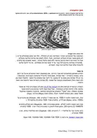 ‫ל‬ ‫שמורות‬ ‫הזכויות‬ ‫כל‬-Efrat Elhay
-117-
‫התעבורה‬ ‫חוקי‬
‫התעבורה‬ ‫חוקי‬ ‫על‬ ‫הכל‬‫ברשת‬-‫ובייטים‬ ‫ביטים‬, upstream‫ו‬-downstream, ADSL‫וכבלים‬.‫וגם‬:‫שתוקף‬ ‫חדש‬ ‫וירוס‬
‫נגן‬ ‫את‬‫שלכם‬ ‫והשאלות‬ ‫חלונות‬ ‫של‬ ‫המדיה‬
‫אפשר‬‫מימין‬ ‫גם‬ ‫לעקוף‬
‫חדר‬‫נית‬‫וח‬:‫תעבורה‬ ‫חוקי‬
‫המהיר‬ ‫האינטרנט‬ ‫של‬ ‫המהפכה‬‫הסתיימה‬(‫התחילה‬ ‫רק‬ ‫או‬,‫זה‬ ‫על‬ ‫מסתכלים‬ ‫אתם‬ ‫איך‬ ‫תלוי‬)
‫הכבלים‬ ‫חברת‬ ‫כאשר‬ ‫מזמן‬ ‫לא‬‫האחרונה‬,‫תבל‬,‫בכבלים‬ ‫הגלישה‬ ‫שירות‬ ‫את‬ ‫לספק‬ ‫החלה‬.
‫גורמת‬ ‫כנראה‬ ‫הזאת‬ ‫המהירות‬ ‫כל‬ ‫אבל‬‫בציבור‬ ‫בלבול‬ ‫מעט‬ ‫ללא‬,‫קילוביט‬ ‫כמו‬ ‫מושגים‬ ‫כאשר‬,
KB,‫וש‬ ‫הורדה‬‫עבר‬ ‫לכל‬ ‫נזרקים‬ ‫ליחה‬‫ממולחים‬ ‫מכירות‬ ‫אנשי‬ ‫ידי‬ ‫על‬.‫עליכם‬ ‫להקל‬ ‫כדי‬ ‫אז‬
‫קצת‬ ‫הנה‬ ‫אליכם‬ ‫יעבדו‬ ‫שלא‬ ‫ולהבטיח‬‫הסברים‬.
‫סופר‬ ‫מי‬
‫המידע‬‫ו‬ ‫במחשבים‬ ‫מאוחסן‬/‫ביניהם‬ ‫עובר‬ ‫או‬,‫דיסק‬ ‫גבי‬ ‫על‬ ‫או‬ ‫האינטרנט‬ ‫רשת‬ ‫באמצעות‬ ‫אם‬
‫צרוב‬,‫בינארית‬ ‫בשיטה‬–‫ספרות‬ ‫שתי‬,‫ואחד‬ ‫אפס‬(‫העש‬ ‫מהשיטה‬ ‫להבדיל‬‫רונית‬– Decimal,
‫יש‬ ‫בה‬10‫עד‬ ‫אפס‬ ‫שהן‬ ‫ספרות‬9‫כמובן‬.)‫המסך‬ ‫על‬ ‫שתופיע‬ ‫אות‬ ‫ליצור‬ ‫כדי‬(‫שין‬ ‫האות‬ ‫למשל‬
‫האות‬ ‫ולא‬‫גימל‬)‫שמונה‬ ‫של‬ ‫בקבוצה‬ ‫משתמשים‬(8)‫האות‬ ‫את‬ ‫מייצגות‬ ‫אשר‬ ‫בינאריות‬ ‫ספרות‬
‫הרצויה‬.
‫נקראת‬ ‫הבינארית‬ ‫הספרה‬Bit (‫ביט‬)‫של‬ ‫וקבוצה‬8‫ביט‬‫לנו‬ ‫נותן‬Byte (‫מספר‬ ‫או‬ ‫בודד‬ ‫בייט‬
‫בתים‬.)‫הבסיסיות‬ ‫המידע‬ ‫יחידות‬ ‫אלה‬,‫כאשר‬ ‫בייטים‬ ‫או‬ ‫בביטים‬ ‫לדבר‬ ‫קשה‬ ‫קצת‬ ‫אבל‬
‫עוסקים‬‫בשאלה‬,‫כמה‬"‫שוקל‬"‫במחשב‬ ‫שהתקנתם‬ ‫המשחק‬,‫שיתקבל‬ ‫הפשוטה‬ ‫מהסיבה‬
‫עצום‬ ‫מספר‬.‫וכאן‬‫לתפקיד‬ ‫נכנסים‬‫הקילו‬(Kilo),‫המגה‬(Mega)‫והג‬'‫יגה‬(Giga).
‫קילו‬,‫המונח‬ ‫הוא‬‫ל‬ ‫הלטיני‬-1000.‫נאמר‬ ‫אם‬ ‫אז‬1‫קילובייט‬(Kilobyte - KB)‫על‬ ‫מדברים‬ ‫אנו‬
‫כ‬1000-‫בתים‬(Bytes).‫לדייק‬ ‫אם‬,‫מכיל‬ ‫קילובייט‬1024‫בתים‬(2‫בחזקת‬10).
‫המונח‬ ‫הוא‬ ‫מגה‬‫למיליון‬ ‫הלטיני‬.‫שמגהבייט‬ ‫ומכאן‬(Megabyte - MB)‫או‬ ‫בתים‬ ‫כמיליון‬ ‫הוא‬
1048576(2‫בחזקת‬20.)‫כ‬ ‫יש‬ ‫בודד‬ ‫במגהבייט‬ ‫כי‬ ‫להסיק‬ ‫תוכלו‬ ‫מכאן‬-1000‫קילובייט‬.
‫ג‬'‫יגה‬‫מיליארד‬ ‫על‬ ‫כבר‬ ‫מדבר‬–1‫ג‬'‫יגהבייט‬(Gigabyte - GB)‫בתים‬ ‫כמיליארד‬ ‫הוא‬,‫כ‬ ‫או‬-
1000‫מגהבייט‬.
‫השוואות‬ ‫נעשה‬ ‫ואם‬‫אז‬‫כי‬ ‫נראה‬1024Byte=1KB, 1024KB=1MB, 1024MB=1GB
 