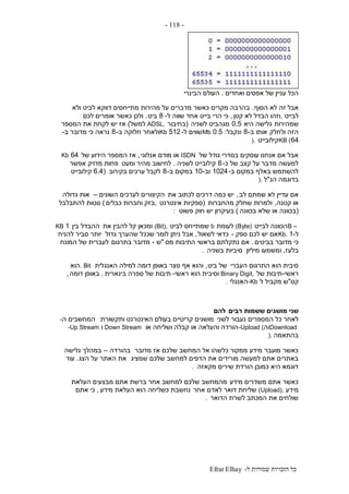 ‫ל‬ ‫שמורות‬ ‫הזכויות‬ ‫כל‬-Efrat Elhay
-118-
‫ואחדים‬ ‫אפסים‬ ‫של‬ ‫עניין‬ ‫הכל‬.‫הבינרי‬ ‫העולם‬
‫א‬‫בל‬‫הסוף‬ ‫לא‬ ‫זה‬.‫ולא‬ ‫לביט‬ ‫דווקא‬ ‫מתייחסים‬ ‫מהירות‬ ‫על‬ ‫מדברים‬ ‫כאשר‬ ‫מקרים‬ ‫בהרבה‬
‫לבייט‬,‫קטן‬ ‫לא‬ ‫הבדל‬ ‫וזהו‬,‫ל‬ ‫שווה‬ ‫אחד‬ ‫בייט‬ ‫הרי‬ ‫כי‬-8‫ביט‬.‫לכם‬ ‫אומרים‬ ‫כאשר‬ ‫ולכן‬
‫שמהירות‬‫היא‬ ‫גלישה‬0.5‫לשניה‬ ‫מגהביט‬(‫בחיבור‬ADSL,‫למשל‬)‫המספר‬ ‫את‬ ‫לקחת‬ ‫יש‬ ‫אז‬
‫ולחלק‬ ‫הזה‬‫ב‬ ‫אותו‬-8‫ונקבל‬:0.5Mb‫ל‬ ‫שווים‬-512Kb‫ב‬ ‫חלוקה‬ ‫ולאחר‬-8‫ב‬ ‫מדובר‬ ‫כי‬ ‫נראה‬-
64KB (‫קילובייט‬).
‫של‬ ‫גודל‬ ‫בסדרי‬ ‫עוסקים‬ ‫אנחנו‬ ‫אם‬ ‫אבל‬ISDN‫אנלוגי‬ ‫מודם‬ ‫או‬,‫אז‬‫של‬ ‫הידוע‬ ‫המספר‬64Kb
‫כ‬ ‫של‬ ‫קצב‬ ‫על‬ ‫מדבר‬ ‫למעשה‬-8‫לשניה‬ ‫קילובייט‬.‫ומעט‬ ‫מהיר‬ ‫לחישוב‬‫אפשר‬ ‫מדויק‬ ‫פחות‬
‫ב‬ ‫במקום‬ ‫באלף‬ ‫להשתמש‬-1024‫וב‬-10‫ב‬ ‫במקום‬-8‫בקירוב‬ ‫ערכים‬ ‫לקבל‬(6.4‫קילובייט‬
‫הנ‬ ‫בדוגמה‬"‫ל‬).
‫לב‬ ‫שמתם‬ ‫לא‬ ‫עדיין‬ ‫אם‬,‫את‬ ‫לכתוב‬ ‫דרכים‬ ‫כמה‬ ‫יש‬‫השונים‬ ‫לערכים‬ ‫הקיצורים‬–‫גדולה‬ ‫אות‬
‫קטנה‬ ‫או‬,‫מהחברות‬ ‫שחלק‬ ‫ולמרות‬(‫אינטרנט‬ ‫ספקיות‬,‫כבלים‬ ‫וחברות‬ ‫בזק‬)‫להתבלבל‬ ‫נוטות‬
(‫בכוונה‬ ‫שלא‬ ‫או‬ ‫בכוונה‬)‫פשוט‬ ‫חוק‬ ‫יש‬ ‫בעיקרון‬:
B –‫לבייט‬ ‫הכוונה‬(Byte)‫לעומת‬b‫לביט‬ ‫שמתייחס‬(Bit),‫את‬ ‫להבין‬ ‫קל‬ ‫ומכאן‬‫בין‬ ‫ההבדל‬1KB
‫ל‬-1Kb.‫ספק‬ ‫לכם‬ ‫יש‬ ‫אם‬-‫לשאול‬ ‫כדאי‬,‫גדול‬ ‫שהערך‬ ‫שככל‬ ‫לומר‬ ‫ניתן‬ ‫אבל‬‫להניח‬ ‫סביר‬ ‫יותר‬
‫בביטים‬ ‫מדובר‬ ‫כי‬.‫מס‬ ‫התיבות‬ ‫בראשי‬ ‫נתקלתם‬ ‫אם‬"‫ש‬-‫בתרגום‬ ‫מדובר‬‫המונח‬ ‫של‬ ‫לעברית‬
‫בלעז‬,‫מיליון‬ ‫ומשמעו‬‫בשניה‬ ‫סיביות‬.
‫העברי‬ ‫התרגום‬ ‫הוא‬ ‫סיבית‬‫ביט‬ ‫של‬,‫האנגלית‬ ‫למילה‬ ‫דומה‬ ‫באופן‬ ‫נוצר‬ ‫אף‬ ‫והוא‬. Bit‫הוא‬
‫ראשי‬-‫של‬ ‫תיבות‬Binary Digit,‫ראשי‬ ‫הוא‬ ‫וסיבית‬-‫בינארית‬ ‫ספרה‬ ‫של‬ ‫תיבות‬.‫דומה‬ ‫באופן‬,
‫קס‬"‫ל‬ ‫מקביל‬ ‫ש‬-Kb‫האנגלי‬.
‫רבים‬ ‫ששמות‬ ‫מושגים‬ ‫שני‬‫להם‬
‫לשני‬ ‫נעבור‬ ‫המספרים‬ ‫כל‬ ‫לאחר‬‫ותקשורת‬ ‫האינטרנט‬ ‫בעולם‬ ‫קריטיים‬ ‫מושגים‬‫ה‬ ‫המחשבים‬-
Download‫וה‬-Upload (‫או‬ ‫ושליחה‬ ‫קבלה‬ ‫או‬ ‫והעלאה‬ ‫הורדה‬Down Stream‫ו‬-Up Stream
‫בהתאמה‬).
‫מדובר‬ ‫אז‬ ‫שלכם‬ ‫המחשב‬ ‫אל‬ ‫כלשהו‬ ‫ממקור‬ ‫מידע‬ ‫מועבר‬ ‫כאשר‬‫בהורדה‬–‫גלישה‬ ‫במהלך‬
‫שמציג‬ ‫שלכם‬ ‫למחשב‬ ‫הדפים‬ ‫את‬ ‫מורידים‬ ‫למעשה‬ ‫אתם‬ ‫באתרים‬‫האתר‬ ‫את‬‫הצג‬ ‫על‬.‫עוד‬
‫מקאזה‬ ‫שירים‬ ‫הורדת‬ ‫כמובן‬ ‫היא‬ ‫דוגמא‬.
‫מידע‬ ‫משדרים‬ ‫אתם‬ ‫כאשר‬‫העלאת‬ ‫מבצעים‬ ‫אתם‬ ‫ברשת‬ ‫אחר‬ ‫למחשב‬ ‫שלכם‬ ‫מהמחשב‬
‫מידע‬(Upload).‫אחר‬ ‫לאדם‬ ‫דואר‬ ‫שליחת‬‫מידע‬ ‫העלאת‬ ‫הוא‬ ‫כשליחה‬ ‫נחשבת‬,‫אתם‬ ‫כי‬
‫הדואר‬ ‫לשרת‬ ‫המכתב‬ ‫את‬ ‫שולחים‬.
 