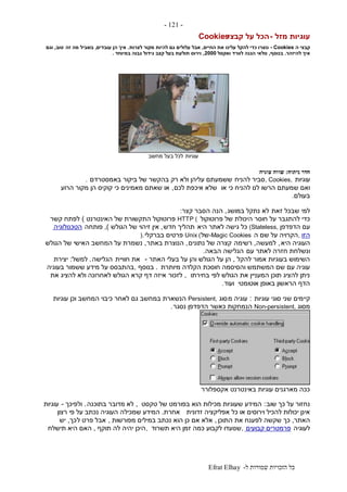 ‫ל‬ ‫שמורות‬ ‫הזכויות‬ ‫כל‬-Efrat Elhay
-121-
‫מזל‬ ‫עוגיות‬-‫קבצי‬ ‫על‬ ‫הכל‬Cookies
‫ה‬ ‫קבצי‬- Cookies‫כדי‬ ‫נוצרו‬‫החי‬ ‫את‬ ‫עלינו‬ ‫להקל‬‫ים‬,‫לצרות‬ ‫מקור‬ ‫להיות‬ ‫גם‬ ‫עלולים‬ ‫אבל‬.‫עובדים‬ ‫הן‬ ‫איך‬,‫זה‬ ‫מה‬ ‫בשביל‬‫טוב‬,‫וגם‬
‫להיזהר‬ ‫איך‬.‫בנוסף‬,‫ואקסל‬ ‫לוורד‬ ‫הגנה‬ ‫טלאי‬2000,‫קצב‬ ‫בעל‬ ‫תולעת‬ ‫וירוס‬‫במיוחד‬ ‫גבוה‬ ‫גידול‬.
‫עוגיות‬‫מחשב‬ ‫בעל‬ ‫לכל‬
‫חדר‬‫ניתוח‬:‫עוגיה‬ ‫שווה‬
‫עוגיות‬, Cookies,‫להניח‬ ‫סביר‬‫באמסטרדם‬ ‫ביקור‬ ‫של‬ ‫בהקשר‬ ‫רק‬ ‫ולא‬ ‫עליהן‬ ‫ששמעתם‬.
‫או‬ ‫כי‬ ‫להניח‬ ‫לנו‬ ‫הרשו‬ ‫שמעתם‬ ‫ואם‬‫לכם‬ ‫איכפת‬ ‫שלא‬,‫הרוע‬ ‫מקור‬ ‫הן‬ ‫קוקיס‬ ‫כי‬ ‫מאמינים‬ ‫שאתם‬ ‫או‬
‫בעולם‬.
‫זאת‬ ‫שבכל‬ ‫למי‬‫במושג‬ ‫נתקל‬ ‫לא‬,‫ה‬ ‫הנה‬‫קצר‬ ‫סבר‬:
‫פרוטוקול‬ ‫של‬ ‫היכולת‬ ‫חוסר‬ ‫על‬ ‫להתגבר‬ ‫כדי‬HTTP (‫האינטרנט‬ ‫של‬ ‫התקשורת‬ ‫פרוטוקול‬)‫קשר‬ ‫לפתח‬
‫הדפדפן‬ ‫עם‬(Stateless,‫היא‬ ‫לאתר‬ ‫גישה‬ ‫כל‬‫חדש‬ ‫תהליך‬,‫הגולש‬ ‫של‬ ‫זיהוי‬ ‫אין‬),‫פותחה‬‫הטכנולוגיה‬
‫הזו‬,‫ה‬ ‫שם‬ ‫על‬ ‫הקרויה‬-Magic Cookies‫של‬Unix (‫בברקלי‬ ‫פרטים‬).
‫היא‬ ‫העוגיה‬,‫למעשה‬,‫רשימה‬‫נתונים‬ ‫של‬ ‫קצרה‬,‫באתר‬ ‫הנוצרת‬,‫הגולש‬ ‫של‬ ‫האישי‬ ‫המחשב‬ ‫על‬ ‫נשמרת‬
‫עם‬ ‫לאתר‬ ‫חזרה‬ ‫ונשלחת‬‫הבאה‬ ‫הגלישה‬.
‫להקל‬ ‫אמור‬ ‫בעוגיות‬ ‫השימוש‬,‫האתר‬ ‫בעלי‬ ‫על‬ ‫והן‬ ‫הגולש‬ ‫על‬ ‫הן‬-‫את‬‫חוויית‬‫הגלישה‬.‫למשל‬:‫יצירת‬
‫מיותרת‬ ‫הקלדה‬ ‫חוסכת‬ ‫והסיסמה‬ ‫המשתמש‬ ‫שם‬ ‫עם‬ ‫עוגיה‬.‫בנוסף‬,‫בעוגיה‬ ‫ששמור‬ ‫מידע‬ ‫על‬ ‫בהתבסס‬
‫בחירתו‬ ‫לפי‬ ‫הגולש‬ ‫את‬ ‫המעניין‬ ‫תוכן‬ ‫להציג‬ ‫ניתן‬,‫לזכור‬‫את‬ ‫להציג‬ ‫ולא‬ ‫לאחרונה‬ ‫הגולש‬ ‫קרא‬ ‫דף‬ ‫איזה‬
‫אוטומטי‬ ‫באופן‬ ‫הראשון‬ ‫הדף‬‫ועוד‬.
‫עוגיות‬ ‫סוגי‬ ‫שני‬ ‫קיימים‬:‫מ‬ ‫עוגיה‬‫סוג‬Persistent,‫לאחר‬ ‫גם‬ ‫במחשב‬ ‫הנשארת‬‫עוגיות‬ ‫וכן‬ ‫המחשב‬ ‫כיבוי‬
‫מסוג‬Non-persistent,‫נסגר‬ ‫הדפדפן‬ ‫כאשר‬ ‫הנמחקות‬.
‫אקספלורר‬ ‫באינטרנט‬ ‫עוגיות‬ ‫מארגנים‬ ‫ככה‬
‫שוב‬ ‫כך‬ ‫על‬ ‫נחזור‬:‫טקסט‬ ‫של‬ ‫בפורמט‬ ‫הוא‬ ‫מכילות‬ ‫שעוגיות‬ ‫המידע‬,‫לא‬‫בתוכנה‬ ‫מדובר‬.‫ולפיכך‬-‫עוגיות‬
‫זדונית‬ ‫אפליקציה‬ ‫כל‬ ‫או‬ ‫וירוסים‬ ‫להכיל‬ ‫יכולות‬ ‫אינן‬‫אחרת‬.‫רצון‬ ‫פי‬ ‫על‬ ‫נכתב‬ ‫העוגיה‬ ‫שמכילה‬ ‫המידע‬
‫האתר‬,‫התוכן‬ ‫את‬ ‫לפענח‬ ‫שקשה‬ ‫כך‬,‫אם‬ ‫אלא‬‫מפורשות‬ ‫במילים‬ ‫נכתב‬ ‫הוא‬ ‫כן‬,‫ל‬ ‫פרט‬ ‫אבל‬‫כך‬,‫יש‬
‫לעוגיה‬‫קבועים‬ ‫פרמטרים‬,‫תשרוד‬ ‫היא‬ ‫זמן‬ ‫כמה‬ ‫לקבוע‬ ‫שנועדו‬,‫תוקף‬ ‫לה‬ ‫יהיה‬ ‫היכן‬,‫תישלח‬ ‫היא‬ ‫האם‬
 