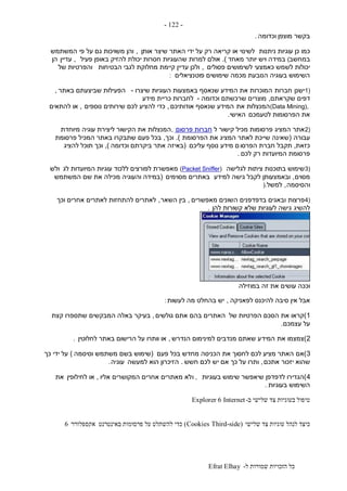 ‫ל‬ ‫שמורות‬ ‫הזכויות‬ ‫כל‬-Efrat Elhay
-122-
‫וכדומה‬ ‫מוצפן‬ ‫בקשר‬.
‫ניתנות‬ ‫עוגיות‬ ‫כן‬ ‫כמו‬‫אותן‬ ‫שיצר‬ ‫האתר‬ ‫ידי‬ ‫על‬ ‫רק‬ ‫קריאה‬ ‫או‬ ‫לשינוי‬,‫המשתמש‬ ‫פי‬ ‫על‬ ‫גם‬ ‫משויכות‬ ‫והן‬
‫במחשב‬(‫מאחד‬ ‫יותר‬ ‫ויש‬ ‫במידה‬.)‫פעיל‬ ‫באופן‬ ‫להזיק‬ ‫יכולת‬ ‫חסרות‬ ‫שהעוגיות‬ ‫למרות‬ ‫אולם‬,‫עדיין‬‫הן‬
‫פסולים‬ ‫לשימושים‬ ‫כאמצעי‬ ‫לשמש‬ ‫יכולות‬,‫הבטיחות‬ ‫לגבי‬ ‫מחלוקת‬ ‫קיימת‬ ‫עדיין‬ ‫ולכן‬‫של‬ ‫והפרטיות‬
‫פוטנציאלים‬ ‫שימושים‬ ‫מכמה‬ ‫הנובעת‬ ‫בעוגיה‬ ‫השימוש‬:
1)‫ישנן‬‫חברות‬‫שיצרו‬ ‫העוגיות‬ ‫באמצעות‬ ‫שנאסף‬ ‫המידע‬ ‫את‬ ‫המוכרות‬-‫באתר‬ ‫שביצעתם‬ ‫הפעילות‬,
‫דפים‬‫שקראתם‬,‫וכדומה‬ ‫שרכשתם‬ ‫מוצרים‬-‫מידע‬ ‫כריית‬ ‫לחברות‬
(Data Mining),‫את‬ ‫המנצלות‬‫אודותיכם‬ ‫שנאסף‬ ‫המידע‬,‫נוספים‬ ‫שירותים‬ ‫לכם‬ ‫להציע‬ ‫כדי‬,‫להתאים‬ ‫או‬
‫לטעמכם‬ ‫הפרסומות‬ ‫את‬‫האישי‬.
2)‫המציג‬ ‫אתר‬‫ל‬ ‫קישור‬ ‫מכיל‬ ‫פרסומות‬‫פרסום‬ ‫חברות‬,‫מיוחדת‬ ‫עוגיה‬ ‫ליצירת‬ ‫הקישור‬ ‫את‬ ‫המנצלות‬
‫עבורה‬(‫הפרסומת‬ ‫את‬ ‫המציג‬ ‫לאתר‬ ‫שייכת‬ ‫שאינה‬.)‫וכך‬,‫פרסומת‬ ‫המכיל‬ ‫באתר‬ ‫שתבקרו‬ ‫פעם‬ ‫בכל‬
‫כזאת‬,‫הפרסו‬ ‫חברת‬ ‫תקבל‬‫עליכם‬ ‫נוסף‬ ‫מידע‬ ‫ם‬(‫וכדומה‬ ‫ביקרתם‬ ‫אתר‬ ‫באיזה‬),‫להציג‬ ‫תוכל‬ ‫וכך‬
‫לכם‬ ‫רק‬ ‫המיועדות‬ ‫פרסומת‬.
3)‫לגלישה‬ ‫ציתות‬ ‫בתוכנות‬ ‫שימוש‬(Packet Sniffer)‫לג‬ ‫המיועדות‬ ‫עוגיות‬ ‫ללכוד‬ ‫לפורצים‬ ‫מאפשרת‬‫ולש‬
‫מסוים‬,‫למידע‬ ‫גישה‬ ‫לקבל‬ ‫ובאמצעותן‬‫מסוימים‬ ‫באתרים‬(‫המשתמש‬ ‫שם‬ ‫את‬ ‫מכילה‬ ‫והעוגיה‬ ‫במידה‬
‫והסיסמה‬,‫למשל‬).
4)‫פרצות‬‫מאפשרים‬ ‫השונים‬ ‫בדפדפנים‬ ‫ובאגים‬,‫השאר‬ ‫בין‬,‫וכך‬ ‫אחרים‬ ‫לאתרים‬ ‫להתחזות‬ ‫לאתרים‬
‫להשיג‬‫להן‬ ‫קשורות‬ ‫שלא‬ ‫לעוגיות‬ ‫גישה‬.
‫במוזילה‬ ‫זה‬ ‫את‬ ‫עושים‬ ‫וככה‬
‫אבל‬‫לפאניקה‬ ‫להיכנס‬ ‫סיבה‬ ‫אין‬,‫לעשות‬ ‫מה‬ ‫בהחלט‬ ‫יש‬:
1)‫של‬ ‫הפרטיות‬ ‫הסכם‬ ‫את‬ ‫קראו‬‫גולשים‬ ‫אתם‬ ‫בהם‬ ‫האתרים‬,‫קצת‬ ‫שתספרו‬ ‫המבקשים‬ ‫באלה‬ ‫בעיקר‬
‫עצמכם‬ ‫על‬.
2)‫את‬ ‫צמצמו‬‫המיד‬‫הנדרש‬ ‫למינימום‬ ‫מנדבים‬ ‫שאתם‬ ‫ע‬,‫לחלוטין‬ ‫באתר‬ ‫הרישום‬ ‫על‬ ‫וותרו‬ ‫או‬.
3)‫אם‬‫פעם‬ ‫בכל‬ ‫מחדש‬ ‫הכניסה‬ ‫את‬ ‫לחסוך‬ ‫לכם‬ ‫מציע‬ ‫האתר‬(‫וסיסמה‬ ‫משתמש‬ ‫בשם‬ ‫שימוש‬)‫כך‬ ‫ידי‬ ‫על‬
‫אתכם‬ ‫יזכור‬ ‫שהוא‬,‫חשש‬ ‫לכם‬ ‫יש‬ ‫אם‬ ‫כך‬ ‫על‬ ‫ותרו‬.‫למעשה‬ ‫הוא‬ ‫הזיכרון‬‫עוגיה‬.
4)‫בעוגיות‬ ‫שימוש‬ ‫שיאפשר‬ ‫לדפדפן‬ ‫הגדירו‬,‫ו‬‫אליו‬ ‫המקושרים‬ ‫אחרים‬ ‫מאתרים‬ ‫לא‬,‫לחילופין‬ ‫או‬‫את‬
‫בעוגיות‬ ‫השימוש‬.
‫ב‬ ‫שלישי‬ ‫צד‬ ‫בעוגיות‬ ‫טיפול‬-InternetExplorer 6
‫שלישי‬ ‫צד‬ ‫עוגיות‬ ‫לנהל‬ ‫כיצד‬(Third-sideCookies)‫אקספלורר‬ ‫באינטרנט‬ ‫פרסומות‬ ‫על‬ ‫להשתלט‬ ‫כדי‬6
 