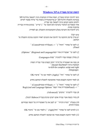 ‫ל‬ ‫שמורות‬ ‫הזכויות‬ ‫כל‬-Efrat Elhay
-6-
‫בעברית‬ ‫תמיכה‬ ‫הוספת‬‫ב‬-Windows XP
‫כיצ‬‫בעברית‬ ‫תמיכה‬ ‫להוסיף‬ ‫ד‬,‫לשמאל‬ ‫מימין‬ ‫הנכתבות‬ ‫אחרות‬ ‫ושפות‬,‫בחלונות‬XP
‫חלונות‬ ‫ההפעלה‬ ‫במערכת‬XP‫לקרוא‬ ‫אפשר‬ ‫שיהיה‬ ‫כדי‬ ‫נוספות‬ ‫צורךבהגדרות‬ ‫יש‬
‫לשמאל‬ ‫מימין‬ ‫הנכתב‬ ‫טקסט‬ ‫ולכתוב‬,‫כמו‬‫עברית‬.
‫הוא‬ ‫בתמיכה‬ ‫למחסור‬ ‫המאפיינים‬ ‫אחד‬‫של‬ ‫הופעה‬``‫ג‬`‫יבריש‬``‫אותיות‬ ‫במקום‬‫עבריות‬
‫בתוכנות‬‫שונות‬.
‫ההפעלה‬ ‫התקנתמערכת‬ ‫בשלב‬ ‫התמיכה‬ ‫את‬ ‫להוסיף‬ ‫ניתן‬,‫לאחריה‬ ‫וגם‬.
‫לב‬ ‫שימו‬!!!
‫את‬ ‫להוסיף‬ ‫כדי‬ ‫ההתקנה‬ ‫בדיסק‬ ‫צורך‬ ‫יש‬‫על‬ ‫ההפעלה‬ ‫מערכת‬ ‫התקנת‬ ‫לאחר‬ ‫התמיכה‬
‫המחשב‬.
1)‫כפתור‬ ‫על‬ ‫לחצו‬``‫התחל‬``(-> ``(Start‫הבקרה‬ ‫לוח‬Control)``
Panel.)
2)‫על‬ ‫לחצו‬``‫אזור‬ ‫אפשרויות‬‫ושפה‬Regional and Language)``Options.)
3)‫ללשונית‬ ‫עברו‬ ‫שנפתח‬ ‫בחלון‬``‫שפות‬-Languages)
4)‫של‬ ‫האפשרות‬ ‫את‬ ‫סמנו‬‫חרות‬``‫ושפות‬ ‫עברית‬ ‫עבור‬ ‫קבצים‬ ‫התקן‬
‫לשמאל‬ ‫מימין‬ ‫הנכתבות‬Install files)``
for complex script and right-to-left
languages.)
5)‫כפתור‬ ‫על‬ ‫לחצו‬``‫החל‬``(Apply)‫על‬ ‫מכן‬ ‫ולאחר‬``‫אישור‬OK-
6)‫מחדש‬ ‫המחשב‬ ‫להפעלת‬ ‫אתהבקשה‬ ‫אשרו‬ ‫הקבצים‬ ‫התקנת‬ ‫לאחר‬.
7)‫כפתור‬ ‫על‬ ‫לחצו‬``‫התחל‬``(-> ``(Start‫הבקרה‬ ‫לוח‬Control)``
-> ``(Panel‫ושפה‬ ‫אזור‬ ‫אפשרויות‬``Regi).(nal and Language Options
8)‫ללשונית‬ ‫עברו‬``‫מתקדם‬``(Advanced.)
9)‫בשפה‬ ‫בחרו‬‫תמיכה‬ ‫רוצים‬ ‫אתם‬ ‫עבורה‬ ‫אשר‬(‫עברית‬/Hebrew‫למשל‬.)
10)‫בטבלת‬``‫הקידוד‬ ‫המרת‬``‫יש‬‫שבחרתם‬ ‫השפה‬ ‫של‬ ‫האפשרויות‬ ‫כל‬ ‫את‬ ‫לסמן‬
‫הקודם‬ ‫בסעיף‬.
11)‫כפתור‬ ‫על‬ ‫לחצו‬ ‫לסיום‬``‫החל‬Apply)``)‫על‬ ‫מכן‬ ‫ולאחר‬``‫אישור‬-OK
12)‫את‬ ‫אשרו‬ ‫הקבצים‬ ‫התקנת‬ ‫לאחר‬‫מחדש‬ ‫המחשב‬ ‫להפעלת‬ ‫הבקשה‬.
 
