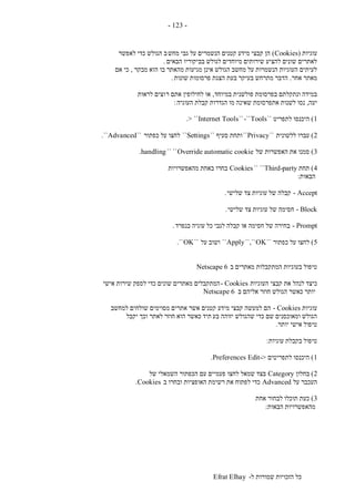 ‫ל‬ ‫שמורות‬ ‫הזכויות‬ ‫כל‬-Efrat Elhay
-123-
‫עוגיות‬(Cookies)‫מחש‬ ‫גבי‬ ‫על‬ ‫הנשמרים‬ ‫קטנים‬ ‫מידע‬ ‫קבצי‬ ‫הן‬‫לאפשר‬ ‫כדי‬ ‫הגולש‬ ‫ב‬
‫הבאים‬ ‫בביקוריו‬ ‫לגולש‬ ‫מיוחדים‬ ‫שירותים‬ ‫להציע‬ ‫שונים‬ ‫לאתרים‬.
‫מבקר‬ ‫הוא‬ ‫בו‬ ‫מהאתר‬ ‫מגיעות‬ ‫אינן‬ ‫הגולש‬ ‫מחשב‬ ‫על‬ ‫הנשמרות‬ ‫העוגיות‬ ‫לעיתים‬,‫אם‬ ‫כי‬
‫אחר‬ ‫מאתר‬.‫שונות‬ ‫פרסומות‬ ‫הצגת‬ ‫בעת‬ ‫בעיקר‬ ‫מתרחש‬ ‫הדבר‬.
‫במיוחד‬ ‫פולשנית‬ ‫בפרסומת‬ ‫ונתקלתם‬ ‫במידה‬,‫ר‬ ‫אתם‬ ‫לחילופין‬ ‫או‬‫לראות‬ ‫וצים‬
‫יעה‬,‫העוגיה‬ ‫קבלת‬ ‫הגדרות‬ ‫מו‬ ‫שאינה‬ ‫אתפרסומת‬ ‫לשנות‬ ‫נסו‬:
1)‫לתפריט‬ ‫היכנסו‬``Tools-````Internet Tools> ``.
2)‫ללשונית‬ ‫עברו‬``Privacy``‫סעיף‬ ‫ותחת‬``Settings``‫כפתור‬ ‫על‬ ‫לחצו‬``Advanced``.
3)‫של‬ ‫האפשרות‬ ‫את‬ ‫סמנו‬Override automatic cookie`` ``handling.
4)‫תחת‬Third-party`` ``Cookies‫מהאפשרויות‬ ‫באחת‬ ‫בחרו‬
‫הבאות‬:
Accept-‫שלישי‬ ‫צד‬ ‫עוגיות‬ ‫של‬ ‫קבלה‬.
Block-‫שלישי‬ ‫צד‬ ‫עוגיות‬ ‫של‬ ‫חסימה‬.
Prompt-‫בנפרד‬ ‫עוגיה‬ ‫כל‬ ‫לגבי‬ ‫קבלה‬ ‫או‬ ‫חסימה‬ ‫של‬ ‫בחירה‬.
5)‫כפתור‬ ‫על‬ ‫לחצו‬``OK``,``Apply``‫על‬ ‫ושוב‬``OK``.
‫המתק‬ ‫בעוגיות‬ ‫טיפול‬‫ב‬ ‫מאתרים‬ ‫בלות‬Netscape 6
‫העוגיות‬ ‫קבצי‬ ‫את‬ ‫לנהל‬ ‫כיצד‬Cookies-‫אישי‬ ‫שירות‬ ‫לספק‬ ‫כדי‬ ‫שונים‬ ‫מאתרים‬ ‫המתקבלים‬
‫ב‬ ‫אליהם‬ ‫חוזר‬ ‫הגולש‬ ‫כאשר‬ ‫יותר‬Netscape 6
‫עוגיות‬Cookies-‫למחשב‬ ‫שולחים‬ ‫מסוימים‬ ‫אתרים‬ ‫אשר‬ ‫קטנים‬ ‫מידע‬ ‫קבצי‬ ‫למעשה‬ ‫הם‬
‫בע‬ ‫יזוהה‬ ‫שהגולש‬ ‫כדי‬ ‫שם‬ ‫ומאוכסנים‬ ‫הגולש‬‫יקבל‬ ‫וכך‬ ‫לאתר‬ ‫חוזר‬ ‫הוא‬ ‫כאשר‬ ‫תיד‬
‫יותר‬ ‫אישי‬ ‫טיפול‬.
‫עוגיות‬ ‫בקבלת‬ ‫טיפול‬:
1)‫לתפריטים‬ ‫היכנסו‬->EditPreferences.
2)‫בחלון‬Category‫של‬ ‫השמאלי‬ ‫הכפתור‬ ‫עם‬ ‫פעמיים‬ ‫לחצו‬ ‫שמאל‬ ‫בצד‬
‫על‬ ‫העכבר‬Advanced‫ב‬ ‫ובחרו‬ ‫האופציות‬ ‫רשימת‬ ‫את‬ ‫לפתוח‬ ‫כדי‬Cookies.
3)‫אחת‬ ‫לבחור‬ ‫תוכלו‬ ‫כעת‬
‫הבאות‬ ‫מהאפשרויות‬:
 