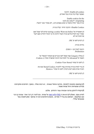 ‫ל‬ ‫שמורות‬ ‫הזכויות‬ ‫כל‬-Efrat Elhay
-124-
Enable all cookies-‫התוכנה‬
‫האתרים‬ ‫מכל‬ ‫עוגיות‬ ‫של‬ ‫קבלה‬ ‫תאפשר‬.
Enable cookies for the
originating-‫רק‬web site only
‫כרגע‬ ‫נמצאים‬ ‫אתם‬ ‫בו‬ ‫מהאתר‬ ‫ישלחו‬ ‫אשר‬ ‫עוגיות‬,‫יתקבלו‬ ‫משני‬ ‫מאתרי‬ ‫ולא‬.
Disable Cookies-‫עוגיות‬ ‫קבלת‬ ‫תדחה‬ ‫התוכנה‬.
4)‫האפש‬‫של‬ ‫רות‬Warn me beforestoring a cookie‫פעם‬ ‫שבכל‬ ‫לכך‬ ‫תגרום‬
‫לקבל‬ ‫האם‬ ‫להחליט‬ ‫ותוכלו‬ ‫כך‬ ‫על‬ ‫הודעה‬ ‫תקבלו‬ ‫עוגיה‬ ‫אליכם‬ ‫לשלוח‬ ‫ינסה‬ ‫שאתר‬
‫לא‬ ‫או‬ ‫העוגיה‬ ‫את‬.
5)‫על‬ ‫לחצו‬ ‫לסיום‬OK.
‫עוגיות‬ ‫מחיקת‬:
‫לתפריטים‬ ‫היכנסו‬->Edit1)
Preferences.
2)‫בחלון‬Category‫פע‬ ‫לחצו‬ ‫שמאל‬ ‫בצד‬‫של‬ ‫השמאלי‬ ‫הכפתור‬ ‫עם‬ ‫מיים‬
‫על‬ ‫העכבר‬Advanced‫ב‬ ‫ובחרו‬ ‫האופציות‬ ‫רשימת‬ ‫את‬ ‫לפתוח‬ ‫כדי‬Cookies.
3)‫כפתור‬ ‫על‬ ‫לחצו‬View StoredCookies.
4)‫מסוימות‬ ‫עוגיות‬ ‫למחוק‬ ‫כדי‬,‫ללשונית‬ ‫עברו‬Stored Cookies‫את‬ ‫סמנו‬
‫כפתור‬ ‫על‬ ‫ולחצו‬ ‫למחוק‬ ‫רוצים‬ ‫אתם‬ ‫אותה‬ ‫העוגיה‬Remove.
5)‫לחצ‬ ‫לסיום‬‫על‬ ‫ו‬OK.
_____________________________________________________
5)‫השתשמו‬‫בתוכנות‬‫לחסימה‬,‫בעוגיות‬ ‫וטיפול‬ ‫מחיקה‬,‫כאלה‬ ‫רבות‬ ‫יש‬.‫בנוסף‬,‫מתקדמים‬ ‫דפדפנים‬
‫מכילים‬‫שונות‬ ‫עוגיות‬ ‫ניהול‬ ‫אפשרויות‬.
6)‫הדפדפן‬ ‫עבור‬ ‫אבטחה‬ ‫עדכוני‬ ‫להתקין‬ ‫הקפידו‬‫שלכם‬.
‫נוסף‬ ‫למידע‬,‫לקר‬ ‫מומלץ‬‫ה‬ ‫את‬ ‫וא‬-FAQ‫רשמי‬ ‫הלא‬‫עוגיות‬ ‫על‬.‫אחד‬ ‫דבר‬ ‫רק‬ ‫לזכור‬ ‫וגם‬:‫דבר‬ ‫הן‬ ‫עוגיות‬
‫כשלעצמו‬ ‫טוב‬.‫אתרים‬ ‫ידי‬ ‫על‬ ‫בהן‬ ‫השימוש‬,‫שהופך‬ ‫זה‬ ‫הוא‬ ‫ודפדפנים‬ ‫אנשים‬‫בעל‬ ‫למשהו‬ ‫אותן‬
‫שלילי‬ ‫פוטנציאל‬.
 