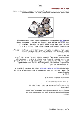 ‫ל‬ ‫שמורות‬ ‫הזכויות‬ ‫כל‬-Efrat Elhay
-126-
‫קשיחים‬ ‫דיסקים‬ ‫על‬ ‫הכל‬
‫קשיח‬ ‫כונן‬ ‫בתור‬ ‫גם‬ ‫מוכר‬ ‫הוא‬‫כהארד‬ ‫וגם‬-‫דיסק‬,‫במחשב‬ ‫החשובים‬ ‫הרכיבים‬ ‫באחד‬ ‫מדובר‬ ‫מקרה‬ ‫ובכל‬.‫עובד‬ ‫הוא‬ ‫איך‬
‫באמת‬,‫עבד‬ ‫ולפעמים‬ ‫אדון‬ ‫לפעמים‬ ‫להיות‬ ‫צריך‬ ‫הוא‬ ‫למה‬,‫סיבוב‬ ‫ומהירות‬ ‫מטמון‬ ‫זיכרון‬ ‫זה‬ ‫מה‬‫ועוד‬
‫פרט‬‫ל‬‫מור‬ ‫חוק‬(‫שניבא‬‫שנה‬ ‫כל‬ ‫מעבדים‬ ‫של‬ ‫החישוב‬ ‫כוח‬ ‫של‬ ‫הכפלה‬ ‫היום‬ ‫עד‬ ‫בהצלחה‬
‫וחצי‬)‫מפורסם‬ ‫חוק‬ ‫עוד‬ ‫ישנו‬‫המחשבים‬ ‫בעולם‬,‫שם‬ ‫ללא‬ ‫חוק‬,‫ביותר‬ ‫מרכזי‬ ‫זאת‬ ‫אם‬ ‫אך‬.
‫גודל‬ ‫מה‬ ‫משנה‬ ‫שלא‬ ‫אומר‬ ‫החוק‬‫הקשיח‬ ‫הדיסק‬,‫יספיק‬ ‫ולא‬ ‫יתמלא‬ ‫תמיד‬ ‫הוא‬.‫נכון‬,
‫להסתדר‬ ‫אפשר‬ ‫לפעמים‬,‫לצרוב‬ ‫גם‬ ‫אפשר‬‫למחוק‬ ‫ואפילו‬,‫עוד‬ ‫נרצה‬ ‫תמיד‬ ‫אבל‬.
‫מידע‬ ‫אוצרי‬ ‫אותם‬ ‫על‬ ‫נדבר‬ ‫השבוע‬,‫הידועים‬‫קשיח‬ ‫דיסק‬ ‫בתור‬/‫קשיח‬ ‫כונן‬/‫דיסק‬ ‫הארד‬.‫חלק‬
‫מהמידע‬,‫בחיבוריות‬ ‫העוסק‬ ‫זה‬ ‫בעיקר‬,‫נכון‬‫למיניהם‬ ‫תקליטורים‬ ‫כונני‬ ‫לגבי‬ ‫גם‬.
‫נתונים‬ ‫אחסון‬ ‫מבנה‬:
‫השונים‬ ‫הקבצים‬‫לאזורים‬ ‫פיסית‬ ‫חלוקה‬ ‫ידי‬ ‫על‬ ‫ביותר‬ ‫הבסיסית‬ ‫בצורה‬ ‫הכונן‬ ‫על‬ ‫מאוחסנים‬
‫הנקראים‬ ‫שונים‬‫סקטורים‬(Sectors).‫בתהליך‬ ‫מבוצעת‬ ‫בדיסק‬ ‫ופריסתם‬ ‫הסקטורים‬ ‫כמות‬
‫הנקרא‬Low Level Format,‫לבצע‬ ‫צורך‬ ‫אין‬ ‫המקרים‬ ‫שברוב‬(‫לשימוש‬ ‫מוכן‬ ‫מגיע‬ ‫הדיסק‬ ‫כי‬.)
‫סיבה‬ ‫יש‬ ‫כאשר‬‫הסקטורי‬ ‫של‬ ‫מחדש‬ ‫להגדרה‬‫ה‬ ‫דרך‬ ‫הפורמט‬ ‫פעולת‬ ‫את‬ ‫לבצע‬ ‫ניתן‬ ‫ם‬-
BIOS,‫יצרן‬ ‫של‬ ‫תוכנה‬ ‫או‬‫הכונן‬.
‫הפורמט‬ ‫פעולת‬(Format‫או‬High Level Format)‫יותר‬ ‫הידועה‬,‫לפעולה‬ ‫הדיסק‬ ‫את‬ ‫מכינה‬,
‫מחדש‬ ‫כתיבה‬ ‫ידי‬ ‫על‬‫של‬‫הדיסק‬ ‫גבי‬ ‫על‬ ‫המידע‬ ‫מיקום‬ ‫נתוני‬,‫ניתן‬ ‫שיהיה‬ ‫לכך‬ ‫אותו‬ ‫המכינים‬
‫קבצים‬ ‫עליו‬ ‫לכתוב‬.
‫פורמט‬‫כך‬:
‫בחלונות‬ ‫קשיח‬ ‫בדיסק‬ ‫מחיצה‬ ‫פירמוט‬95/98
‫קשיחים‬ ‫בדיסקים‬ ‫מחיצה‬ ‫לפירמוט‬ ‫מדריך‬
‫שיאבד‬ ‫רוצים‬ ‫שלא‬ ‫מידע‬ ‫כל‬ ‫לגבות‬ ‫חשוב‬ ‫הכל‬ ‫לפני‬!‫יגרמו‬ ‫הבאות‬ ‫הפעולות‬
‫המידע‬ ‫לאיבוד‬.
‫פירמו‬‫ט‬(Format)‫מחיצה‬ ‫על‬ ‫המידע‬ ‫של‬ ‫יסודית‬ ‫מחיקה‬ ‫של‬ ‫פעולה‬ ‫היא‬(‫קישור‬)
‫הקשיח‬ ‫בדיסק‬ ‫מסויימת‬.‫אבל‬ ‫פירמוט‬ ‫בפעולת‬ ‫שנמחק‬ ‫מידע‬ ‫לשחזר‬ ‫ניתן‬ ‫לפעמים‬
‫תמיד‬ ‫לא‬.
 