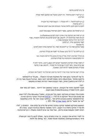 ‫ל‬ ‫שמורות‬ ‫הזכויות‬ ‫כל‬-Efrat Elhay
-127-
‫מחיצה‬ ‫לפרמט‬ ‫ניתן‬ ‫כך‬:
1)‫איתחול‬ ‫דיסקט‬ ‫ליצור‬ ‫יש‬.‫פעולת‬ ‫לאחר‬ ‫המחשב‬ ‫את‬ ‫שיפעיל‬ ‫דיסקט‬ ‫זהו‬
‫הפירמוט‬.
2)‫להתחל‬ ‫ללכת‬ ‫יש‬->‫הבקרה‬ ‫לוח‬->‫הוספה‬‫תוכניות‬ ‫של‬ ‫הסרה‬
->‫איתחול‬ ‫דיסק‬.
‫אישור‬ ‫וללחוץ‬ ‫לכונן‬ ‫דיסקט‬ ‫להכניס‬.‫האיתחול‬ ‫דיסקט‬ ‫את‬ ‫תכין‬ ‫המערכת‬.
3)‫המחשב‬ ‫את‬ ‫לאתחל‬ ‫יש‬,‫הכונן‬ ‫בתוך‬ ‫נמצא‬ ‫האיתחול‬ ‫דיסקט‬ ‫כאשר‬.
4)‫שור‬ ‫המחיצה‬ ‫את‬ ‫לאתר‬ ‫יש‬)‫לפרמט‬ ‫רוצים‬ ‫אותה‬(Partition( )‫ק‬
‫לה‬ ‫שהוקדשה‬ ‫האות‬ ‫את‬ ‫וכן‬.‫לדוגמא‬,‫הראשית‬ ‫המחיצה‬ ‫את‬ ‫לפרמט‬ ‫רוצים‬ ‫אם‬,‫סביר‬
‫באות‬ ‫שמסומנת‬ ‫מחיצה‬ ‫תהיה‬ ‫שזו‬ ‫להניח‬c.
‫עולה‬ ‫שהמחשב‬ ‫לאחר‬,‫לכתוב‬ ‫יש‬:
:format X
‫האות‬ ‫במקום‬ ‫כאשר‬X‫לפרמט‬ ‫רוצים‬ ‫אותה‬ ‫המחיצה‬ ‫של‬ ‫האות‬ ‫את‬ ‫לרשום‬ ‫יש‬.
5)‫על‬ ‫ללחוץ‬ ‫יש‬Y‫מקש‬ ‫ועל‬Enter‫הפירמוט‬ ‫פעולת‬ ‫את‬ ‫לאשר‬ ‫כדי‬.
6)‫הפ‬ ‫תהליך‬‫יתחיל‬ ‫ירמוט‬.‫בדר‬"‫הקשיח‬ ‫הדיסק‬ ‫גודל‬ ‫כתוב‬ ‫כןיהיה‬ ‫כ‬.‫כמו‬
‫הפירמוט‬ ‫פעולת‬ ‫של‬ ‫ההתקדמות‬ ‫אחוזי‬ ‫כתובים‬ ‫יהיו‬.
7)‫לתת‬ ‫יתבקש‬ ‫המתמשך‬ ‫הפירמוט‬ ‫פעולת‬ ‫לאחר‬Label‫לכונן‬,‫לו‬ ‫לתת‬ ‫כלומר‬
‫אותו‬ ‫שיזהה‬ ‫שם‬.‫תפקידו‬ ‫על‬ ‫שיעיד‬ ‫שם‬ ‫לו‬ ‫לתת‬ ‫כדאי‬.‫לדוגמא‬,‫מחיצה‬ ‫זו‬ ‫אם‬
‫לקרוא‬ ‫אפשר‬ ‫משחקים‬ ‫שמכילה‬‫לכונן‬Games.
‫המערכת‬ ‫את‬ ‫להפעיל‬ ‫כדי‬ ‫האיתחול‬ ‫בדיסקט‬ ‫להיעזר‬ ‫תמיד‬ ‫בעיה‬ ‫איזושהי‬ ‫וישנה‬ ‫במידה‬.
‫כל‬‫ההפעלה‬ ‫מערכת‬ ‫מותקנת‬ ‫עליו‬ ‫אשר‬ ‫בכונן‬ ‫מדובר‬ ‫לא‬ ‫עוד‬,‫להשתמש‬ ‫יש‬ ‫אז‬ ‫שכן‬
‫אתחול‬ ‫בדיסקט‬(Boot Disk).‫בשם‬ ‫ידועה‬ ‫לפורמט‬ ‫נוספת‬ ‫גרסה‬Quick Format,‫רק‬ ‫בה‬ ‫אשר‬
‫ה‬-FAT (‫ראו‬‫בהמשך‬)‫נ‬‫מחק‬,‫במקומם‬ ‫נשארים‬ ‫הגדרות‬ ‫ושאר‬ ‫הקבצים‬ ‫בעוד‬.
FAT:
‫למיקום‬ ‫מעבר‬‫הקבצים‬ ‫של‬ ‫הפיסי‬,‫ידידותי‬ ‫יותר‬ ‫בממשק‬ ‫צורך‬ ‫יש‬,‫אות‬ ‫בתור‬ ‫לנו‬ ‫המוכר‬
‫הכונן‬,‫תיקייה‬/‫ספריה‬(Folder/Directory)‫הקובץ‬ ‫ושם‬.
‫באינדקס‬ ‫נשמרים‬ ‫אלה‬ ‫נתונים‬‫ונקרא‬ ‫כונן‬ ‫בכל‬ ‫המצוי‬FAT (File Allocation Table).‫ישנם‬
‫של‬ ‫עיקרים‬ ‫סוגים‬ ‫שני‬‫זה‬ ‫אינדקס‬– FAT16‫ו‬-FAT32,‫שההבדל‬‫ש‬ ‫הוא‬ ‫ביניהם‬ ‫העיקרי‬-
FAT32‫יותר‬ ‫גדולים‬ ‫בכוננים‬ ‫שימוש‬ ‫מאפשר‬,‫של‬ ‫יותר‬ ‫קטנה‬ ‫ובחלוקה‬‫מידע‬(‫שלמעש‬‫ה‬
"‫מקום‬ ‫עוד‬ ‫יוצר‬"‫בדיסק‬‫עוברים‬ ‫כאשר‬‫מ‬16-‫ל‬32-).
‫שינוי‬ ‫בסיס‬ ‫על‬ ‫מידע‬ ‫של‬ ‫מחדש‬ ‫וכתיבה‬ ‫מחיקה‬ ‫מאפשר‬ ‫באינדקס‬ ‫השימוש‬‫ב‬ ‫הנתונים‬-FAT,
‫ש‬ ‫פיסית‬ ‫מחיקה‬ ‫ידי‬ ‫על‬ ‫ולא‬‫הקובץ‬ ‫ל‬.‫הקובץ‬ ‫בכתיבת‬ ‫גמישות‬ ‫מאפשר‬ ‫הדבר‬‫לא‬ ‫בצורה‬
‫בדיסק‬ ‫שונים‬ ‫מקומות‬ ‫לאורך‬ ‫רציפה‬,‫בפעולה‬ ‫להאטה‬ ‫גורם‬ ‫שני‬ ‫מצד‬ ‫אבל‬‫ה‬-‫קריאה‬‫כתיבה‬.
‫הנתונים‬ ‫את‬ ‫מחדש‬ ‫לסדר‬ ‫כדי‬,‫ברצף‬ ‫כתובים‬ ‫שיהיו‬ ‫כך‬,‫מומלץ‬‫פעולת‬ ‫זמן‬ ‫כמה‬ ‫כל‬ ‫לבצע‬
‫איחוי‬(Defragmentation)‫שונות‬ ‫תוכנות‬ ‫באמצעות‬,‫כמו‬defrag‫חלנות‬ ‫של‬.
 