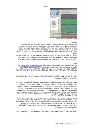 ‫ל‬ ‫שמורות‬ ‫הזכויות‬ ‫כל‬-Efrat Elhay
-128-
‫שיניים‬ ‫לצחצח‬ ‫כמו‬ ‫ממש‬. Defrag
‫מחיצות‬:
‫בדיסק‬ ‫בשימוש‬ ‫להקלה‬ ‫אפשרות‬ ‫עוד‬,‫הגדולים‬ ‫בעיקר‬‫שביניהם‬,‫מחיצה‬ ‫יצירת‬ ‫היא‬
(Partition).‫תהל‬‫לכמה‬ ‫הדיסק‬ ‫של‬ ‫לוגית‬ ‫חלוקה‬ ‫יוצר‬ ‫זה‬ ‫יך‬‫חלקים‬,‫מהם‬ ‫אחד‬ ‫כל‬ ‫כאשר‬
‫דבר‬ ‫לכל‬ ‫נפרד‬ ‫כדיסק‬ ‫המחשב‬ ‫ידי‬ ‫על‬ ‫מוכר‬(‫משלו‬ ‫אות‬ ‫בעל‬.)‫הדבר‬‫שימושי‬ ‫להיות‬ ‫יכול‬
‫הפעלה‬ ‫מערכות‬ ‫כמה‬ ‫עליו‬ ‫להתקין‬ ‫רוצים‬ ‫אבל‬ ‫אחד‬ ‫כונן‬ ‫רק‬ ‫יש‬ ‫כאשר‬,‫כל‬‫מחיצה‬ ‫על‬ ‫אחת‬
‫נפרדת‬.
‫נע‬ ‫מחיצות‬ ‫של‬ ‫ומחיקה‬ ‫יצירה‬ ‫כמו‬ ‫פעולות‬‫באמצעות‬ ‫לרוב‬ ‫שית‬‫בשם‬ ‫תוכנה‬Fdisk,‫המגיעה‬
‫חלונות‬ ‫עם‬.‫החלוקה‬ ‫מבנה‬ ‫את‬ ‫לשנות‬ ‫רוצים‬ ‫שכאשר‬ ‫הוא‬ ‫בה‬ ‫החיסרון‬,‫הולך‬ ‫המידע‬ ‫כל‬
‫לאיבוד‬,‫ע‬ ‫זו‬ ‫מגבלה‬ ‫על‬ ‫להתגבר‬ ‫ניתן‬ ‫אבל‬"‫חיצונית‬ ‫בתוכנה‬ ‫שימוש‬ ‫י‬‫מג‬ ‫פרטישן‬ ‫כמו‬'‫יק‬
‫חיבור‬:
‫נקרא‬ ‫האישיים‬ ‫במחשבים‬ ‫ביותר‬ ‫הנפוץ‬ ‫החיבור‬ ‫תקן‬IDE (Integrated Drive Electronics)
‫האלקטרוני‬ ‫רכיבי‬ ‫על‬ ‫מדבר‬ ‫שלמעשה‬‫בכונן‬ ‫המשובצים‬ ‫קה‬,‫אבל‬‫בעוד‬ ‫תתקלו‬ ‫לעיתים‬
‫כמו‬ ‫שמות‬EIDE, ATAPI, ATA, Ultra-ATA‫וגם‬Ultra-DMA‫על‬ ‫שמדברים‬‫אותו‬ ‫יותר‬ ‫או‬ ‫פחות‬
‫דבר‬.
‫בנוסף‬,‫מסוג‬ ‫כונני‬ ‫קיימים‬SCSI (‫ויקר‬ ‫מהיר‬ ‫חיבור‬‫יותר‬)‫חיצוניים‬ ‫וכוננים‬,‫משתמשים‬ ‫אשר‬
‫כמו‬ ‫בטכנולוגיות‬USB‫ו‬-Firewire.
‫הכונן‬ ‫חיבור‬‫רחבות‬ ‫רצועות‬ ‫באמצעות‬ ‫נעשה‬ ‫האם‬ ‫ללוח‬(Ribbon),‫לרוב‬ ‫אפורות‬,‫המעבירות‬
‫נתונים‬(DATA)‫מקבילי‬ ‫באופן‬.‫להן‬ ‫פרט‬,‫היוצאים‬ ‫חשמל‬ ‫לכבלי‬ ‫הכונן‬ ‫מחובר‬‫מהספק‬.
‫בתור‬ ‫לרוב‬ ‫מצוינת‬ ‫המידע‬ ‫מועבר‬ ‫בה‬ ‫המהירות‬ATA (‫הטכנולוגיה‬ ‫שם‬,‫גם‬ ‫לפעמים‬Ultra
ATA/DMA)‫כלשהו‬ ‫ומספר‬.‫הראשוני‬ ‫החיבור‬‫של‬ ‫במהירות‬ ‫היה‬33MB‫לשניה‬(ATA33),
‫גם‬ ‫הופיעו‬ ‫ולאחריו‬66,100‫הוא‬ ‫והאחרון‬133.‫של‬ ‫שמהירות‬ ‫להניח‬ ‫סביר‬133MB‫תהיה‬
‫של‬ ‫התקן‬ ‫לנו‬ ‫מחכה‬ ‫לפינה‬ ‫מעבר‬ ‫ממש‬ ‫כי‬ ‫האחרונה‬Serial ATA‫המבטיח‬‫דקיק‬ ‫מידע‬ ‫כבל‬
‫ו‬‫מינימלית‬ ‫מהירות‬‫של‬150MB‫לשניה‬.
‫המרשימים‬ ‫המספרים‬ ‫למרות‬,‫ב‬ ‫רק‬ ‫למעשה‬ ‫מדובר‬-"‫התפרצות‬"‫מידע‬ ‫של‬(Burst)‫כאשר‬
‫המרבית‬ ‫מהכמות‬ ‫בהרבה‬ ‫נמוכה‬ ‫הממוצעת‬ ‫המידע‬ ‫כמות‬.‫מקרה‬ ‫בכל‬,‫אתם‬ ‫כאשר‬‫רוכשים‬
‫כונן‬‫חדש‬,‫שלכם‬ ‫האם‬ ‫לוח‬ ‫תומך‬ ‫תקן‬ ‫באיזה‬ ‫לבדוק‬ ‫יש‬,‫במהירות‬ ‫יעבוד‬ ‫הכונן‬ ‫אחרת‬
‫השתיים‬ ‫מבין‬ ‫הנמוכה‬.‫מתאימה‬ ‫בצמה‬ ‫להשתמש‬ ‫יש‬ ‫בנוסף‬,‫מ‬ ‫תפחה‬ ‫אשר‬40-‫ל‬80-
‫חוטים‬(‫במעבר‬‫מ‬-ATA33‫ל‬66-).
‫שלכם‬ ‫בדיסק‬ ‫תומך‬ ‫לא‬ ‫האם‬ ‫ולוח‬ ‫במידה‬,‫כרטיס‬ ‫לרכוש‬ ‫תוכלו‬ ‫תמיד‬‫חיבור‬ ‫המאפשר‬ ‫בקר‬
 