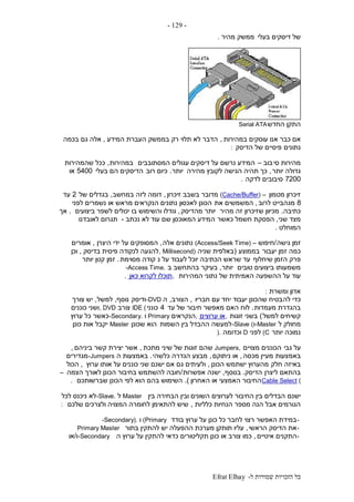‫ל‬ ‫שמורות‬ ‫הזכויות‬ ‫כל‬-Efrat Elhay
-129-
‫בעלי‬ ‫דיסקים‬ ‫של‬‫מהיר‬ ‫ממשק‬.
‫החדש‬ ‫התקן‬Serial ATA
‫אם‬‫במהירות‬ ‫עוסקים‬ ‫אנו‬ ‫כבר‬,‫המידע‬ ‫העברת‬ ‫בממשק‬ ‫רק‬ ‫תלוי‬ ‫לא‬ ‫הדבר‬,‫בכמה‬ ‫גם‬ ‫אלה‬
‫נתונים‬‫הדיסק‬ ‫של‬ ‫פיסיים‬:
‫סי‬ ‫מהירות‬‫בוב‬–‫המסתובבים‬ ‫עגולים‬ ‫דיסקים‬ ‫על‬ ‫נרשם‬ ‫המידע‬‫במהירות‬,‫שהמהירות‬ ‫ככל‬
‫יותר‬ ‫גדולה‬,‫מהירה‬ ‫לקובץ‬ ‫הגישה‬ ‫תהיה‬ ‫כך‬‫יותר‬.‫רוב‬ ‫כיום‬‫בעלי‬ ‫הם‬ ‫הדיסקים‬5400‫או‬
7200‫לדקה‬ ‫סיבובים‬.
‫מטמון‬ ‫זיכרון‬(Cache/Buffer) –‫זיכרון‬ ‫בשבב‬ ‫מדובר‬,‫במחשב‬ ‫לזה‬ ‫דומה‬,‫של‬ ‫בגדלים‬2‫עד‬
8‫לרוב‬ ‫מגהבייט‬,‫את‬ ‫המשמשים‬‫לפני‬ ‫נשמרים‬ ‫או‬ ‫מראש‬ ‫הנקראים‬ ‫נתונים‬ ‫לאכסון‬ ‫הכונן‬
‫כתיבה‬.‫מהיר‬ ‫זה‬ ‫שזיכרון‬ ‫מכיוון‬‫מהדיסק‬ ‫יותר‬,‫ביצועים‬ ‫לשפר‬ ‫יכולים‬ ‫בו‬ ‫והשימוש‬ ‫גודלו‬.‫אך‬
‫שני‬ ‫מצד‬,‫כאשר‬ ‫חשמל‬ ‫הפסקת‬‫ה‬‫נכתב‬ ‫לא‬ ‫עוד‬ ‫שם‬ ‫המאוכסן‬ ‫מידע‬-‫לאובדנו‬ ‫תגרום‬
‫המוחלט‬.
‫גישה‬ ‫זמן‬/‫חיפוש‬(Access/Seek Time) –‫אלה‬ ‫נתונים‬,‫היצרן‬ ‫ידי‬ ‫על‬ ‫המסופקים‬,‫אומרים‬
‫יעבור‬ ‫זמן‬ ‫כמה‬‫בממוצע‬(‫שניה‬ ‫באלפית‬, Millisecond)‫בדיסק‬ ‫פיסית‬ ‫לנקודה‬ ‫להגעה‬,‫וכן‬
‫שיחלוף‬ ‫הזמן‬ ‫פרק‬‫נ‬ ‫על‬ ‫לעבוד‬ ‫יוכל‬ ‫הכתיבה‬ ‫שראש‬ ‫עד‬‫מסוימת‬ ‫קודה‬.‫יותר‬ ‫קטן‬ ‫זמן‬
‫טובים‬ ‫ביצועים‬ ‫משמעותו‬‫יותר‬,‫ב‬ ‫בהתחשב‬ ‫בעיקר‬-Access Time.
‫המהירות‬ ‫נתוני‬ ‫של‬ ‫האמיתית‬ ‫ההשפעה‬ ‫על‬ ‫עוד‬,‫כאן‬ ‫לקרוא‬ ‫תוכלו‬.
‫ומשרת‬ ‫אדון‬:
‫לה‬ ‫כדי‬‫חבריו‬ ‫עם‬ ‫יחד‬ ‫יעבוד‬ ‫שהכונן‬ ‫בטיח‬,‫הצורב‬,‫ה‬-DVD‫ודיסק‬‫נוסף‬,‫למשל‬,‫צורך‬ ‫יש‬
‫מעמדות‬ ‫בהגדרת‬.‫עד‬ ‫של‬ ‫חיבור‬ ‫מאפשר‬ ‫האם‬ ‫לוח‬4‫כונני‬IDE (‫צורב‬, DVD‫כוננים‬ ‫ושני‬
‫למשל‬ ‫קשיחים‬)‫זוגות‬ ‫בשני‬,‫ערוצים‬ ‫או‬,‫הנקראים‬Primary‫ו‬-Secondary.‫ערוץ‬ ‫כל‬ ‫כאשר‬
‫ל‬ ‫מחולק‬-Master‫ו‬-Slave (‫השמות‬ ‫בין‬ ‫ההבדל‬ ‫למעשה‬‫שכונן‬ ‫הוא‬Master‫כונן‬ ‫אות‬ ‫יקבל‬
‫יותר‬ ‫נמוכה‬(C‫לפני‬D‫וכדומה‬).
‫גבי‬ ‫על‬‫מצויים‬ ‫הכוננים‬Jumpers,‫מתכת‬ ‫שיני‬ ‫של‬ ‫זוגות‬ ‫שהם‬,‫ביניהם‬ ‫קשר‬ ‫יצירת‬ ‫אשר‬,
‫באמ‬‫צעות‬‫מכסה‬ ‫מעיין‬,‫ניתוקם‬ ‫או‬,‫כלשהי‬ ‫הגדרה‬ ‫מבצע‬.‫ה‬ ‫באמצעות‬-Jumpers‫מגדירים‬
‫חלק‬ ‫באיזה‬‫הכונן‬ ‫ישתמש‬ ‫מהערוץ‬,‫ערוץ‬ ‫אותו‬ ‫על‬ ‫כוננים‬ ‫שני‬ ‫ישנם‬ ‫אם‬ ‫גם‬ ‫ולעיתים‬,‫הכול‬
‫ליצרן‬ ‫בהתאם‬‫הדיסק‬.‫בנוסף‬,‫אפשרות‬ ‫ישנה‬/‫הצמה‬ ‫לאורך‬ ‫הכונן‬ ‫בחיבור‬ ‫להשתמש‬ ‫חובה‬–
Cable Select (‫האחרון‬ ‫או‬ ‫האמצעי‬ ‫החיבור‬.)‫שברשותכם‬ ‫הכונן‬ ‫לפי‬ ‫הוא‬ ‫בהם‬ ‫השימוש‬.
‫ישנם‬‫בין‬ ‫הבחירה‬ ‫ובין‬ ‫השונים‬ ‫לערוצים‬ ‫החיבור‬ ‫בין‬ ‫הבדלים‬Master‫ל‬-Slave.‫לכל‬ ‫ניכנס‬ ‫לא‬
‫כלליות‬ ‫הנחיות‬ ‫מספר‬ ‫הנה‬ ‫אבל‬ ‫הגורמים‬,‫שלכם‬ ‫ולצרכים‬ ‫המצויה‬ ‫לחומרה‬ ‫להתאימן‬ ‫שיש‬:
-‫בודד‬ ‫ערוץ‬ ‫על‬ ‫כונן‬ ‫כל‬ ‫לחבר‬ ‫רצוי‬ ‫האפשר‬ ‫במידת‬(Primary‫ו‬-Secondary).
-‫הראשי‬ ‫הדיסק‬ ‫את‬,‫בתור‬ ‫להתקין‬ ‫יש‬ ‫ההפעלה‬ ‫מערכת‬ ‫תותקן‬ ‫עליו‬Primary Master
-‫איטיים‬ ‫התקנים‬,‫ה‬ ‫ערוץ‬ ‫על‬ ‫להתקין‬ ‫כדאי‬ ‫תקליטורים‬ ‫כונן‬ ‫או‬ ‫צורב‬ ‫כמו‬-Secondary‫ו‬/‫או‬
 