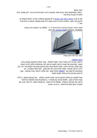 ‫ל‬ ‫שמורות‬ ‫הזכויות‬ ‫כל‬-Efrat Elhay
-130-
‫בתור‬Slave
-‫בינם‬ ‫מידע‬ ‫העברות‬ ‫הרבה‬ ‫מבצעים‬ ‫אשר‬ ‫כוננים‬ ‫בשני‬ ‫משתמשים‬ ‫כאשר‬‫עצמם‬ ‫לבין‬,‫כדאי‬
‫אחר‬ ‫ערוץ‬ ‫על‬ ‫כונן‬ ‫כל‬ ‫לשים‬.
‫צורך‬ ‫יש‬ ‫אם‬‫מ‬ ‫ביותר‬ ‫בחיבור‬4-‫כוננ‬‫ים‬‫אחרת‬ ‫טכנולוגיה‬ ‫להשתמש‬ ‫יש‬(SCSI‫למשל‬)‫או‬
‫נוסף‬ ‫בקר‬ ‫לרכוש‬,‫בדמות‬‫מסוג‬ ‫הרחבה‬ ‫כרטיס‬PCI (‫ב‬ ‫שימוש‬ ‫מאפשר‬ ‫שגם‬-ATA‫מהיר‬
‫יותר‬).
‫חיבור‬ ‫לאחר‬‫ה‬ ‫ידי‬ ‫על‬ ‫בזיהויים‬ ‫צורך‬ ‫יש‬ ‫הכוננים‬-BIOS,‫בצורה‬ ‫לרוב‬ ‫הנעשה‬ ‫דבר‬
‫אוטומטית‬,‫ל‬ ‫בהתאם‬‫הטכניים‬ ‫נתונים‬‫של‬‫הכונן‬.
‫קשיח‬ ‫דיסק‬ ‫של‬ ‫כבל‬ ‫חיבור‬
‫בתקלות‬ ‫טיפול‬:
‫הדיסק‬,‫לתקלות‬ ‫חשוף‬ ‫אחר‬ ‫חומרה‬ ‫רכיב‬ ‫כל‬ ‫כמו‬,‫מידע‬ ‫באובדן‬ ‫להתבטא‬ ‫יכולות‬ ‫אשר‬
‫חשוב‬.‫רגעיות‬ ‫להיות‬ ‫יכולות‬ ‫שהתקלות‬ ‫לכך‬ ‫גורמת‬ ‫הקשיח‬ ‫הדיסק‬ ‫מבנה‬ ‫של‬ ‫המורכבות‬,
‫עקב‬‫מידע‬ ‫בקריאה‬ ‫תקלה‬,‫פיס‬ ‫תקלות‬ ‫ואף‬ ‫קובץ‬ ‫כתיבת‬ ‫בעת‬ ‫שהתרחשה‬ ‫תקלה‬‫יות‬,‫בהן‬
‫הדיסק‬ ‫רכיבי‬‫נפגעים‬.‫לתקן‬ ‫ניתן‬ ‫לא‬ ‫לרוב‬ ‫פיסית‬ ‫תקלה‬,‫במעבדה‬ ‫טיפול‬ ‫ללא‬,‫אך‬
‫כמו‬ ‫חדישות‬ ‫טכנולוגיות‬SMART‫לשער‬ ‫יכולות‬‫שכזאת‬ ‫בעיה‬ ‫להיווצר‬ ‫עלולה‬ ‫מתי‬,‫ובכך‬
‫לה‬‫למשל‬ ‫מסוים‬ ‫באזור‬ ‫מידע‬ ‫מכתיבת‬ ‫ימנע‬.
‫תקלות‬ ‫לאיתור‬ ‫פיסית‬ ‫סריקה‬ ‫לביצוע‬ ‫תחליף‬ ‫אין‬ ‫למעשה‬ ‫אבל‬,‫עצמם‬ ‫בקבצים‬ ‫אם‬,‫ב‬-FAT
‫בכונן‬ ‫אזורים‬ ‫ובעוד‬.‫ה‬ ‫תוכנת‬ ‫עם‬ ‫מגיעה‬ ‫חלונות‬-Scandisk ()‫אשר‬‫לאחר‬ ‫גם‬ ‫מופעלת‬
‫ההפעלה‬ ‫מערכת‬ ‫של‬ ‫קריסה‬,‫אותה‬ ‫להריץ‬ ‫ומומלץ‬,‫דומות‬ ‫תוכנות‬ ‫או‬,‫כמה‬ ‫כל‬‫ימי‬‫ם‬.‫אם‬
‫מהרשימה‬ ‫נעלם‬ ‫הכונן‬ ‫במקרה‬,‫המגעים‬ ‫את‬ ‫בדקו‬.
 