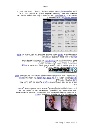‫ל‬ ‫שמורות‬ ‫הזכויות‬ ‫כל‬-Efrat Elhay
-132-
3)‫המרה‬(Conversion) -‫השמור‬ ‫המידע‬ ‫את‬ ‫לוקחים‬ ‫זה‬ ‫בתהליך‬‫אחד‬ ‫בפורמט‬,‫ומעבירים‬
‫לאחר‬ ‫אותו‬(‫שעות‬ ‫של‬ ‫קטן‬ ‫לא‬ ‫מספר‬ ‫לקחת‬ ‫שיכול‬ ‫דבר‬.)‫כאן‬‫יהיה‬‫של‬ ‫בהגדרות‬ ‫צורך‬
‫ההמרה‬ ‫תוכנת‬(‫הסרט‬ ‫רזולוציית‬,‫למשל‬)‫וה‬-Codec.‫כיצד‬ ‫ולהגדיר‬ ‫לבחור‬ ‫תצטרכו‬ ‫גם‬ ‫כאן‬
‫הקול‬ ‫פס‬ ‫את‬ ‫תמירו‬(‫מ‬-AC3‫ל‬-MP3‫למשל‬).
‫ה‬ ‫לחישובי‬ ‫ניכנס‬ ‫לא‬-Bitrate,‫גם‬ ‫יש‬ ‫כך‬ ‫לשם‬ ‫כי‬‫מחשבונים‬.‫ורק‬‫נזכיר‬,‫קובץ‬ ‫כי‬AVI‫מוגבל‬
‫לגודל‬‫עד‬ ‫של‬4GB,‫לקובץ‬ ‫בניגוד‬(‫סיומת‬ ‫עם‬) DivX.
‫הוא‬ ‫להמרה‬ ‫הקשור‬ ‫נוסף‬ ‫תהליך‬FrameServing‫הוא‬‫הקידוד‬ ‫לתוכנת‬ ‫לאפשר‬ ‫נועד‬
(‫עצמה‬ ‫ההמרה‬ ‫את‬ ‫המבצעת‬)‫המקורי‬ ‫הקובץ‬ ‫את‬ ‫לקרוא‬.
‫נציין‬‫בדחיסה‬ ‫שמדובר‬ ‫מכיוון‬ ‫כי‬,‫מעברים‬ ‫בשני‬ ‫הפעולה‬ ‫יתרון‬ ‫יש‬ ‫לפעמים‬(2 Pass
Encoding),‫לגודל‬ ‫איכות‬ ‫בין‬ ‫האיזון‬ ‫את‬ ‫שמשפרת‬.
4)‫ועיבוד‬ ‫עריכה‬-‫הסרט‬ ‫צריבת‬ ‫לפני‬ ‫האחרונים‬ ‫לשלבים‬ ‫נעבור‬ ‫כעת‬.‫ותרצו‬ ‫ייתכן‬ ‫כאן‬‫לחלק‬
‫הקובץ‬ ‫את‬‫למספר‬‫דיסקים‬,‫או‬‫הקול‬ ‫פס‬ ‫בין‬ ‫לסנכרן‬‫לתמונה‬.‫היא‬ ‫אפשרות‬ ‫עוד‬‫להוסיף‬
‫פרקים‬(Chapters,‫ב‬ ‫כמו‬-DVD).
‫יית‬ ‫מסוימים‬ ‫במקרים‬‫להשתמש‬ ‫ותרצו‬ ‫כן‬‫בפילטרים‬‫הסרט‬ ‫על‬,‫עיוותי‬ ‫מיני‬ ‫כל‬ ‫לתקן‬ ‫כדי‬
‫תמונה‬.
5)‫צריבה‬(Authoring‫ו‬-Burning) -‫ל‬ ‫השלם‬ ‫הסרט‬ ‫את‬ ‫מכינים‬ ‫אתם‬ ‫בו‬ ‫השלב‬ ‫זהו‬‫צריבה‬.
‫ושמרתם‬ ‫במידה‬‫בתור‬ ‫אותו‬DivX,‫פורמט‬ ‫מכל‬ ‫דיסק‬ ‫לצריבת‬ ‫דומה‬ ‫התהליך‬‫אחר‬.‫אם‬
‫אותו‬ ‫לשמור‬ ‫בחרתם‬‫חיצוני‬ ‫בנגן‬ ‫גם‬ ‫צפייה‬ ‫שיאפשר‬ ‫בפורמט‬((S)VCD),‫שימוש‬ ‫יאפשר‬ ‫וגם‬
‫ופרקים‬ ‫בתפריטים‬,‫ה‬ ‫בתוכנת‬ ‫זאת‬ ‫להגדיר‬ ‫עליכם‬ ‫יהיה‬‫צריבה‬.
 