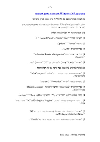 ‫ל‬ ‫שמורות‬ ‫הזכויות‬ ‫כל‬-Efrat Elhay
-7-
‫עם‬ ‫מחשב‬Windows XP‫באופן‬ ‫נכבה‬ ‫אינו‬‫אוטומטי‬
‫חלונות‬ ‫עם‬ ‫מחשב‬ ‫כאשר‬ ‫לעשות‬ ‫מה‬XP‫נכבה‬ ‫אינו‬‫אוטומטי‬ ‫באופן‬
‫חלונות‬ ‫התקנת‬ ‫ולאחר‬ ‫ייתכן‬XP‫לא‬ ‫המחשב‬‫אוטומטי‬ ‫באופן‬ ‫עצמו‬ ‫את‬ ‫יכבה‬,‫ורק‬
‫את‬ ‫לכבות‬ ‫ניתן‬ ‫כי‬ ‫ההודעה‬ ‫את‬ ‫יציג‬‫המחשב‬.
‫בצורה‬ ‫הבעיה‬ ‫את‬ ‫לפתור‬ ‫לנסות‬ ‫ניתן‬‫הבאה‬:
1)‫כ‬ ‫על‬ ‫לחצו‬‫פתור‬``Start``(‫התחל‬- )``Control Panel> ``.
2)‫ל‬ ‫היכנסו‬-Power````Options.
3)‫ללשונית‬ ‫עברו‬``APM``.
4)‫של‬ ‫האפשרות‬ ‫את‬ ‫סמנו‬Advanced Power Management``
``Support.
5)‫על‬ ‫לחצו‬``Apply``(‫החל‬)‫על‬ ‫מכן‬ ‫ולאחר‬``OK``(‫אישור‬)‫לסיום‬.
‫א‬ ‫או‬ ‫עוזרת‬ ‫אינו‬ ‫זו‬ ‫אפשרות‬ ‫אם‬‫ינה‬‫ה‬ ‫הפתרון‬ ‫את‬ ‫נסו‬ ‫קיימת‬‫זה‬:
1)‫של‬ ‫הימני‬ ‫הכפתור‬ ‫עם‬ ‫לחצו‬‫צלמית‬ ‫על‬ ‫העכבר‬``My Computer``
(‫שלי‬ ‫המחשב‬.)
2)‫על‬ ‫לחצו‬ ‫שנפתח‬ ‫בתפריט‬``Properties``(‫מאפיינים‬.)
3)‫ללשונית‬ ‫עברו‬``Hardware``‫כפתור‬ ‫על‬ ‫ולחצו‬``Device Manager``
(‫התקנים‬ ‫מנהל‬.)
4)‫היכנסו‬ ‫שנפתח‬ ‫בחלון‬‫לתפריט‬``View``‫על‬ ‫ולחצו‬Show hidden````devices.
5)‫ותופיע‬ ‫ייתכן‬ ‫ברשימה‬‫בשם‬ ‫אפשרות‬``NT APM/Legacy Support``‫איקס‬ ‫ועליה‬
‫אדום‬.
6)‫שלידה‬ ‫הפלוס‬ ‫סימן‬ ‫על‬ ‫לחצו‬‫התמיכה‬ ‫מותקנת‬ ‫עם‬ ‫לראות‬ ‫כדי‬-NT``
``APM/Legacy Interface Node.
7)‫הכפתור‬ ‫עם‬ ‫הרכיב‬ ‫על‬ ‫לחצו‬‫הימני‬‫ב‬ ‫ובחרו‬ ‫העכבר‬ ‫של‬-``Enable``.
 