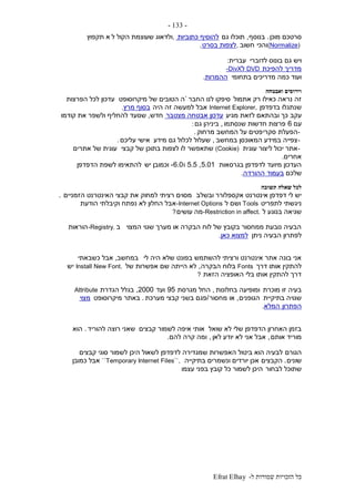 ‫ל‬ ‫שמורות‬ ‫הזכויות‬ ‫כל‬-Efrat Elhay
-133-
‫מוכן‬ ‫סרטכם‬.‫בנוסף‬,‫גם‬ ‫תוכלו‬‫כתוביות‬ ‫להוסיף‬,‫ל‬ ‫הקול‬ ‫שעוצמת‬ ‫ולדאוג‬‫תקפוץ‬ ‫א‬
(Normalize)‫והכי‬‫חשוב‬,‫בסרט‬ ‫לצפות‬.
‫לדוברי‬ ‫בונוס‬ ‫גם‬ ‫ויש‬‫עברית‬:
‫להפיכת‬ ‫מדריך‬DVD‫ל‬-DivX
‫בתחומי‬ ‫מדריכים‬ ‫כמה‬ ‫ועוד‬‫ההמרות‬.
‫ואבטחה‬ ‫וירוסים‬
‫אתמול‬ ‫רק‬ ‫כאילו‬ ‫נראה‬ ‫זה‬‫החבר‬ ‫לנו‬ ‫סיפקו‬`‫מיקרוסופט‬ ‫של‬ ‫הטובים‬ ‫ה‬‫הפרצות‬ ‫לכל‬ ‫עדכון‬
‫בדפדפן‬ ‫שנתגלו‬Internet Explorer,‫היה‬ ‫זה‬ ‫למעשה‬ ‫אבל‬‫מרץ‬ ‫בסוף‬.
‫עקב‬‫כך‬‫מגיע‬ ‫לזאת‬ ‫ובהתאם‬‫מצטבר‬ ‫אבטחה‬ ‫עדכון‬‫חדש‬,‫קודמו‬ ‫את‬ ‫ולשפר‬ ‫להחליף‬ ‫שנועד‬
‫עם‬6‫שנסתמו‬ ‫חדשות‬ ‫פרצות‬,‫גם‬ ‫ביניהן‬:
-‫הפעלת‬‫סקרי‬‫מרחוק‬ ‫המחשב‬ ‫על‬ ‫פטים‬.
-‫במחשב‬ ‫המאוכסן‬ ‫במידע‬ ‫צפייה‬,‫מידע‬ ‫גם‬ ‫לכלול‬ ‫שעלול‬‫עליכם‬ ‫אישי‬.
-‫עוגית‬ ‫ליצור‬ ‫יכול‬ ‫אתר‬(Cookie)‫קבצי‬ ‫של‬ ‫בתוכן‬ ‫לצפות‬ ‫לו‬ ‫שתאפשר‬‫אתרים‬ ‫של‬ ‫עוגית‬
‫אחרים‬.
‫בגרסאות‬ ‫לדפדפן‬ ‫מיועד‬ ‫העדכון‬5.01,5.5‫ו‬6.0-‫יש‬ ‫וכמובן‬‫הדפדפן‬ ‫לשפת‬ ‫להתאימו‬
‫שלכם‬‫בעמוד‬‫ההורדה‬.
‫לכל‬‫תשובה‬ ‫שאלה‬
‫ובשלב‬ ‫אקספלורר‬ ‫אינטרנט‬ ‫דפדפן‬ ‫לי‬ ‫יש‬‫הזמניים‬ ‫האינטרנט‬ ‫קבצי‬ ‫את‬ ‫למחוק‬ ‫רציתי‬ ‫מסוים‬.
‫לתפריט‬ ‫ניגשתי‬Tools‫ל‬ ‫ושם‬-Internet Options‫א‬‫הודעת‬ ‫וקיבלתי‬ ‫נפתח‬ ‫לא‬ ‫החלון‬ ‫בל‬
‫ל‬ ‫בנוגע‬ ‫שגיאה‬-Restriction in affect.‫מה‬‫עושים‬?
‫המצוי‬ ‫שגוי‬ ‫מערך‬ ‫או‬ ‫הבקרה‬ ‫לוח‬ ‫של‬ ‫בקובץ‬ ‫ממחסור‬ ‫נובעת‬ ‫הבעיה‬‫ב‬-Registry.‫הוראות‬
‫ניתן‬ ‫הבעיה‬ ‫לפתרון‬‫למצוא‬‫כאן‬.
‫לי‬ ‫היה‬ ‫שלא‬ ‫בפונט‬ ‫להשתמש‬ ‫ורציתי‬ ‫אינטרנט‬ ‫אתר‬ ‫בונה‬ ‫אני‬‫במחשב‬,‫כשבאתי‬ ‫אבל‬
‫דרך‬ ‫אותו‬ ‫להתקין‬Fonts‫הבקרה‬ ‫בלוח‬,‫של‬ ‫אפשרות‬ ‫שם‬ ‫הייתה‬ ‫לא‬Install New Font.‫יש‬
‫הזאת‬ ‫האופציה‬ ‫בלי‬ ‫אותו‬ ‫להתקין‬ ‫דרך‬?
‫מוכרת‬ ‫זו‬ ‫בעיה‬‫בחלונות‬ ‫ומופיעה‬,‫מגרסת‬ ‫החל‬95‫ועד‬2000,‫הגדרת‬ ‫בגלל‬Attribute
‫בתיקיית‬ ‫שגויה‬‫הגופנים‬,‫מחסור‬ ‫או‬/‫מערכת‬ ‫קבצי‬ ‫בשני‬ ‫פגם‬.‫מיקרוסופט‬ ‫באתר‬‫מצוי‬
‫הפתרון‬‫המלא‬.
‫שואל‬ ‫לא‬ ‫שלי‬ ‫הדפדפן‬ ‫האחרון‬ ‫בזמן‬‫קבצים‬ ‫לשמור‬ ‫איפה‬ ‫אותי‬‫להוריד‬ ‫רוצה‬ ‫שאני‬.‫הוא‬
‫אותם‬ ‫מוריד‬,‫לאן‬ ‫יודע‬ ‫לא‬ ‫אני‬ ‫אבל‬,‫להם‬ ‫קרה‬ ‫ומה‬.
‫הגורם‬‫קבצים‬ ‫סוגי‬ ‫לשמור‬ ‫היכן‬ ‫לשאול‬ ‫לדפדפן‬ ‫שמגדירה‬ ‫האפשרות‬ ‫ביטול‬ ‫הוא‬ ‫לבעיה‬
‫שונים‬.‫הקבצים‬‫בתיקייה‬ ‫ונשמרים‬ ‫יורדים‬ ‫אכן‬``Temporary Internet Files``,‫כמובן‬ ‫אבל‬
‫לבחור‬ ‫שתוכל‬‫עצמו‬ ‫בפני‬ ‫קובץ‬ ‫כל‬ ‫לשמור‬ ‫היכן‬
 
