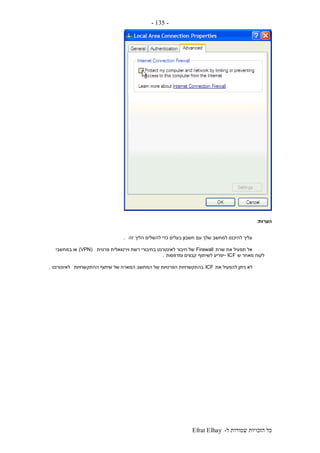 ‫ל‬ ‫שמורות‬ ‫הזכויות‬ ‫כל‬-Efrat Elhay
-135-
‫הערות‬:
‫זה‬ ‫הליך‬ ‫להשלים‬ ‫כדי‬ ‫בעלים‬ ‫חשבון‬ ‫עם‬ ‫שלך‬ ‫למחשב‬ ‫להיכנס‬ ‫עליך‬.
‫שרת‬ ‫את‬ ‫תפעיל‬ ‫אל‬Firewall‫פרטית‬ ‫וירטואלית‬ ‫רשת‬ ‫בחיבורי‬ ‫לאינטרנט‬ ‫חיבור‬ ‫של‬(VPN)‫במחשבי‬ ‫או‬
‫ש‬ ‫מאחר‬ ‫לקוח‬- ICF‫לשיתוף‬ ‫יפריע‬‫ומדפסות‬ ‫קבצים‬.
‫את‬ ‫להפעיל‬ ‫ניתן‬ ‫לא‬ICF‫ההתקשרויות‬ ‫שיתוף‬ ‫של‬ ‫המארח‬ ‫המחשב‬ ‫של‬ ‫הפרטיות‬ ‫בהתקשרויות‬‫לאינטרנט‬.
 