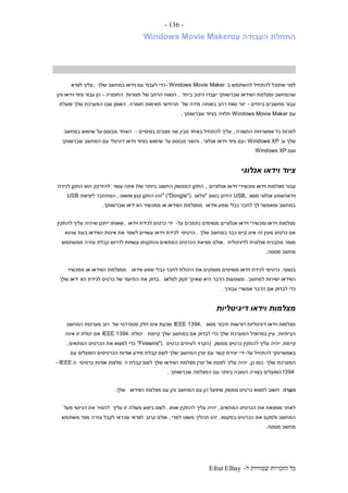 ‫ל‬ ‫שמורות‬ ‫הזכויות‬ ‫כל‬-Efrat Elhay
-136-
‫עם‬ ‫העבודה‬ ‫התחלת‬Windows Movie Maker
‫ב‬ ‫להשתמש‬ ‫להתחיל‬ ‫שתוכל‬ ‫לפני‬- Windows Movie Maker‫שלך‬ ‫במחשב‬ ‫וידאו‬ ‫עם‬ ‫לעבוד‬ ‫כדי‬,‫לוודא‬ ‫עליך‬
‫ביחד‬ ‫היטב‬ ‫יעבדו‬ ‫שברשותך‬ ‫הווידאו‬ ‫ומצלמת‬ ‫שהמחשב‬.‫תצורות‬ ‫של‬ ‫הרחב‬ ‫הטווח‬‫החומרה‬-‫והן‬ ‫וידאו‬ ‫ציוד‬ ‫עבור‬ ‫הן‬
‫ביתיים‬ ‫מחשבים‬ ‫עבור‬-‫של‬ ‫מידה‬ ‫באותה‬ ‫רחב‬ ‫טווח‬ ‫יצר‬‫חומרה‬ ‫תאימות‬ ‫תרחישי‬.‫פועלת‬ ‫שלך‬ ‫המערכת‬ ‫שבו‬ ‫האופן‬
‫עם‬Windows Movie Maker‫תלויה‬‫שברשותך‬ ‫בציוד‬.
‫התצורה‬ ‫אפשרויות‬ ‫כל‬ ‫למרות‬,‫בסיסיים‬ ‫מצבים‬ ‫שני‬ ‫מבין‬ ‫באחד‬ ‫להתחיל‬ ‫עליך‬-‫האחד‬‫במחשב‬ ‫שימוש‬ ‫על‬ ‫מבוסס‬
‫וב‬ ‫שלך‬- Windows XP‫אנלוגי‬ ‫וידאו‬ ‫ציוד‬ ‫עם‬,‫על‬ ‫מבוסס‬ ‫והשני‬‫שברשותך‬ ‫המחשב‬ ‫עם‬ ‫דיגיטלי‬ ‫וידאו‬ ‫בציוד‬ ‫שימוש‬
‫ועם‬Windows XP.
‫אנלוגי‬ ‫וידאו‬ ‫ציוד‬
‫עבו‬‫אנלוגיים‬ ‫וידאו‬ ‫ומכשירי‬ ‫וידאו‬ ‫מצלמות‬ ‫ר‬,‫עשוי‬ ‫אתה‬ ‫שלו‬ ‫ביותר‬ ‫החשוב‬ ‫הממשק‬ ‫התקן‬‫לכידת‬ ‫התקן‬ ‫הוא‬ ‫להזדקק‬
‫וידאו‬/‫מסוג‬ ‫אנלוגי‬ ‫שמע‬USB,‫בשם‬ ‫הידוע‬"‫פלאג‬" ("Dongle").‫ופשוט‬ ‫קטן‬ ‫התקן‬ ‫זהו‬,‫ליציאת‬ ‫המתחבר‬USB
‫ווידאו‬ ‫שמע‬ ‫כבלי‬ ‫לחבר‬ ‫לך‬ ‫ומאפשר‬ ‫במחשב‬‫הוו‬ ‫ממכשיר‬ ‫או‬ ‫הווידאו‬ ‫ממצלמת‬‫שברשותך‬ ‫ידאו‬.
‫על‬ ‫נתמכים‬ ‫מסוימים‬ ‫אנלוגיים‬ ‫וידאו‬ ‫ומכשירי‬ ‫וידאו‬ ‫מצלמות‬-‫וידאו‬ ‫לכידת‬ ‫כרטיס‬ ‫ידי‬,‫להתקין‬ ‫עליך‬ ‫שיהיה‬ ‫ייתכן‬ ‫שאותו‬
‫שלך‬ ‫במחשב‬ ‫כבר‬ ‫קיים‬ ‫אינו‬ ‫זה‬ ‫מעין‬ ‫כרטיס‬ ‫אם‬.‫כרטיסי‬‫שהוא‬ ‫בעת‬ ‫הווידאו‬ ‫איכות‬ ‫את‬ ‫לשפר‬ ‫עשויים‬ ‫וידאו‬ ‫לכידת‬
‫לדיגיטלית‬ ‫אנלוגית‬ ‫מתבנית‬ ‫מומר‬,‫אולם‬‫ממשתמש‬ ‫עזרה‬ ‫קבלת‬ ‫לדרוש‬ ‫עשויות‬ ‫והתקנתו‬ ‫המתאים‬ ‫הכרטיס‬ ‫מציאת‬
‫מנוסה‬ ‫מחשב‬.
‫בנוסף‬,‫ווידאו‬ ‫שמע‬ ‫כבלי‬ ‫לחבר‬ ‫היכולת‬ ‫את‬ ‫מספקים‬ ‫מסוימים‬ ‫וידאו‬ ‫לכידת‬ ‫כרטיסי‬‫ממכשיר‬ ‫או‬ ‫הווידאו‬ ‫ממצלמת‬
‫למחשב‬ ‫ישירות‬ ‫הווידאו‬.‫לפלאג‬ ‫זקוק‬ ‫שאינך‬ ‫היא‬ ‫הדבר‬ ‫משמעות‬.‫הוו‬ ‫לכידת‬ ‫כרטיס‬ ‫של‬ ‫התיעוד‬ ‫את‬ ‫בדוק‬‫שלך‬ ‫ידאו‬
‫עבורך‬ ‫אפשרי‬ ‫הדבר‬ ‫אם‬ ‫לבדוק‬ ‫כדי‬.
‫דיגיטליות‬ ‫וידאו‬ ‫מצלמות‬
‫מסוג‬ ‫חיבור‬ ‫דורשות‬ ‫דיגיטליות‬ ‫וידאו‬ ‫מצלמות‬IEEE 1394,‫של‬ ‫סטנדרטי‬ ‫חלק‬ ‫אינו‬ ‫שכעת‬‫המחשב‬ ‫מערכות‬ ‫רוב‬
‫הביתיות‬.‫קיימת‬ ‫שלך‬ ‫במחשב‬ ‫אם‬ ‫לבדוק‬ ‫כדי‬ ‫שלך‬ ‫המערכת‬ ‫בפרופיל‬ ‫עיין‬‫יכולת‬IEEE 1394.‫אינה‬ ‫זו‬ ‫יכולת‬ ‫אם‬
‫קיי‬‫מת‬,‫ממשק‬ ‫כרטיס‬ ‫להתקין‬ ‫עליך‬ ‫יהיה‬(‫הקרוי‬‫כרטיס‬ ‫לעיתים‬"Firewire").‫המתאים‬ ‫הכרטיס‬ ‫את‬ ‫למצוא‬ ‫כדי‬,
‫על‬ ‫להתחיל‬ ‫באפשרותך‬-‫ידי‬‫עם‬ ‫הפועלים‬ ‫הכרטיסים‬ ‫אודות‬ ‫מידע‬ ‫קבלת‬ ‫לשם‬ ‫שלך‬ ‫המחשב‬ ‫יצרן‬ ‫עם‬ ‫קשר‬ ‫יצירת‬
‫שלך‬ ‫המערכת‬.‫כן‬ ‫כמו‬,‫ה‬ ‫קבלת‬ ‫לשם‬ ‫שלך‬ ‫הווידאו‬ ‫מצלמת‬ ‫יצרן‬ ‫אל‬ ‫לפנות‬ ‫עליך‬ ‫יהיה‬‫כרטיסי‬ ‫אודות‬ ‫מלצות‬‫ה‬- IEEE
1394‫שברשותך‬ ‫המצלמה‬ ‫עם‬ ‫ביותר‬ ‫הטובה‬ ‫בצורה‬ ‫הפועלים‬.
‫הערה‬‫הווידאו‬ ‫מצלמת‬ ‫עם‬ ‫והן‬ ‫המחשב‬ ‫עם‬ ‫הן‬ ‫שיפעל‬ ‫ממשק‬ ‫כרטיס‬ ‫למצוא‬ ‫חשוב‬‫שלך‬.
‫המתאים‬ ‫הכרטיס‬ ‫את‬ ‫שמצאת‬ ‫לאחר‬,‫אותו‬ ‫להתקין‬ ‫עליך‬ ‫יהיה‬.‫עליך‬ ‫זו‬ ‫פעולה‬ ‫ביצוע‬ ‫לשם‬‫מעל‬ ‫הכיסוי‬ ‫את‬ ‫להסיר‬
‫ולמקם‬ ‫המחשב‬‫במקומו‬ ‫הכרטיס‬ ‫את‬.‫למדי‬ ‫פשוט‬ ‫תהליך‬ ‫זהו‬,‫קרוב‬ ‫אולם‬‫משתמש‬ ‫מצד‬ ‫עזרה‬ ‫לקבל‬ ‫שכדאי‬ ‫לוודאי‬
‫מנוסה‬ ‫מחשב‬.
 