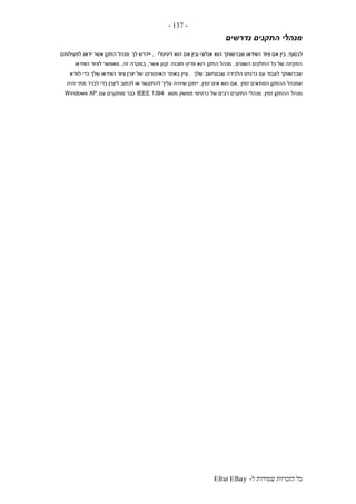 ‫ל‬ ‫שמורות‬ ‫הזכויות‬ ‫כל‬-Efrat Elhay
-137-
‫נדרשים‬ ‫התקנים‬ ‫מנהלי‬
‫לבסוף‬,‫דיגיטלי‬ ‫הוא‬ ‫אם‬ ‫ובין‬ ‫אנלוגי‬ ‫הוא‬ ‫שברשותך‬ ‫הווידאו‬ ‫ציוד‬ ‫אם‬ ‫בין‬,‫לך‬ ‫יידרש‬‫לפעילותם‬ ‫ידאג‬ ‫אשר‬ ‫התקן‬ ‫מנהל‬
‫השונים‬ ‫החלקים‬ ‫כל‬ ‫של‬ ‫התקינה‬.‫התקן‬ ‫מנהל‬‫תוכנה‬ ‫פריט‬ ‫הוא‬‫אשר‬ ‫קטן‬,‫זה‬ ‫במקרה‬,‫הווידאו‬ ‫לציוד‬ ‫מאפשר‬
‫שלך‬ ‫שבמחשב‬ ‫הלכידה‬ ‫כרטיס‬ ‫עם‬ ‫לעבוד‬ ‫שברשותך‬.‫לוודא‬ ‫כדי‬ ‫שלך‬ ‫הווידאו‬ ‫ציוד‬ ‫יצרן‬ ‫של‬ ‫האינטרנט‬ ‫באתר‬ ‫עיין‬
‫זמין‬ ‫המתאים‬ ‫ההתקן‬ ‫שמנהל‬.‫זמין‬ ‫אינו‬ ‫הוא‬ ‫אם‬,‫יהיה‬ ‫מתי‬ ‫לברר‬ ‫כדי‬ ‫ליצרן‬ ‫לכתוב‬ ‫או‬ ‫להתקשר‬ ‫עליך‬ ‫שיהיה‬ ‫ייתכן‬
‫מנהל‬‫זמין‬ ‫ההתקן‬.‫מסוג‬ ‫ממשק‬ ‫כרטיסי‬ ‫של‬ ‫רבים‬ ‫התקנים‬ ‫מנהלי‬IEEE 1394‫עם‬ ‫מותקנים‬ ‫כבר‬Windows XP.
 