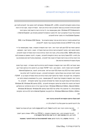 ‫ל‬ ‫שמורות‬ ‫הזכויות‬ ‫כל‬-Efrat Elhay
-138-
‫לאינטרנט‬ ‫התקשרויות‬ ‫בשיתוף‬ ‫שימוש‬
‫לאינטרנט‬ ‫התקשרויות‬ ‫שיתוף‬ ‫בעזרת‬(ICS)‫ב‬- Windows XP,‫אחד‬ ‫מחשב‬ ‫לחבר‬ ‫באפשרותך‬‫מכן‬ ‫ולאחר‬ ‫לאינטרנט‬
‫ברשת‬ ‫או‬ ‫הביתית‬ ‫ברשת‬ ‫מחשבים‬ ‫מספר‬ ‫עם‬ ‫האינטרנט‬ ‫שירות‬ ‫את‬ ‫לשתף‬‫הקטנה‬ ‫המשרדית‬.‫הרשת‬ ‫הגדרת‬ ‫אשף‬
‫ב‬- Windows XP Professional‫את‬ ‫אוטומטי‬ ‫באופן‬ ‫יספק‬‫חיבור‬ ‫שיתוף‬ ‫לצורך‬ ‫הדרושות‬ ‫הרשת‬ ‫הגדרות‬ ‫כל‬
‫בר‬ ‫המחשבים‬ ‫כל‬ ‫עם‬ ‫אחד‬ ‫אינטרנט‬‫שת‬.‫לכל‬‫כגון‬ ‫בתוכניות‬ ‫להשתמש‬ ‫אפשרות‬ ‫יש‬ ‫מחשב‬Internet Explorer‫ו‬-
Outlook Express‫כאילו‬‫לאינטרנט‬ ‫ישירות‬ ‫מחובר‬ ‫היה‬.
‫של‬ ‫מחשבים‬ ‫קבוצות‬ ‫בקרי‬ ‫עם‬ ‫קיימת‬ ‫ברשת‬ ‫זו‬ ‫בתכונה‬ ‫להשתמש‬ ‫אין‬Windows 2000 Server,‫שרתי‬DNS,
‫שערים‬,‫שרתי‬DHCP‫כתובות‬ ‫עבור‬ ‫נקבעה‬ ‫שתצורתן‬ ‫מערכות‬ ‫או‬IP‫סטטיות‬.
‫של‬ ‫המארח‬ ‫המחשב‬ICS‫רשת‬ ‫חיבורי‬ ‫לשני‬ ‫זקוק‬.‫המקומית‬ ‫התקשורת‬ ‫רשת‬ ‫חיבור‬,‫שנוצר‬‫על‬ ‫אוטומטי‬ ‫באופן‬-‫ידי‬
‫רשת‬ ‫מתאם‬ ‫התקנת‬,‫המשרדית‬ ‫ברשת‬ ‫או‬ ‫הביתית‬ ‫ברשת‬ ‫למחשבים‬ ‫מתחבר‬‫הקטנה‬.‫השני‬ ‫החיבור‬,‫המשתמש‬
‫במודם‬56k,ISDN,DSL‫כבלים‬ ‫מודם‬ ‫או‬,‫הרשת‬ ‫את‬ ‫מחבר‬‫הר‬ ‫את‬ ‫או‬ ‫הביתית‬‫לאינטרנט‬ ‫הקטנה‬ ‫המשרדית‬ ‫שת‬.
‫כי‬ ‫לוודא‬ ‫עליך‬ICS‫שבו‬ ‫בחיבור‬ ‫מופעל‬‫לאינטרנט‬ ‫ההתקשרות‬ ‫קיימת‬.‫זה‬ ‫באופן‬,‫לחבר‬ ‫אפשרות‬ ‫יש‬ ‫המשותף‬ ‫לחיבור‬
‫הביתית‬ ‫הרשת‬ ‫את‬‫לאינטרנט‬ ‫שלך‬ ‫הקטנה‬ ‫המשרדית‬ ‫הרשת‬ ‫את‬ ‫או‬,‫בכך‬ ‫מסתכנים‬ ‫אינם‬ ‫לרשת‬ ‫מחוץ‬ ‫ומשתמשים‬
‫שלך‬ ‫מהרשת‬ ‫מתאימות‬ ‫לא‬ ‫כתובות‬ ‫שיקבלו‬.
‫כאש‬‫את‬ ‫תפעיל‬ ‫ר‬ICS,‫המשרדית‬ ‫לרשת‬ ‫או‬ ‫הביתית‬ ‫לרשת‬ ‫המקומית‬ ‫התקשורת‬ ‫רשת‬ ‫חיבור‬‫כתובת‬ ‫יקבל‬ ‫הקטנה‬
IP‫חדשה‬ ‫ותצורה‬ ‫חדשה‬ ‫סטטית‬.‫מכך‬ ‫כתוצאה‬,‫חיבורי‬TCP/IP‫בין‬ ‫שנוצרו‬‫קטן‬ ‫משרדי‬ ‫מחשב‬ ‫או‬ ‫ביתי‬ ‫מחשב‬ ‫כל‬
‫של‬ ‫המארח‬ ‫והמחשב‬ICS‫הפעלת‬ ‫בעת‬ICS‫ליצור‬ ‫ויש‬ ‫יאבדו‬‫מחדש‬ ‫אותם‬.‫לדוגמה‬,‫אם‬Internet Explorer
‫שיתוף‬ ‫הפעלת‬ ‫בעת‬ ‫אינטרנט‬ ‫לאתר‬ ‫מתחבר‬‫לאינטרנט‬ ‫התקשרויות‬,‫את‬ ‫מחדש‬ ‫ליצור‬ ‫כדי‬ ‫הדפדפן‬ ‫את‬ ‫רענן‬
‫ההתקשרות‬.‫את‬ ‫לקבוע‬ ‫עליך‬‫ש‬ ‫כך‬ ‫הקטנה‬ ‫המשרדית‬ ‫ברשת‬ ‫או‬ ‫הביתית‬ ‫ברשת‬ ‫לקוח‬ ‫מחשבי‬ ‫של‬ ‫התצורה‬- TCP/IP
‫רשת‬ ‫בחיבור‬‫כתובת‬ ‫יקבל‬ ‫המקומית‬ ‫התקשורת‬IP‫אוטומטי‬ ‫באופן‬.‫כמו‬‫כן‬,‫ביתיות‬ ‫ברשתות‬ ‫המשתמשים‬ ‫על‬‫או‬
‫התקשרויות‬ ‫שיתוף‬ ‫עבור‬ ‫אינטרנט‬ ‫אפשרויות‬ ‫של‬ ‫התצורה‬ ‫את‬ ‫לקבוע‬ ‫קטנות‬ ‫משרדיות‬ ‫ברשתות‬‫לאינטרנט‬.‫כדי‬
‫לאינטרנט‬ ‫התקשרויות‬ ‫שיתוף‬ ‫של‬ ‫ושליטה‬ ‫גילוי‬ ‫התכונה‬ ‫את‬ ‫להפעיל‬(ICS)‫במחשבי‬Windows 98,Windows 98
Second Edition‫ו‬- Windows Millennium Edition,‫מהתקליטון‬ ‫או‬ ‫מהתקליטור‬ ‫הרשת‬ ‫הגדרת‬ ‫אשף‬ ‫את‬ ‫הפעל‬
‫אלה‬ ‫במחשבים‬.‫גילוי‬ ‫שהתכונה‬ ‫כדי‬‫של‬ ‫ושליטה‬ICS‫במחשבי‬ ‫תפעל‬Windows 98,Windows 98 Second
Edition‫ו‬- Windows Millennium Edition,‫את‬ ‫להתקין‬ ‫יש‬Internet Explorer‫גירסה‬5.0‫גירסה‬ ‫או‬‫מתקדמת‬
‫יותר‬.
‫הפעלת‬ ‫לשם‬‫רשת‬ ‫בחיבור‬ ‫לאינטרנט‬ ‫התקשרויות‬ ‫שיתוף‬
‫זה‬ ‫הליך‬ ‫להשלים‬ ‫כדי‬ ‫בעלים‬ ‫חשבון‬ ‫עם‬ ‫למחשב‬ ‫להיכנס‬ ‫עליך‬.
1.‫רשת‬ ‫חיבורי‬ ‫התיקיה‬ ‫את‬ ‫פתח‬(‫על‬ ‫לחץ‬‫התחל‬,‫על‬ ‫לחץ‬‫הבקרה‬ ‫לוח‬‫ולאחר‬‫על‬ ‫פעמיים‬ ‫לחץ‬ ‫מכן‬‫חיבורי‬
‫רשת‬).
2.‫החיוג‬ ‫התקשרות‬ ‫על‬ ‫לחץ‬,‫המקומית‬ ‫התקשורת‬ ‫רשת‬,‫ה‬- PPPoE‫ה‬ ‫או‬- VPN‫ב‬ ‫שאותה‬‫רצונך‬‫לשתף‬,
‫מכן‬ ‫ולאחר‬,‫תחת‬‫רשת‬ ‫משימות‬,‫על‬ ‫לחץ‬‫זו‬ ‫התקשרות‬ ‫של‬ ‫הגדרות‬ ‫שנה‬.
3.‫בכרטיסיה‬‫מתקדם‬,‫הסימון‬ ‫בתיבת‬ ‫בחר‬‫להתחבר‬ ‫ברשת‬ ‫אחרים‬ ‫למשתמשים‬ ‫אפשר‬‫באמצעות‬
 