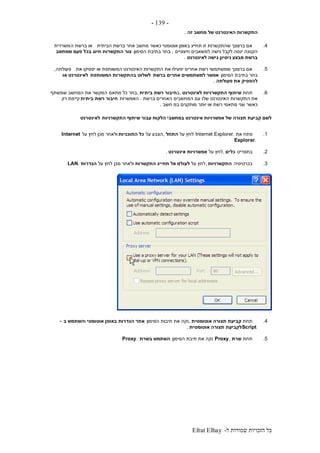 ‫ל‬ ‫שמורות‬ ‫הזכויות‬ ‫כל‬-Efrat Elhay
-139-
‫זה‬ ‫מחשב‬ ‫של‬ ‫האינטרנט‬ ‫התקשרות‬.
4.‫הביתית‬ ‫ברשת‬ ‫אחר‬ ‫מחשב‬ ‫כאשר‬ ‫אוטומטי‬ ‫באופן‬ ‫תחייג‬ ‫זו‬ ‫שהתקשרות‬ ‫ברצונך‬ ‫אם‬‫ה‬ ‫ברשת‬ ‫או‬‫משרדית‬
‫חיצוניים‬ ‫למשאבים‬ ‫גישה‬ ‫לקבל‬ ‫ינסה‬ ‫הקטנה‬,‫הסימון‬ ‫בתיבת‬ ‫בחר‬‫צור‬‫שמחשב‬ ‫פעם‬ ‫בכל‬ ‫חיוג‬ ‫התקשרות‬
‫לאינטרנט‬ ‫גישה‬ ‫ניסיון‬ ‫מבצע‬ ‫ברשת‬.
5.‫את‬ ‫יפסיקו‬ ‫או‬ ‫המשותפת‬ ‫האינטרנט‬ ‫התקשרות‬ ‫את‬ ‫יפעילו‬ ‫אחרים‬ ‫רשת‬ ‫שמשתמשי‬ ‫ברצונך‬ ‫אם‬‫פעולתה‬,
‫הסימון‬ ‫בתיבת‬ ‫בחר‬‫ברשת‬ ‫אחרים‬ ‫למשתמשים‬ ‫אפשר‬‫המשותפת‬ ‫בהתקשרות‬ ‫לשלוט‬‫או‬ ‫לאינטרנט‬
‫פעולתה‬ ‫את‬ ‫להפסיק‬.
6.‫תחת‬‫לאינטרנט‬ ‫התקשרויות‬ ‫שיתוף‬,‫ב‬‫ביתית‬ ‫רשת‬ ‫חיבור‬,‫מתאם‬ ‫כל‬ ‫בחר‬‫שמשתף‬ ‫המחשב‬ ‫את‬ ‫המקשר‬
‫ברשת‬ ‫האחרים‬ ‫המחשבים‬ ‫עם‬ ‫שלו‬ ‫האינטרנט‬ ‫התקשרות‬ ‫את‬.‫האפשרות‬‫ביתית‬ ‫רשת‬ ‫חיבור‬‫רק‬ ‫קיימת‬
‫במ‬ ‫מותקנים‬ ‫יותר‬ ‫או‬ ‫רשת‬ ‫מתאמי‬ ‫שני‬ ‫כאשר‬‫חשב‬.
‫התקשרויות‬ ‫שיתוף‬ ‫עבור‬ ‫הלקוח‬ ‫במחשבי‬ ‫אינטרנט‬ ‫אפשרויות‬ ‫של‬ ‫תצורה‬ ‫קביעת‬ ‫לשם‬‫לאינטרנט‬
1.‫את‬ ‫פתח‬Internet Explorer.‫על‬ ‫לחץ‬‫התחל‬,‫על‬ ‫הצבע‬‫התוכניות‬ ‫כל‬‫על‬ ‫לחץ‬ ‫מכן‬ ‫ולאחר‬Internet
Explorer.
2.‫בתפריט‬‫כלים‬,‫על‬ ‫לחץ‬‫אינטרנט‬ ‫אפשרויות‬.
3.‫בכרטיסיה‬‫התקשרויות‬,‫על‬ ‫לחץ‬‫לעו‬‫התקשרות‬ ‫תחייג‬ ‫אל‬ ‫לם‬‫מכן‬ ‫ולאחר‬‫על‬ ‫לחץ‬‫הגדרות‬LAN.
4.‫תחת‬‫אוטומטית‬ ‫תצורה‬ ‫קביעת‬,‫הסימון‬ ‫תיבות‬ ‫את‬ ‫נקה‬‫הגדרות‬ ‫אתר‬‫אוטומטי‬ ‫באופן‬‫ו‬‫ב‬ ‫השתמש‬-
Script‫תצור‬ ‫לקביעת‬‫אוטומטית‬ ‫ה‬.
5.‫תחת‬‫שרת‬Proxy,‫הסימון‬ ‫תיבת‬ ‫את‬ ‫נקה‬‫בשרת‬ ‫השתמש‬Proxy.
 