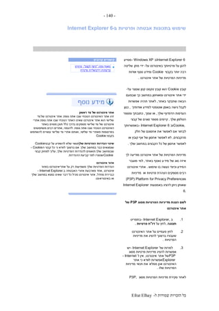 ‫ל‬ ‫שמורות‬ ‫הזכויות‬ ‫כל‬-Efrat Elhay
-140-
‫ב‬ ‫ופרטיות‬ ‫אבטחה‬ ‫בתכונות‬ ‫שימוש‬-Internet Explorer 6
Internet Explorer 6‫ב‬- Windows XP‫מסייע‬
‫על‬ ‫באינטרנט‬ ‫פרטיותך‬ ‫על‬ ‫להגן‬-‫מתן‬ ‫ידי‬‫של‬‫יטה‬
‫בקבצי‬ ‫יותר‬ ‫רבה‬Cookie‫אודות‬ ‫נוסף‬ ‫ומידע‬
‫אינטרנט‬ ‫אתר‬ ‫של‬ ‫הפרטיות‬ ‫מדיניות‬.
‫קובץ‬Cookie‫על‬ ‫שנוצר‬ ‫קטן‬ ‫טקסט‬ ‫קובץ‬ ‫הוא‬-
‫שבפעם‬ ‫כך‬ ‫במחשב‬ ‫ומאוחסן‬ ‫אינטרנט‬ ‫אתר‬ ‫ידי‬
‫באתר‬ ‫שתבקר‬ ‫הבאה‬,‫אפשרות‬ ‫תהיה‬ ‫לאתר‬
‫אודותיך‬ ‫למידע‬ ‫אוטומטי‬ ‫באופן‬ ‫גישה‬ ‫לקבל‬,‫כגון‬
‫שלך‬ ‫הדפדוף‬ ‫העדפות‬,‫שמך‬ ‫או‬,‫ומספר‬ ‫כתובתך‬
‫שלך‬ ‫הטלפון‬.‫קבצי‬ ‫של‬ ‫סוגים‬ ‫מספר‬ ‫קיימים‬
Cookie,‫וב‬- Internet Explorer 6‫באפשרותך‬
‫חלק‬ ‫של‬ ‫אחסונם‬ ‫את‬ ‫לאפשר‬ ‫אם‬ ‫לבחור‬
‫מהקבצים‬,‫או‬ ‫קובץ‬ ‫אף‬ ‫של‬ ‫אחסון‬ ‫לאפשר‬ ‫לא‬
‫שלך‬ ‫במחשב‬ ‫הקבצים‬ ‫כל‬ ‫של‬ ‫אחסון‬ ‫לאפשר‬.
‫לך‬ ‫מודיעה‬ ‫אינטרנט‬ ‫אתר‬ ‫של‬ ‫הפרטיות‬ ‫מדיניות‬
‫מיד‬ ‫של‬ ‫סוג‬ ‫איזה‬‫באתר‬ ‫נאסף‬ ‫ע‬,‫למי‬‫מועבר‬
‫שימוש‬ ‫בו‬ ‫נעשה‬ ‫וכיצד‬ ‫המידע‬.‫אינטרנט‬ ‫אתרי‬
‫או‬ ‫פרטיות‬ ‫הצהרת‬ ‫מספקים‬ ‫רבים‬‫מדיניות‬
Platform for Privacy Preferences(P3P)
‫באמצעות‬ ‫להציג‬ ‫ניתן‬ ‫שאותן‬Internet Explorer
6.
‫מסוג‬ ‫הפרטיות‬ ‫מדיניות‬ ‫הצגת‬ ‫לשם‬P3P‫של‬
‫אינטרנט‬ ‫אתר‬
1.‫ב‬- Internet Explorer,‫בתפריט‬
‫תצוגה‬,‫על‬ ‫לחץ‬‫דו‬"‫פרטיות‬ ‫ח‬.
2.‫האינטרנט‬ ‫אתר‬ ‫על‬ ‫פעמיים‬ ‫לחץ‬
‫מדיניות‬ ‫את‬ ‫להציג‬ ‫ברצונך‬ ‫שעבורו‬
‫הפרטיות‬.
3.‫של‬ ‫למרות‬- Internet Explorer‫יש‬
‫מסוג‬ ‫פרטיות‬ ‫מדיניות‬ ‫להציג‬ ‫אפשרות‬
P3P‫אתר‬ ‫של‬‫אינטרנט‬,‫ל‬ ‫אין‬- Internet
Explorer‫אתר‬ ‫כי‬ ‫לוודא‬ ‫אפשרות‬
‫ממלא‬ ‫אכן‬ ‫האינטרנט‬‫תנאי‬ ‫את‬‫מדיניות‬
‫שלו‬ ‫הפרטיות‬.
‫מסוג‬ ‫הפרטיות‬ ‫מדיניות‬ ‫סקירת‬ ‫לאחר‬P3P,
‫קרובים‬ ‫קישורים‬
‫מאמר‬‫מסוג‬"‫לבצע‬ ‫כיצד‬:"‫שימוש‬
‫פרטיות‬ ‫וירטואליות‬ ‫ברשתות‬
‫אתר‬‫ש‬ ‫אינטרנט‬‫ראשון‬ ‫צד‬ ‫ל‬
‫צופה‬ ‫אתה‬ ‫שבו‬ ‫הנוכחי‬ ‫האינטרנט‬ ‫אתר‬ ‫זהו‬.‫של‬ ‫אינטרנט‬ ‫אתר‬‫צד‬
‫צופה‬ ‫אתה‬ ‫שבו‬ ‫הנוכחי‬ ‫האתר‬ ‫שאינו‬ ‫אינטרנט‬ ‫אתר‬ ‫הוא‬ ‫שלישי‬.‫אתרי‬
‫צד‬ ‫של‬ ‫אינטרנט‬‫באתר‬ ‫מסוים‬ ‫תוכן‬ ‫כלל‬ ‫בדרך‬ ‫מספקים‬ ‫שלישי‬
‫צופה‬ ‫אתה‬ ‫שבו‬ ‫הנוכחי‬ ‫האינטרנט‬.‫לדוגמה‬,‫משתמשים‬ ‫רבים‬ ‫אתרים‬
‫שלי‬ ‫צד‬ ‫מאתרי‬ ‫בפרסומות‬‫שי‬,‫להשתמש‬ ‫עשויים‬ ‫שלישי‬ ‫צד‬ ‫אתרי‬ ‫ואותם‬
‫בקבצי‬Cookie.
‫שלך‬ ‫הפרטיות‬ ‫הגדרות‬ ‫שינוי‬‫קבצי‬ ‫על‬ ‫להשפיע‬ ‫שלא‬ ‫עשוי‬Cookie
‫שלך‬ ‫במחשב‬ ‫כבר‬ ‫שנמצאים‬.‫ה‬ ‫קבצי‬ ‫כל‬ ‫כי‬ ‫לוודא‬ ‫ברצונך‬ ‫אם‬- Cookie
‫שלך‬ ‫שבמחשב‬‫שלך‬ ‫הפרטיות‬ ‫להגדרות‬ ‫תואמים‬,‫קבצי‬ ‫למחוק‬ ‫עליך‬
Cookie‫קביעת‬ ‫לפני‬ ‫שנוצרו‬‫ההגדרות‬.
‫אינטרנט‬ ‫אזור‬
‫אתרי‬ ‫על‬ ‫רק‬ ‫משפיעות‬ ‫שלך‬ ‫הפרטיות‬ ‫הגדרות‬‫ב‬ ‫אינטרנט‬‫אזור‬
‫אינטרנט‬,‫ב‬ ‫האבטחה‬ ‫אזורי‬ ‫מארבעת‬ ‫אחד‬- Internet Explorer.
‫מחדל‬ ‫כברירת‬,‫שלך‬ ‫במחשב‬ ‫נמצא‬ ‫שאינו‬ ‫דבר‬ ‫כל‬ ‫מכיל‬ ‫אינטרנט‬ ‫אזור‬
‫או‬‫באינטרא‬-‫נט‬.
 