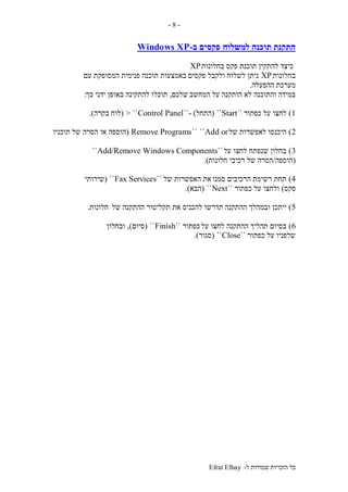 ‫ל‬ ‫שמורות‬ ‫הזכויות‬ ‫כל‬-Efrat Elhay
-8-
‫למשלוח‬ ‫תוכנה‬ ‫התקנת‬‫ב‬ ‫פקסים‬-Windows XP
‫בחלונות‬ ‫פקס‬ ‫תוכנת‬ ‫להתקין‬ ‫כיצד‬XP
‫בחלונות‬XP‫פקסים‬ ‫ולקבל‬ ‫לשלוח‬ ‫ניתן‬‫עם‬ ‫המסופקת‬ ‫פנימית‬ ‫תוכנה‬ ‫באמצעות‬
‫ההפעלה‬ ‫מערכת‬.
‫המחשב‬ ‫על‬ ‫הותקנה‬ ‫לא‬ ‫והתוכנה‬ ‫במידה‬‫שלכם‬,‫כך‬ ‫ידני‬ ‫באופן‬ ‫להתקינה‬ ‫תוכלו‬:
1)‫כפתור‬ ‫על‬ ‫לחצו‬``Start``(‫התחל‬- )``Control Panel> ``(‫לוח‬‫בקרה‬.)
2)‫של‬ ‫לאפשרות‬ ‫היכנסו‬Add or````Remove Programs(‫של‬ ‫הסרה‬ ‫או‬ ‫הוספה‬‫תוכניו‬
3)‫על‬ ‫לחצו‬ ‫שנפתח‬ ‫בחלון‬``Add/Remove Windows Components``
(‫הוספה‬/‫חלונות‬ ‫רכיבי‬ ‫של‬ ‫הסרה‬.)
4)‫סמנו‬ ‫הרכיבים‬ ‫רשימת‬ ‫תחת‬‫את‬‫של‬ ‫האפשרות‬``Fax Services``(‫שירותי‬
‫פקס‬)‫כפתור‬ ‫על‬ ‫ולחצו‬``Next``(‫הבא‬.)
5)‫ההתקנה‬ ‫ובמהלך‬ ‫ייתכן‬‫של‬ ‫ההתקנה‬ ‫תקליטור‬ ‫את‬ ‫להכניס‬ ‫תדרשו‬‫חלונות‬.
6)‫על‬ ‫לחצו‬ ‫ההתקנה‬ ‫תהליך‬ ‫בסיום‬‫כפתור‬``Finish``(‫סיום‬),‫ובחלון‬
‫כפתור‬ ‫על‬ ‫שלפניו‬``Close``(‫סגור‬.)
 