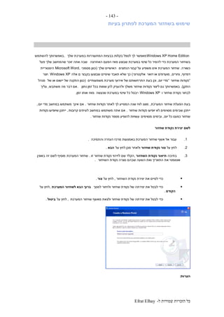 ‫ל‬ ‫שמורות‬ ‫הזכויות‬ ‫כל‬-Efrat Elhay
-143-
‫בעיות‬ ‫לפתרון‬ ‫המערכת‬ ‫בשחזור‬ ‫שימוש‬
Windows XP Home Edition‫שלך‬ ‫במערכת‬ ‫המתעוררות‬ ‫בבעיות‬ ‫בקלות‬ ‫לטפל‬ ‫לך‬ ‫מאפשר‬.‫להשתמש‬ ‫באפשרותך‬
‫בשחזו‬‫האחרונה‬ ‫הפעם‬ ‫מאז‬ ‫שבוצע‬ ‫במערכת‬ ‫שינוי‬ ‫כל‬ ‫להסיר‬ ‫כדי‬ ‫המערכת‬ ‫ר‬‫פעל‬ ‫שלך‬ ‫שהמחשב‬ ‫זוכר‬ ‫אתה‬ ‫שבה‬
‫כשורה‬.‫הנתונים‬ ‫קבצי‬ ‫על‬ ‫משפיע‬ ‫אינו‬ ‫המערכת‬ ‫שחזור‬‫שלך‬ ‫האישיים‬(‫מסמכי‬ ‫כגון‬Microsoft Word,‫היסטוריית‬
‫דפדוף‬,‫ציורים‬,‫דואר‬ ‫או‬ ‫מועדפים‬‫אלקטרוני‬)‫בקבצי‬ ‫שבוצעו‬ ‫שינויים‬ ‫תאבד‬ ‫שלא‬ ‫כך‬‫אלה‬ ‫ם‬. Windows XP‫יוצר‬
”‫שחזור‬ ‫נקודות‬“‫יום‬ ‫מדי‬,‫משמעותיים‬ ‫מערכת‬ ‫אירועי‬ ‫של‬ ‫התרחשותם‬ ‫בעת‬ ‫וכן‬(‫של‬ ‫או‬ ‫יישום‬ ‫של‬ ‫התקנה‬ ‫כגון‬‫מנהל‬
‫התקן‬.)‫נתון‬ ‫זמן‬ ‫בכל‬ ‫שמות‬ ‫להן‬ ‫ולהעניק‬ ‫משלך‬ ‫שחזור‬ ‫נקודות‬ ‫ליצור‬ ‫גם‬ ‫באפשרותך‬.‫משתבש‬ ‫מה‬ ‫דבר‬ ‫אם‬,‫עליך‬
‫ו‬ ‫שחזור‬ ‫נקודת‬ ‫לבחור‬- Windows XP‫כ‬ ‫יבטל‬‫שנעשה‬ ‫במערכת‬ ‫שינוי‬ ‫ל‬‫זמן‬ ‫אותו‬ ‫מאז‬.
‫המערכת‬ ‫שחזור‬ ‫הפעלת‬ ‫בעת‬,‫שחזור‬ ‫נקודות‬ ‫לאתר‬ ‫לך‬ ‫המסייע‬ ‫שנה‬ ‫לוח‬ ‫מוצג‬.‫אינך‬ ‫אם‬‫יום‬ ‫מדי‬ ‫במחשב‬ ‫משתמש‬,
‫שחזור‬ ‫נקודות‬ ‫יופיעו‬ ‫לא‬ ‫מסוימים‬ ‫שבימים‬ ‫ייתכן‬.‫משתמש‬ ‫אתה‬ ‫אם‬‫קרובות‬ ‫לעיתים‬ ‫במחשב‬,‫נקודות‬ ‫שיופיעו‬ ‫ייתכן‬
‫יום‬ ‫כל‬ ‫כמעט‬ ‫שחזור‬,‫ובימים‬‫מסוימים‬‫שחזור‬ ‫נקודות‬ ‫מספר‬ ‫להופיע‬ ‫עשויות‬.
‫שחזור‬ ‫נקודת‬ ‫יצירת‬ ‫לשם‬
1.‫והתמיכה‬ ‫העזרה‬ ‫מרכז‬ ‫באמצעות‬ ‫המערכת‬ ‫שחזור‬ ‫אשף‬ ‫אל‬ ‫עבור‬.
2.‫על‬ ‫לחץ‬‫שחזור‬ ‫נקודת‬ ‫צור‬‫על‬ ‫לחץ‬ ‫מכן‬ ‫ולאחר‬‫הבא‬.
3.‫בתיבה‬‫השחזור‬ ‫נקודת‬ ‫תיאור‬,‫זו‬ ‫שחזור‬ ‫נקודת‬ ‫לזיהוי‬ ‫שם‬ ‫הקלד‬.‫המערכת‬ ‫שחזור‬‫באופ‬ ‫זה‬ ‫לשם‬ ‫מוסיף‬‫ן‬
‫השחזור‬ ‫נקודת‬ ‫נוצרה‬ ‫שבהם‬ ‫השעה‬ ‫ואת‬ ‫התאריך‬ ‫את‬ ‫אוטומטי‬.
‫השחזור‬ ‫נקודת‬ ‫יצירת‬ ‫את‬ ‫לסיים‬ ‫כדי‬,‫על‬ ‫לחץ‬‫צור‬.
‫למסך‬ ‫ולחזור‬ ‫שחזור‬ ‫נקודת‬ ‫של‬ ‫יצירתה‬ ‫את‬ ‫לבטל‬ ‫כדי‬‫המערכת‬ ‫לשחזור‬ ‫הבא‬ ‫ברוך‬,‫על‬ ‫לחץ‬
‫הקודם‬.
‫המערכת‬ ‫שחזור‬ ‫מאשף‬ ‫ולצאת‬ ‫שחזור‬ ‫נקודת‬ ‫של‬ ‫יצירתה‬ ‫את‬ ‫לבטל‬ ‫כדי‬,‫לחץ‬‫על‬‫ביטול‬.
‫הערות‬:
 