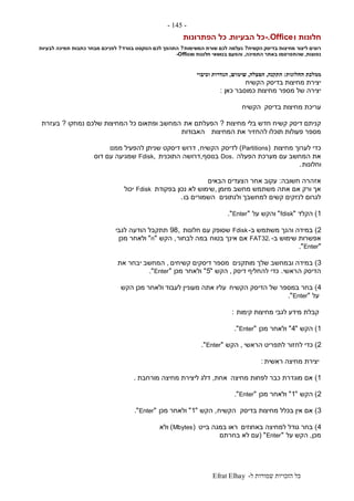 ‫ל‬ ‫שמורות‬ ‫הזכויות‬ ‫כל‬-Efrat Elhay
-145-
‫ו‬ ‫חלונות‬-.Office‫הבעיות‬ ‫כל‬.‫הפתרונות‬ ‫כל‬
‫בדיסק‬ ‫מחיצות‬ ‫ליצור‬ ‫רוצים‬‫הקשיח‬?‫המשימות‬ ‫שורת‬ ‫לכם‬ ‫נעלמה‬?‫בוורד‬ ‫הטקסט‬ ‫לכם‬ ‫התהפך‬?‫תמיכה‬ ‫כתבות‬ ‫מבחר‬ ‫לפניכם‬‫לבעיות‬
‫נפוצות‬,‫התמיכה‬ ‫באתר‬ ‫שהתפרסמו‬,‫ו‬ ‫חלונות‬ ‫בנושאי‬ ‫והפעם‬-Office
‫ממלכת‬‫החלונות‬:‫התקנה‬,‫הפעלה‬,‫שימוש‬,‫וכיבוי‬ ‫הגדרות‬
‫הקשיח‬ ‫בדיסק‬ ‫מחיצות‬ ‫יצירת‬
‫כאן‬ ‫כמוסבר‬ ‫מחיצות‬ ‫מספר‬ ‫של‬ ‫יצירה‬:
‫בדיסק‬ ‫מחיצות‬ ‫עריכת‬‫הקשיח‬
‫מחיצות‬ ‫בלי‬ ‫חדש‬ ‫קשיח‬ ‫דיסק‬ ‫קניתם‬?‫את‬ ‫הפעלתם‬‫נמחקו‬ ‫שלכם‬ ‫המחיצות‬ ‫כל‬ ‫ופתאום‬ ‫המחשב‬?‫בעזרת‬
‫המחיצות‬ ‫את‬ ‫להחזיר‬ ‫תוכלו‬ ‫פעולות‬ ‫מספר‬‫האבודות‬
‫מחיצות‬ ‫לערוך‬ ‫כדי‬(Partitions)‫לדיסק‬‫הקשיח‬,‫ממנו‬ ‫להפעיל‬ ‫שניתן‬ ‫דיסקט‬ ‫דרוש‬
‫הפעלה‬ ‫מערכת‬ ‫עם‬ ‫המחשב‬ ‫את‬.Dos‫בנוסף‬,‫התוכנית‬ ‫דרושה‬,Fdisk‫דוס‬ ‫עם‬ ‫שמגיעה‬
‫וחלונות‬.
‫חשובה‬ ‫אזהרה‬:‫הבאים‬ ‫הצעדים‬ ‫אחר‬ ‫עקוב‬
‫מיומן‬ ‫מחשב‬ ‫משתמש‬ ‫אתה‬ ‫אם‬ ‫ורק‬ ‫אך‬,‫בפקודת‬ ‫נכון‬ ‫לא‬ ‫שימוש‬Fdisk‫יכול‬
‫ולנתונים‬ ‫למחשבך‬ ‫קשים‬ ‫לנזקים‬ ‫לגרום‬‫בו‬ ‫השמורים‬.
1)‫הקלד‬"fdisk"‫על‬ ‫והקש‬"Enter."
2)‫ב‬ ‫משתמש‬ ‫והנך‬ ‫במידה‬-Fdisk‫חלונות‬ ‫עם‬ ‫שסופק‬,98‫לגבי‬ ‫הודעה‬ ‫תתקבל‬
‫ב‬ ‫שימוש‬ ‫אפשרות‬-.FAT32‫בטוח‬ ‫אינך‬ ‫אם‬‫לבחור‬ ‫במה‬,‫הקש‬"n"‫מכן‬ ‫ולאחר‬
"Enter."
3)‫מותקנים‬ ‫שלך‬ ‫ובמחשב‬ ‫במידה‬‫קשיחים‬ ‫דיסקים‬ ‫מספר‬,‫את‬ ‫יבחר‬ ‫המחשב‬
‫ה‬ ‫הדיסק‬‫ראשי‬.‫דיסק‬ ‫להחליף‬ ‫כדי‬,‫הקש‬"5"‫מכן‬ ‫ולאחר‬"Enter."
4)‫הקשיח‬ ‫הדיסק‬ ‫של‬ ‫במספר‬ ‫בחר‬‫הקש‬ ‫מכן‬ ‫ולאחר‬ ‫לעבוד‬ ‫מעוניין‬ ‫אתה‬ ‫עליו‬
‫על‬"Enter."
‫קימות‬ ‫מחיצות‬ ‫לגבי‬ ‫מידע‬ ‫קבלת‬:
1)‫הקש‬"4"‫מכן‬ ‫ולאחר‬"Enter."
2)‫הראשי‬ ‫לתפריט‬ ‫לחזור‬ ‫כדי‬,‫הקש‬"Enter."
‫ראשית‬ ‫מחיצה‬ ‫יצירת‬:
1)‫מחיצה‬ ‫לפחות‬ ‫כבר‬ ‫מוגדרת‬ ‫אם‬‫אחת‬,‫מורחבת‬ ‫מחיצה‬ ‫ליצירת‬ ‫דלג‬.
2)‫הקש‬"1"‫מכן‬ ‫ולאחר‬"Enter."
3)‫בדיסק‬ ‫מחיצות‬ ‫בכלל‬ ‫אין‬ ‫אם‬‫הקשיח‬,‫הקש‬"1"‫מכן‬ ‫ולאחר‬"Enter."
4)‫באחוזים‬ ‫למחיצה‬ ‫גודל‬ ‫בחר‬‫בייט‬ ‫במגה‬ ‫ראו‬(Mbytes)‫ולא‬
‫מכן‬,‫על‬ ‫הקש‬"Enter( "‫בחרתם‬ ‫לא‬ ‫עם‬
 