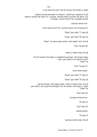 ‫ל‬ ‫שמורות‬ ‫הזכויות‬ ‫כל‬-Efrat Elhay
-146-
‫ב‬ ‫לעבוד‬-,Fat32‫גו‬‫יכול‬ ‫לא‬ ‫המחיצה‬ ‫דל‬‫גיגה‬ ‫משני‬ ‫גדול‬ ‫להיות‬.)
5)‫למחיצה‬ ‫ייגש‬ ‫שהמחשב‬ ‫כדי‬‫ההפעלה‬ ‫מערכת‬ ‫את‬ ‫לחפש‬ ‫כדי‬ ‫הראשית‬,
‫למחיצה‬ ‫הראשית‬ ‫המחיצה‬ ‫את‬ ‫להפוך‬ ‫צריך‬‫אקטיבית‬.‫הראשית‬ ‫המחיצה‬ ‫את‬ ‫להופך‬ ‫כדי‬
‫אקטיבית‬ ‫למחיצה‬,‫ל‬ ‫גש‬"‫מחיצה‬ ‫הגדרת‬‫אקטיבית‬."
‫מורחבת‬ ‫מחיצה‬ ‫יצירת‬:
1)‫כבר‬ ‫מוגדרת‬ ‫אם‬‫מחיצה‬‫מורחבת‬,‫לוגית‬ ‫מחיצה‬ ‫ליצירת‬ ‫דלג‬.
2)‫הקש‬"1"‫מכן‬ ‫ולאחר‬"Enter."
3)‫הקש‬"2"‫מכן‬ ‫ולאחר‬"Enter."
4)‫הפנוי‬ ‫המקום‬ ‫ביתר‬ ‫בחר‬‫על‬ ‫והקש‬ ‫הקשיח‬ ‫בדיסק‬"Enter."
5)‫על‬ ‫הקש‬"Esc."
6)‫הלוגית‬ ‫הספרייה‬ ‫בגודל‬ ‫בחר‬
‫ליצור‬ ‫מעוניין‬ ‫שאתה‬(‫ב‬ ‫בחרתםלעבוד‬ ‫לא‬ ‫עם‬-,Fat32‫ה‬ ‫גודל‬‫יכול‬ ‫לא‬ ‫מחיצה‬
‫גיגה‬ ‫משני‬ ‫גדול‬ ‫להיות‬)‫מכן‬ ‫ולאחר‬,‫הקש‬
‫על‬"Enter."
7)‫על‬ ‫הקש‬"Esc."
‫לוגית‬ ‫מחיצה‬ ‫הוספת‬:
1)‫הקש‬"1"‫מכן‬ ‫ולאחר‬"Enter."
2)‫הקש‬"3"‫מכן‬ ‫ולאחר‬"Enter."
3)‫הלוגית‬ ‫הספרייה‬ ‫בגודל‬ ‫בחר‬‫ליצור‬ ‫מעוניין‬ ‫שאתה‬(‫בחרתם‬ ‫לא‬ ‫עם‬
‫ב‬ ‫לעבוד‬-,Fat32‫לא‬ ‫המחיצה‬ ‫גודל‬‫יכול‬‫גיגה‬ ‫משני‬ ‫גדול‬ ‫הקשלהיות‬)‫מכן‬ ‫ולאחר‬,
‫על‬"Enter."
4)‫הקש‬"Esc."
‫אקטיבית‬ ‫מחיצה‬ ‫הגדרת‬:
1)‫הקש‬"2"
2)‫הקש‬"Esc."
‫מחיצות‬ ‫מחיקת‬:
1)‫הקש‬"3"
2)‫שברצונך‬ ‫המחיצה‬ ‫בסוג‬ ‫בחר‬
 