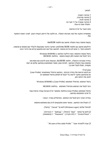 ‫ל‬ ‫שמורות‬ ‫הזכויות‬ ‫כל‬-Efrat Elhay
-147-
‫למחוק‬:
1‫ראשית‬ ‫מחיצה‬.
2‫מורחבת‬ ‫מחיצה‬.
3‫לוגית‬ ‫מחיצה‬.
4‫מער‬ ‫ידי‬ ‫על‬ ‫שנוצרה‬ ‫מחיצה‬‫כת‬
‫מ‬ ‫שונה‬ ‫הפעלה‬-Dos.
‫מחיצות‬ ‫יצירת‬ ‫על‬ ‫הסבר‬ ‫סיום‬
‫הפעלה‬ ‫מערכות‬ ‫כמה‬ ‫של‬ ‫התקנה‬ ‫מאפשרת‬,‫הענק‬ ‫הקשיח‬ ‫הדיסק‬ ‫של‬ ‫חלוקה‬ ‫או‬‫התפקוד‬ ‫האצת‬ ‫לצורך‬
‫שלו‬.
‫הפעלת‬ ‫בעת‬ ‫סיסמה‬ ‫בקשת‬‫חלונות‬ ‫עם‬ ‫מחשב‬95/98/Me
‫חלונות‬ ‫עם‬ ‫מחשב‬ ‫הדלקתם‬95/98/Me‫ולפתע‬‫משתמ‬ ‫שם‬ ‫להקליד‬ ‫שמבקשת‬ ‫הודעה‬ ‫הופיעה‬‫וסיסמה‬ ‫ש‬,
‫ביטול‬ ‫לחצתם‬,‫סיסמה‬ ‫צריכים‬ ‫לא‬ ‫אתם‬ ‫כי‬‫למחשב‬‫הבא‬ ‫הדבר‬ ‫את‬ ‫קיראו‬ ‫מתעקש‬ ‫הוא‬ ‫אם‬ ‫אבל‬:
‫הסיסמא‬ ‫בקשת‬ ‫ביטול‬‫המחשב‬ ‫הדלקת‬ ‫בעת‬‫ב‬-Windows 95/98/ME
‫סיסמא‬ ‫הקשת‬ ‫חלון‬ ‫הופעת‬ ‫את‬ ‫לבטל‬ ‫כיצד‬‫בחלונות‬ME/98/95
‫ההפעלה‬ ‫ומערכת‬ ‫במידה‬,‫חלונות‬95/98/Me,‫משת‬ ‫שם‬ ‫להקיש‬ ‫מכם‬ ‫מבקשת‬‫מש‬
‫המחשב‬ ‫הפעלת‬ ‫בעת‬ ‫וסיסמא‬,‫שאין‬ ‫למרות‬‫רשת‬ ‫או‬ ‫שלכם‬ ‫במחשב‬ ‫משתמשים‬ ‫מספר‬
‫מקומית‬,‫כך‬ ‫זאת‬ ‫לבטל‬ ‫תוכלו‬:
‫לב‬ ‫שימו‬!!!
‫וקיימים‬ ‫במידה‬ ‫אלו‬ ‫הוראות‬ ‫לבצע‬ ‫אין‬‫משתמשים‬ ‫פרופילי‬ ‫במחשב‬(User Profile)
‫לרשת‬ ‫מחובר‬ ‫שהמחשב‬ ‫או‬.‫יש‬ ‫משתמש‬ ‫פרופיל‬ ‫למחוק‬ ‫או‬ ‫לבטל‬ ‫כדי‬
‫כאן‬ ‫הכתוב‬ ‫את‬ ‫לבצע‬.
‫בי‬‫השימוש‬ ‫טול‬‫משתמש‬ ‫בפרופילי‬(User Profile)‫ב‬-Windows 95/98/ME
‫משתמש‬ ‫בפרופילי‬ ‫השימוש‬ ‫את‬ ‫לבטל‬ ‫כיצד‬‫בחלונות‬ME/98/95
‫משתמש‬ ‫פרופיל‬(User Profile)‫בחלונות‬‫עבור‬ ‫אישית‬ ‫עבודה‬ ‫סביבת‬ ‫יצירת‬ ‫מאפשר‬
‫במחשב‬ ‫המשתמש‬ ‫אדם‬ ‫כל‬.
‫השימוש‬ ‫את‬ ‫לבטל‬ ‫ניתן‬ ‫הצורך‬ ‫במידת‬‫בצורה‬ ‫בפרופילים‬‫הבאה‬:
1)‫המחשב‬ ‫את‬ ‫הפעילו‬,‫אתם‬ ‫וכאשר‬‫וסיסמא‬ ‫משתמש‬ ‫שם‬ ‫להזין‬ ‫מתבקשים‬
‫שלכם‬ ‫לפרופיל‬(Windows Logon)‫על‬ ‫לחצו‬``Cancel``(‫ביטול‬.)
2)‫כפתור‬ ‫על‬ ‫לחצו‬``Start``(‫התחל‬- )``Settings< ``(‫הגדרות‬)
-``Control Panel< ``(‫בקרה‬ ‫לוח‬)-``Password< ``(‫סיסמאות‬.)
3)‫ללש‬ ‫עברו‬‫ונית‬User````Profile‫וסמנו‬All users of this``
 