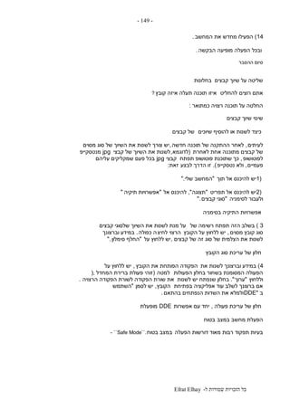 ‫ל‬ ‫שמורות‬ ‫הזכויות‬ ‫כל‬-Efrat Elhay
-149-
14)‫המחשב‬ ‫את‬ ‫מחדש‬ ‫הפעילו‬.
‫ובכל‬‫הבקשה‬ ‫מופיעה‬ ‫הפעלה‬.
‫ההסבר‬ ‫סיום‬
‫קבצים‬ ‫שיוך‬ ‫על‬ ‫שליטה‬‫בחלונות‬
‫רוצים‬ ‫אתם‬‫להחליט‬‫איזו‬‫קובץ‬ ‫איזה‬ ‫תעלה‬ ‫תוכנה‬?
‫כמתואר‬ ‫רצויה‬ ‫תוכנה‬ ‫על‬ ‫החלטה‬:
‫קבצים‬ ‫שיוך‬ ‫שינוי‬
‫שיוכים‬ ‫להוסיף‬ ‫או‬ ‫לשנות‬ ‫כיצד‬‫קבצים‬ ‫של‬
‫לעיתים‬,‫חדשה‬ ‫תוכנה‬ ‫של‬ ‫ההתקנה‬ ‫לאחר‬,‫מסוים‬ ‫סוג‬ ‫של‬ ‫השיוך‬ ‫את‬ ‫לשנות‬ ‫צורך‬ ‫יש‬
‫לאחרת‬ ‫אחת‬ ‫מתוכנה‬ ‫קבצים‬ ‫של‬(‫לדוגמא‬,‫קבצי‬ ‫של‬ ‫השיוך‬ ‫את‬ ‫לשנות‬jpg‫מנטסקייפ‬
‫לפוטושופ‬,‫תפתח‬ ‫פוטושופ‬ ‫שתוכנת‬ ‫כך‬‫קבצי‬jpg‫עליהם‬ ‫שמקליקים‬ ‫פעם‬ ‫בכל‬
‫פעמיים‬,‫נטסקייפ‬ ‫ולא‬.)‫לבצע‬ ‫הדרך‬ ‫זו‬‫זאת‬:
1)‫תוך‬ ‫אל‬ ‫להיכנס‬ ‫יש‬"‫המחשב‬‫שלי‬".
2)‫תפריט‬ ‫אל‬ ‫להיכנס‬ ‫יש‬"‫תצוגה‬",‫אל‬ ‫להיכנס‬"‫תיקיה‬ ‫אפשרויות‬"
‫לסימניה‬ ‫ולעבור‬"‫קבצים‬ ‫סוגי‬".
‫בסימניה‬ ‫התיקיה‬ ‫אפשרויות‬
3)‫של‬ ‫רשימה‬ ‫תפתח‬ ‫הזה‬ ‫בשלב‬‫קבצים‬ ‫שלסוגי‬ ‫השיוך‬ ‫את‬ ‫לשנות‬ ‫מנת‬ ‫על‬
‫מסוים‬ ‫קובץ‬ ‫סוג‬,‫הקובץ‬ ‫על‬ ‫ללחוץ‬ ‫יש‬‫לחיצ‬ ‫הרצוי‬‫כפולה‬ ‫ה‬.‫וברצונך‬ ‫במידע‬
‫קבצים‬ ‫של‬ ‫זה‬ ‫סוג‬ ‫של‬ ‫הצלמית‬ ‫את‬ ‫לשנות‬,‫על‬ ‫ללחוץ‬ ‫יש‬"‫סימלון‬ ‫החלף‬".
‫הקובץ‬ ‫סוג‬ ‫עריכת‬ ‫של‬ ‫חלון‬
4)‫את‬ ‫לשנות‬ ‫וברצונך‬ ‫במידע‬‫הקובץ‬ ‫את‬ ‫הפותחת‬ ‫הפקודה‬,‫על‬ ‫ללחוץ‬ ‫יש‬
‫הפעולות‬ ‫בחלון‬ ‫בשחור‬ ‫המסומנת‬ ‫הפעולה‬‫למטה‬(‫המחדל‬ ‫ברירת‬ ‫פעולת‬ ‫זוהי‬),
‫וללחוץ‬"‫ערוך‬."‫ב‬‫לשנות‬ ‫יש‬ ‫שנפתח‬ ‫חלון‬‫הרצויה‬ ‫הפקודה‬ ‫לשורת‬ ‫הפקודה‬ ‫שורת‬ ‫את‬.
‫בפתיחת‬ ‫אפליקציה‬ ‫עוד‬ ‫לשלב‬ ‫ברצונך‬ ‫אם‬‫הקובץ‬,‫לסמן‬ ‫יש‬"‫השתמש‬
‫ב‬DDE"‫בהתאם‬ ‫הנפתחים‬ ‫השדות‬ ‫את‬ ‫ולמלא‬.
‫פעולה‬ ‫עריכת‬ ‫של‬ ‫חלון‬,‫אפשרות‬ ‫עם‬ ‫יחד‬DDE‫מופעלת‬
‫במצב‬ ‫מחשב‬ ‫הפעלת‬‫בטוח‬
‫מאוד‬ ‫רבות‬ ‫תפקוד‬ ‫בעיות‬‫הפעלה‬ ‫דורשות‬‫ב‬‫בטוח‬ ‫מצב‬- ``Safe Mode``.
 